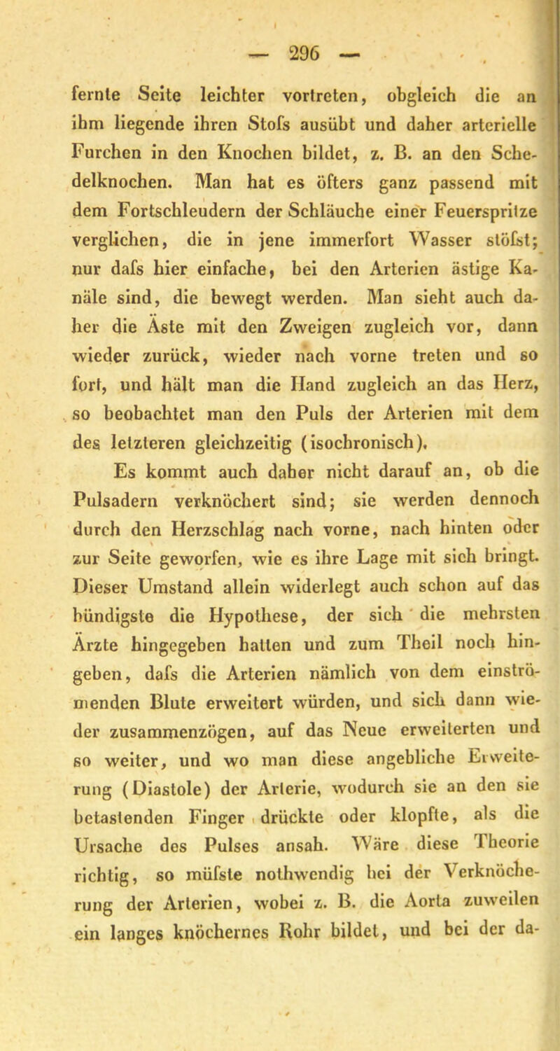 fernle Seite leichter vortreten, obgleich die an ihm liegende ihren Stofs ausiibt und daher arterielle Furchen in den Knochen bildet, z. B. an den Sche- delknochen. Man hat es öfters ganz passend mit dem Fortschleudern der Schläuche einer Feuerspritze verglichen, die in jene immerfort Wasser stöfst; nur dafs hier einfache, bei den Arterien ästige Ka- näle sind, die bewegt werden. Man sieht auch da- her die Äste mit den Zweigen zugleich vor, dann wieder zurück, wieder nach vorne treten und so fort, und hält man die Hand zugleich an das Herz, so beobachtet man den Puls der Arterien mit dem des letzteren gleichzeitig (isochronisch). Es kommt auch daher nicht darauf an, ob die Pulsadern verknöchert sind; sie werden dennoch durch den Herzschlag nach vorne, nach hinten oder zur Seite geworfen, wie es ihre Lage mit sich bringt. Dieser Umstand allein widerlegt auch schon auf das bündigste die Hypothese, der sich die mehrsten Ärzte hingegeben halten und zum Theil noch hin- geben, dafs die Arterien nämlich von dem einströ- menden Blute erweitert würden, und sich dann wie- der zusammenzögen, auf das Neue erweiterten und so weiter, und wo man diese angebliche Erweite- rung (Diastole) der Arterie, wodurch sie an den sie betastenden Finger drückte oder klopfte, als die Ursache dos Pulses ansah. Wäre diese Theorie richtig, so müfste nolhwendig hei der Verknöche- rung der Arterien, wobei z. B. die Aorta zuweilen ein langes knöchernes Kohr bildet, und bei der da-