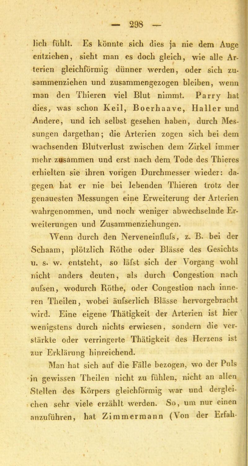 lieh fühlt. Es könnte sich dies ja nie dem Auge entziehen, sieht man es doch gleich, wie alle Ar- terien gleichförmig dünner werden, oder sich zu- sammenzichen und zusammengezogen bleiben, wenn man den Thieren viel Blut nimmt. Parry hat dies, was schon Keil, Boerhaave, Haller und Andere, und ich selbst gesehen haben, durch Mes- sungen dargethan; die Arterien zogen sich bei dem wachsenden Blutverlust zwischen dem Zirkel immer mehr zusammen und erst nach dem Tode des Thieres erhielten sie ihren vorigen Durchmesser wieder: da- gegen hat er nie bei lebenden Thieren trotz der genauesten Messungen eine Erweiterung der Arterien wahrgenommen, und noch weniger abwechselnde Er- weiterungen und Zusammenziehungen. Wenn durch den Nerveneinflufs, z. B. bei der Schaam, plötzlich Röthe oder Blässe des Gesichts u. s. w. entsteht, so läfst sich der Vorgang wohl nicht anders deuten, als durch Congestion nach aufsen, wodurch Röthe, oder Congestion nach inne- ren Theilen, wobei äufserlich Blässe hervorgebracht wird. Eine eigene Thätigkeil der Arterien ist hier wenigstens durch nichts erwiesen, sondern die ver- stärkte oder verringerte Thätigkcit des Herzens ist zur Erklärung hinreichend. Man hat sich auf die Fälle bezogen, wo der Puls in gewissen Theilen nicht zu fühlen, nicht an allen Stellen des Körpers gleichförmig war und derglei- chen sehr viele erzählt werden. So, um nur einen anzuführen, hat Zimmermann (Von der Erfah- i