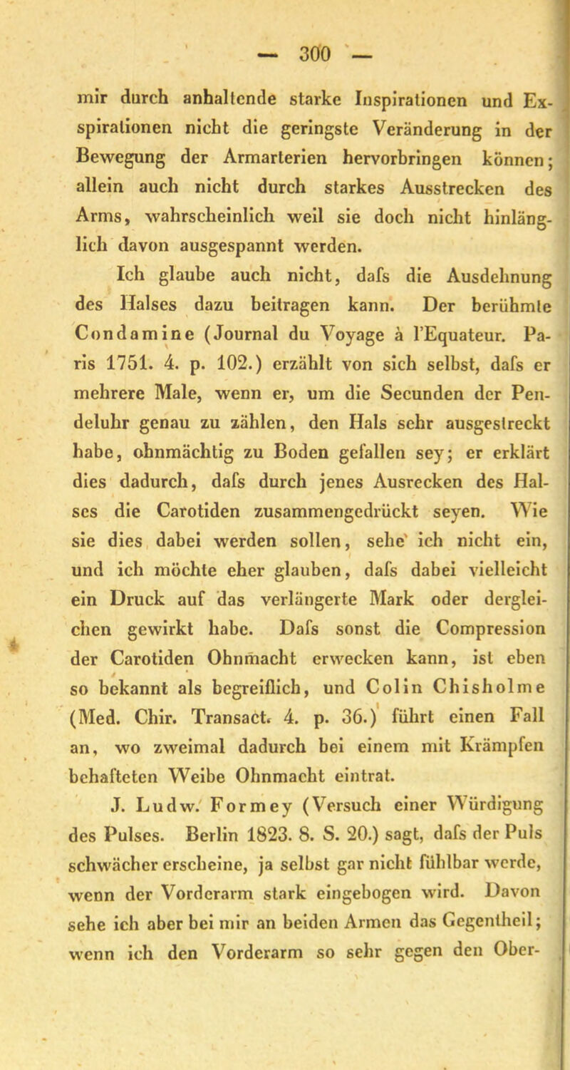 mir durch anhaltende starke Inspirationen und Ex- spirationen nicht die geringste Veränderung in der Bewegung der Armarterien hervorbringen können; allein auch nicht durch starkes Ausstrecken des Arms, wahrscheinlich weil sie doch nicht hinläng- lich davon ausgespannt werden. Ich glaube auch nicht, dafs die Ausdehnung des Halses dazu beitragen kann. Der berühmte Condamine (Journal du Voyage a l’Equateur. Pa- ris 1751. 4. p. 102.) erzählt von sich selbst, dafs er mehrere Male, wenn er, um die Secunden der Pen- deluhr genau zu zählen, den Hals sehr ausgeslreckt habe, ohnmächtig zu Boden gefallen sey; er erklärt dies dadurch, dafs durch jenes Ausrecken des Hal- ses die Carotiden zusammengedrückt seyen. Wie sie dies dabei werden sollen, sehe' ich nicht ein, und ich möchte eher glauben, dafs dabei vielleicht ein Druck auf das verlängerte Mark oder derglei- chen gewirkt habe. Dafs sonst die Compression der Carotiden Ohnmacht erwecken kann, ist eben so bekannt als begreiflich, und Colin Chisholme (Med. Chir. Transact, 4. p. 36.) führt einen Fall an, wo zweimal dadurch bei einem mit Krämpfen behafteten Weibe Ohnmacht eintrat. J. Ludw. Formey (Versuch einer Würdigung des Pulses. Berlin 1823. 8. S. 20.) sagt, dafs der Puls schwächer erscheine, ja selbst gar nicht fühlbar werde, wenn der Vorderarm stark eingebogen wird. Davon sehe ich aber bei mir an beiden Armen das Gegentheil; wenn ich den Vorderarm so sehr gegen den Ober-