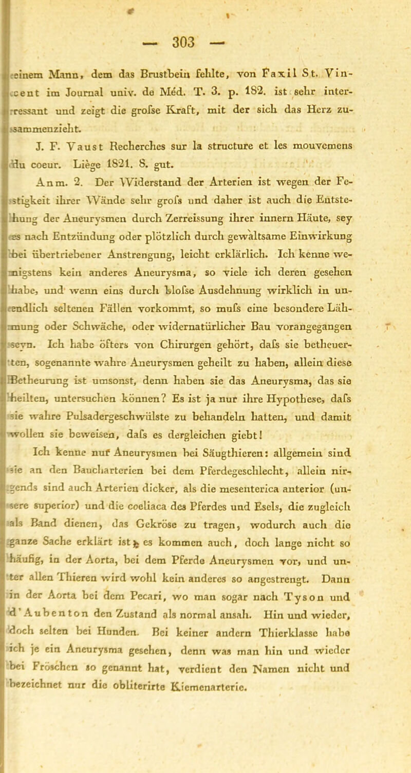 # I — 303 — einem Mann, dem das Brustbein fehlte, von Faxil St. Vin- cent im Journal univ. de Med. T. 3. p. 1S2. ist sehr inter- rressant und zeigt die grofse Kraft, mit der sich das Herz zu- sammenzieht. J. F. Vau st Recherches sur la structure et les mouvcmens du coeur. Liege 1821. 8. gut. Anm. 2. Der Widerstand der Arterien ist wegen der Fe- stigkeit ihrer Wände sehr grofs und daher ist auch die Entste- hung der Aneurysmen durch Zerreissung ihrer innern Häute, sey es nach Entzündung oder plötzlich durch gewaltsame Einwirkung bei übertriebener Anstrengung, leicht erklärlich. Ich kenne we- migstens kein anderes Aneurysma, so viele ich deren gesehen habe, und wenn eins durch blofse Ausdehnung wirklich in un- endlich seltenen Fällen vorkommt, so mufs eine besondere Läh- :mung oder Schwäche, oder widernatürlicher Bau vorangegangen scvn. Ich habe öfters von Chirurgen gehört, dafs sie betheuer- ■ ten, sogenannte wahre Aneurysmen geheilt zu haben, allein diese .Betheurung ist umsonst, denn haben sie das Aneurysma, das sie heilten, untersuchen können? Es ist ja nur ihre Hypothese, dafs = ie wahre Pulsadergeschwülste zu behandeln hatten, und damit wollen sie beweisen, dafs es dergleichen gicbt! Ich kenne nuf Aneurysmen bei Säugthieren: allgemein sind ?ie an den Bauchartcrien bei dem Pferdegeschlecht, allein nir- gends sind auch Arterien dicker, als die mesenterica anterior (un- sere superior) und die coeliaca des Pferdes und Esels, die zugleich als Band dienen, das Gekröse zu tragen, wodurch auch die :ganze Sache erklärt istjk es kommen auch, doch lange nicht so häufig, in der Aorta, bei dem Pferde Aneurysmen vor, und un- ter allen Thieren wird wohl kein anderes so angestrengt. Dann in der Aorta bei dem Pecari, wo man sogar nach Tyson und d’Aubenton den Zustand als normal ansah. Hin und wieder, 'doch selten bei Hunden. Bei keiner andern Thierklasse habe ich je ein Aneurysma gesehen, denn was man hin und wieder bei Fröschen so genannt hat, verdient den Namen nicht und bezeichnet nur die obliterirte Kiemenarterie.