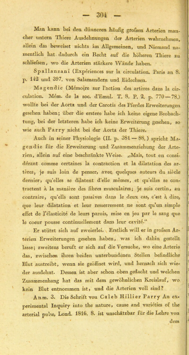 Man kann bei den dünneren häufig großen Arterien man- cher untern Thiere Ausdehnungen der Arterien wahrnchmen, allein das beweiset nichts im Allgemeinen, und Niemand na- mentlich hat dadurch ein Recht auf die höheren Thiere zu schliefsen, wo die Arterien stärkere Wände haben. Spallanzani (Experiences sur la circulation. Paris an 8. p. 142 und 397. von Salamandern und Eidechsen. Magendie (Memoire sur l’action des arteres dans la cir- culation. Mem. de la soc. d’Emul. T. 8. P. 2. p. 770 — 78.) wollte bei der Aorta und der Carotis des Pferdes Erweiterungen gesehen haben; über die erstere habe ich keine eigene Beobach- tung, bei der letzteren habe ich keine Erweiterung gesehen, so wie auch Parry nicht bei der Aorta der Thiere. Auch in seiner Physiologie (II. p. 381 — 88.) spricht Ma- gendie für die Erweiterung und Zusammenziehung der Arte- rien, allein auf eine beschränkte Weise. „Mais, tout en consi- d(5rant comme certaines la contraction et la dilatation des ar- teres, je suis loin de penser, avec quelques auteurs du siede dernier, qu’elles se dilatent d’elle memes, et qu’elles se con- tractent ä la maniere des fibres musculaires; je suis certin, au contraire, qu’ells sont passives dans le deux cas, c’est ä dire, que leur dilatation et leur resserrcment ne sont qu’un simple effct de l’elasticite de leurs parois, mise en jeu par le sang que le coeur pousse continuellement dans leur cavite.” Er stützt sich auf zweierlei. Erstlich will er in grofsen Ar- terien Erweiterungen gesehen haben, was ich dahin gestellt lasse; zweitens beruft er sich auf die Versuche, wo eine Arterie das, zwischen ihren beiden unterbundenen Stellen befindliche Blut austreibt, wenn sie geöffnet wird, und hernach sich wie- der ausdehnt. Dessen ist aber schon oben gedacht und welchen Zusammenhang hat das mit dem gewöhnlichen Kreislauf, wo kein Blut entnommen ist, und die Arterien voll sind? Anm. 3. Die Schrift vou Caleb Hillier Parry An ex- perimental Inquiry iuto the nature, cause and varietics of the arterial pulse, Lond. 1816. 8. ist imschätzbar für die Lehre von dem
