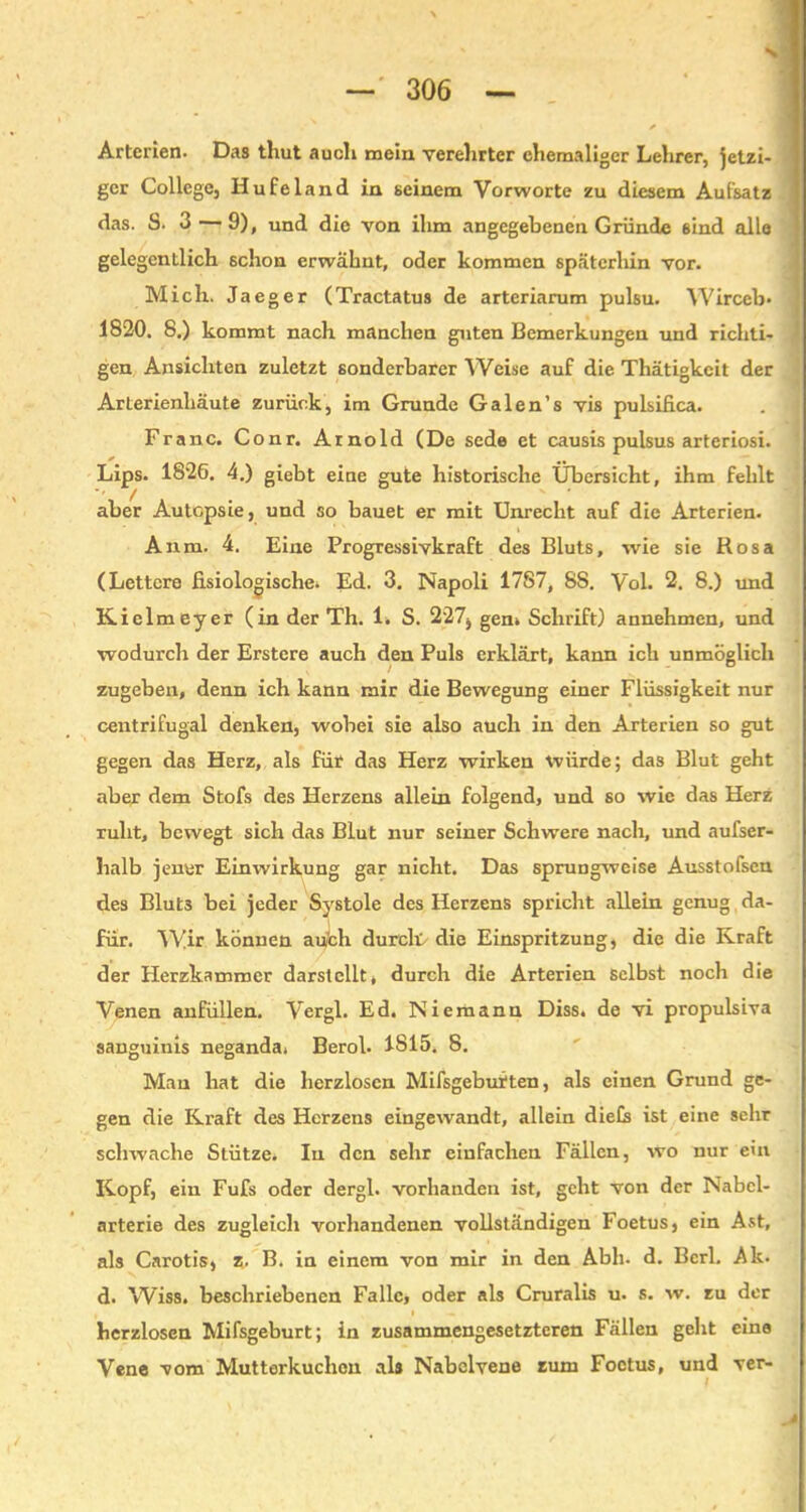 N Arterien. Das thut auch mein verehrter ehemaliger Lehrer, Jetzi- ger College, Hufeland in seinem Vorworte zu diesem Aufsatz das. S. 3 — 9), und die von ihm angegebenen Gründe sind alle gelegentlich schon erwähnt, oder kommen späterhin vor. Mich. Jaeger (Tractatus de arteriarum pulsu. Wirceb* 1820. 8.) kommt nach manchen guten Bemerkungen und richti- gen Ansichten zuletzt sonderbarer Weise auf die Thätigkcit der Arterienhäute zurück, im Grunde Galen’s vis pulsifica. Franc. Conr. Arnold (De sede et causis pulsus arteriosi. Lips. 1826. 4.) giebt eine gute historische Übersicht, ihm fehlt aber Autopsie, und so bauet er mit Unrecht auf die Arterien. Anm. 4. Eine Progressivkraft des Bluts, wie sie Rosa (Lettcre fisiologische* Ed. 3. Napoli 1787, 8S. Vol. 2. 8.) und Kielmeyer (in der Th. 1. S. 227, gen» Schrift) annehmen, und wodurch der Erstere auch den Puls erklärt, kann ich unmöglich zugeben, denn ich kann mir die Bewegung einer Flüssigkeit nur centrifugal denken, wobei sie also auch in den Arterien so gut gegen das Herz, als für das Herz wirken würde; das Blut geht aber dem Stofs des Herzens allein folgend, und so wie das Herz ruht, bewegt sich das Blut nur seiner Schwere nach, und aufser- halb jener Einwirkung gar nicht. Das sprungweise Ausstofsen des Bluts bei jeder Systole des Herzens spricht allein genug da- für. Wir können auch durch die Einspritzung, die die Kraft der Herzkammer darstcllt, durch die Arterien selbst noch die Venen anfüllen. Vergl. Ed. Niemann Diss. de vi propulsiva sanguinis neganda. Berol. 1815. 8. Man hat die herzlosen Mifsgebutten, als einen Grund ge- gen die Kraft des Herzens eingewandt, allein diefs ist eine sehr schwache Stütze. In den sehr einfachen Fällen, wo nur ein Kopf, ein Fufs oder dergl. vorhanden ist, geht von der Nabcl- arterie des zugleich vorhandenen vollständigen Foetus, ein Ast, als Carotis, z. B. in einem von mir in den Abh- d. Bcrl. Ak. d. Wiss. beschriebenen Falle, oder als Cruralis u. s. w. zu der herzlosen Mifsgeburt; in zusammengesetzteren Fällen geht eine Vene vom Mutterkuchen als Nabelvene zum Foetus, und ver-