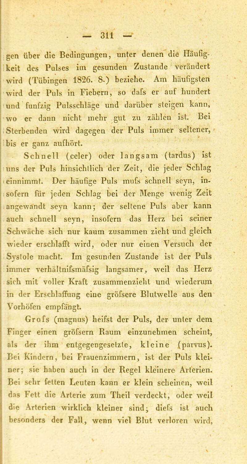 gen über die Bedingungen, unter denen die Häufig- keit des Pulses im gesunden Zustande verändert wird (Tübingen 1826. 8.) beziehe. Am häufigsten wird der Puls in Fiebern, so dafs er auf hundert und fünfzig Pulsschläge und darüber steigen kann, wo er dann nicht mehr gut zu zählen ist. Bei Sterbenden wird dagegen der Puls immer seltener, bis er ganz aufhört. Schnell (celer) oder langsam (tardus) ist uns der Puls hinsichtlich der Zeit, die jeder Schlag einnimmt. Der häufige Puls mufs schnell seyn, in- sofern für jeden Schlag bei der Menge wenig Zeit angewandt seyn kann; der seltene Puls aber kann auch schnell seyn, insofern das Herz bei seiner Schwäche sich nur kaum zusammen zieht und gleich wieder erschlafft wird, oder nur einen Versuch der Systole macht. Im gesunden Zustande ist der Puls immer verhältnifsmäfsig langsamer, weil das Herz sich mit voller Kraft zusammenziehl und wiederum in der Erschlaffung eine gröfsere Blutwelle aus den Vorhöfen empfängt. Grofs (magnus) heifst der Puls, der unter dem Finger einen gröfsern Raum einzunehmen scheint, als der ihm entgegengesetzte, kleine .(parvus). Bei Kindern, bei Frauenzimmern, ist der Puls klei- ner; sie haben auch in der Regel kleinere Arterien. Bei sehr feiten Leuten kann er klein scheinen, weil das Fett die Arterie zum Theil verdeckt, oder weil die Arterien wirklich kleiner sind; diefs ist auch besonders der Fall, wenn viel Blut verloren wird,