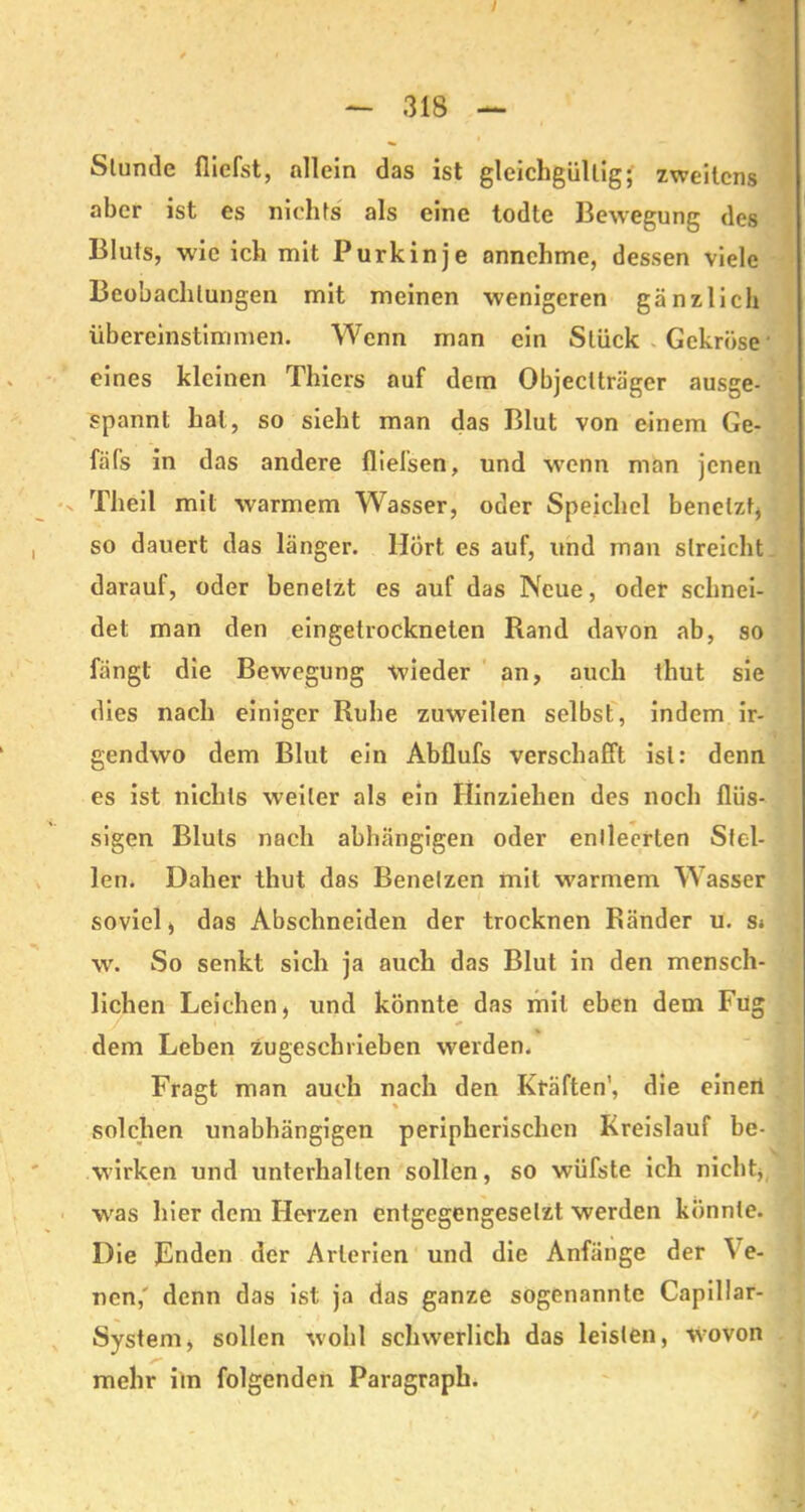 Stunde {liefst, allein das ist gleichgültig; zweitens aber ist es nichts als eine todte Bewegung des Bluts, wie ich mit Purkinje annchme, dessen viele Beobachtungen mit meinen wenigeren gänzlich übereinstimmen. Wenn man ein Stück Gekröse' eines kleinen Thiers auf dem Objectträger ausge- spannt hat, so sieht man das Blut von einem Ge- fäfs in das andere fliefsen, und wenn man jenen Theil mit warmem Wasser, oder Speichel benetzt* so dauert das länger. Hort es auf, und man streicht daraul, oder benetzt es auf das Neue, oder schnei- det man den eingetrockneten Rand davon ab, so fängt die Bewegung wieder an, auch thut sie dies nach einiger Ruhe zuweilen selbst, indem ir- gendwo dem Blut ein Abflufs verschafft ist: denn es ist nichts weiter als ein Ilinziehen des noch flüs- sigen Bluts nach abhängigen oder entleerten Stel- len. Daher thut das Benetzen mit warmem Wasser soviel, das Abschneiden der trocknen Ränder u. s» w. So senkt sich ja auch das Blut in den mensch- lichen Leichen, und könnte das mit eben dem Füg dem Leben zugeschrieben werden. Fragt man auch nach den Kräften’, die einen solchen unabhängigen peripherischen Kreislauf be- wirken und unterhalten sollen, so wüfste ich nicht, was hier dem Herzen entgegengesetzt werden könnte. Die Fnden der Arterien und die Anfänge der Ve- nen,' denn das ist ja das ganze sogenannte Capillar- System, sollen wohl schwerlich das leisten, Wovon mehr im folgenden Paragraph.