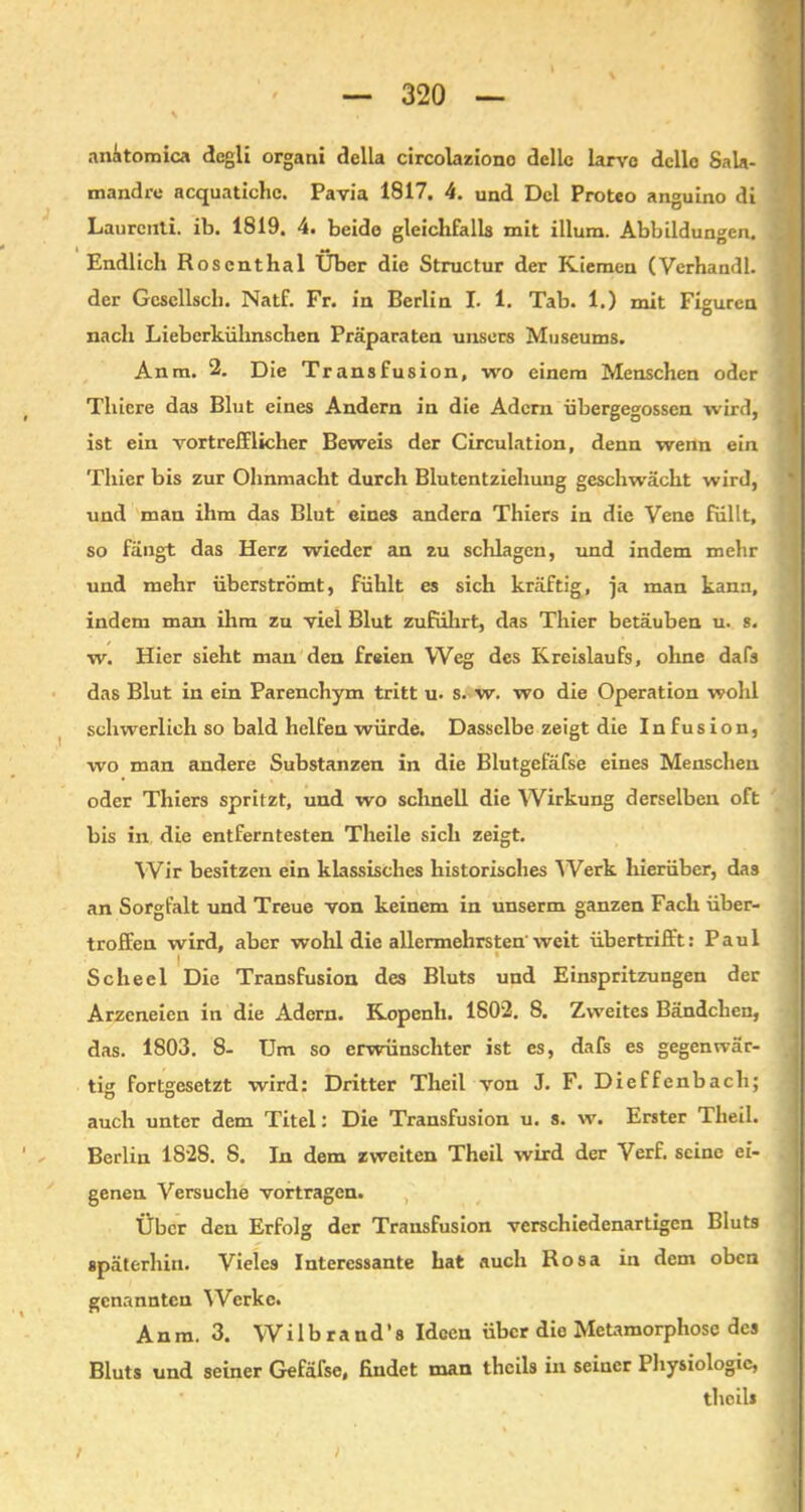 anitomica degli organi della circolaziono dellc larvc dcllo Sala- mandre acquatichc. Pavia 1817. 4. und Del Proteo anguino di Laurcnti. ib. 1819. 4. beide gleichfalls mit illura. Abbildungen. Endlich Roscnthal Über die Structur der Kiemen (Verhandl. der Gcscllscli. Natf. Fr. in Berlin I. 1. Tab. 1.) mit Figuren nach Liebcrkühnschen Präparaten unsers Museums. Anra. 2. Die Transfusion, wo einem Menschen oder Thiere das Blut eines Andern in die Adern übergegossen wird, ist ein vortrefflicher Beweis der Circulation, denn wenn ein Thier bis zur Ohnmacht durch Blutentziehung geschwächt wird, und man ihm das Blut eines andern Thiers in die Vene füllt, so fängt das Herz wieder an zu schlagen, und indem mehr und mehr überströmt, fühlt es sich kräftig, ja man kann, indem man ihm zu viel Blut zuführt, das Thier betäuben u. s. w. Hier sieht man den freien Weg des Kreislaufs, ohne dafs das Blut in ein Parenchym tritt u. s. w. wo die Operation wohl schwerlich so bald helfen würde. Dasselbe zeigt die Infusion, wo man andere Substanzen in die Blutgefäfse eines Menschen oder Thiers spritzt, und wo schnell die Wirkung derselben oft bis in die entferntesten Theile sich zeigt. Wir besitzen ein klassisches historisches Werk hierüber, das an Sorgfalt und Treue von keinem in unserm ganzen Fach über- troffen wird, aber wohl die allermehrsten weit übertrifft: Paul i * Scheel Die Transfusion des Bluts und Einspritzungen der Arzeneien in die Adern. Kopenh. 1802. 8. Zweites Bändchen, das. 1803. 8- Um so erwünschter ist es, dafs es gegenwär- tig fortgesetzt wird: Dritter Theil von J. F. Dieffenbach; auch unter dem Titel: Die Transfusion u. s. w. Erster Theil. Berlin 1828. S. In dem zweiten Theil wird der Verf. seine ei- genen Versuche vortragen. Über den Erfolg der Transfusion verschiedenartigen Bluts späterhin. Vieles Interessante hat auch Rosa in dem oben genannten Werke. Anm. 3. Wilbrand’s Ideen über die Metamorphose des Bluts und seiner Gefäfse, findet man thcils in seiner Physiologie, thoil* / ;