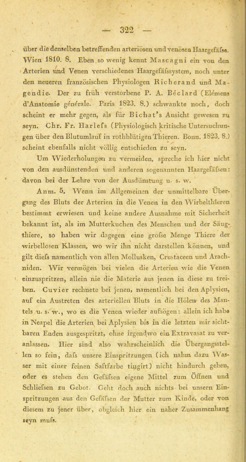 über die denselben betreffenden arteriösen und venösen lTaargcfäfso. Wien 1810. 8. Eben so wenig kennt Mascagni ein von den Arterien und Venen verschiedenes Haargefälssystcm, noch unter den neueren französischen Physiologen Rieh er and und Ma- gendie. Der zu früh verstorbene P. A. Beclard (Elemens d’Anatomie genörale. Paris 1823. 8.) schwankte noch, doch scheint er mehr gegen, als für Bichat’s Ansicht gewesen zu seyn. Chr. Fr. Ilarlefs (Physiologisch kritische Untersuchun- gen über den Blutumlauf in rothblütigenThieren. Bonn. 1S23. 8.) scheint ebenfalls nicht völlig entschieden zu seyn. Um Wiederholungen zu vermeiden, spreche ich hier nicht von den ausdünstenden und anderen sogenannten Haargefäfsen: davon bei der Lehre von der Ausdünstung u. s. w. Anm. 5, Wenn im Allgemeinen der unmittelbare Über- gang des Bluts der Arterien in die Venen in den Wirbelthleren bestimmt erwiesen und keine andere Ausnahme mit Sicherheit bekannt ist, als im Mutterkuchen des Menschen und der Säug- thiere, so haben wir dagegen eine grofse Menge Thiere der wirbellosen Klassen, wo wir ihn nicht darstellen können, und gilt diefs namentlich von allen Mollusken, Crustaceen und Arach- niden. Wir vermögen bei vielen die Arterien wie die Venen einzuspritzen, allein nie die Materie aus jenen in diese zu trei- ben. Cuvier rechnete bei jenen, namentlich bei den Aplysien, auf ein Austreten des arteriellen Bluts in die Holen des Man- tels u. s-'w., wo es die Venen wieder aufsögen: allein ich habe in Neapel die Arterien bei Aplysien bis in die letzten mir sicht- baren Enden ausgespritzt, ohne irgendwo ein. Extravasat zu ver- anlassen. Hier sind also wahrscheinlich die Übergangsstel- len so fein, dafs unsere Einspritzungen (ich nahm dazu Was- ser mit einer feinen Saftfarbe tiiigirl) nicht hindurch gehen, oder es stehen den Gefäfsen eigene Mittel zum Öffnen und Schliefsen zu Gebot- Geht doch auch nichts bei unsern Ein- spritzungen aus den Gcfafsen der Mutter zum Kinde, oder von diesem zu jener über, obgleich hier ein naher Zusammenhang seyn mufs. '