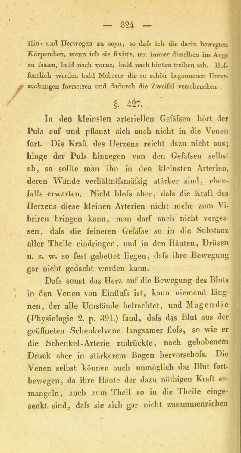 Hin- tmd Herwogen zu seyn, so dafs ich die darin bewegten Körperchen, wenn ich sie fixirte, um immer dieselben ins Auge zu fassen, bald nach vorne, bald nach hinten treiben sah. Hof- fentlich werden bald Mehrere die so schön begonnenen Unter- ^ suchungen fortsetzen und dadurch die Zweifel verscheuchen. §. 427. In den kleinsten arteriellen Gcfäfscn hört der Puls auf und pflanzt sich auch nicht in die Venen fort. Die Kraft des Herzens reicht dazu nicht aus; hinge der Puls hingegen von den Gefäfsen selbst ab, so sollte man ihn in den kleinsten Arterien, deren Wände verliältnifsmäfsig stärker sind, eben- falls erwarten. Nicht hlofs aber, dafs die Kraft des Herzens diese kleinen Arterien nicht mehr zum 'S' i- briren bringen kann, man darf auch nicht verges- sen, dafs die feineren Gcfäfse so in die Substanz aller Theile eindringen, und in den Häuten, Drüsen u. s. w. so fest gebettet liegen, dafs ihre Bewegung gar nicht gedacht werden kann. Dafs sonst das Herz auf die Bewegung des Bluts in den Venen von Einflufs ist, kann niemand läug- ./ nen, der alle Umstände betrachtet, und Magen die (Physiologie 2. p. 391.) fand, dafs das Blut aus der geöffneten Schenkelvene langsamer flofs, so wie er die Schenkel-Arterie zudrückte, nach gehobenem Druck aber in stärkerem Bogen hervorschofs. Die Venen selbst können auch unmöglich das Blut fort- bewegen, da ihre Häute der dazu nöthigen Kraft er- mangeln, auch zum Theil so in die Theile cinge- sertkt sind, dafs sie sich gar nicht zusammenziehen