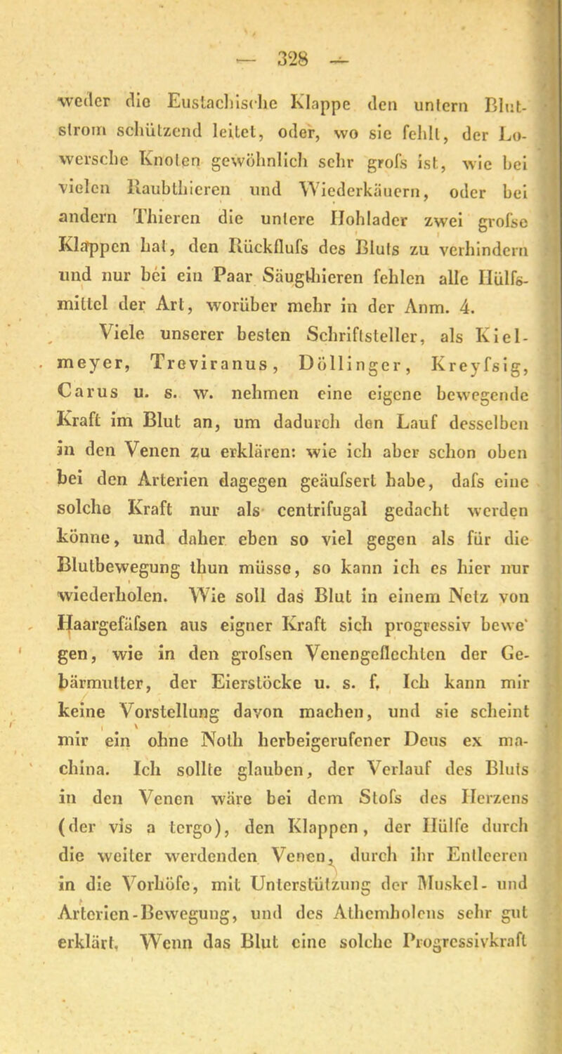 ■weder die Eustachische Klappe den untern Blut- slrom schützend leitet, oder, wo sie fehlt, der Lo- wersche Knoten gewöhnlich sehr grofs ist, wie hei vielen Raubthieren und Wiederkäuern, oder bei andern Thieren die untere Ilohlader zwei grofse Klappen hat, den Rückflufs des Bluts zu verhindern und nur bei ein Paar Säugthieren fehlen alle Ilülfs- mitlel der Art, worüber mehr in der Anm. 4. Viele unserer besten Schriftsteller, als Kiel- meyer, Treviranus, Döllinger, Kreyfsig, Carus u. s. w. nehmen eine eigene bewegende Kraft im Blut an, um dadurch den Lauf desselben in den Venen zu erklären: wie ich aber schon oben bei den Arterien dagegen geäufserl habe, dafs eine solche Kraft nur als centrifugal gedacht werden könne, und daher eben so viel gegen als für die Blutbewegung thun müsse, so kann ich es hier nur wiederholen. Wie soll das Blut in einem Netz von Haargefüfsen aus eigner Kraft sich progressiv bewe' gen, wie in den grofsen Venengeflechten der Ge- bärmutter, der Eierslöcke u. s. ft Ich kann mir keine Vorstellung davon machen, und sie scheint i \ mir ein ohne Nolh herbeigerufener Deus ex ma- China. Ich sollte glauben, der Verlauf des Bluts in den Venen wäre bei dem Stofs des Herzens (der vis a tergo), den Klappen, der Hülfe durch die weiter werdenden Venen, durch ihr Entleeren in die Vorhöfe, mit Unterstützung der Muskel- und Arterien-Bewegung, und des Athcmholens sehr gut erklärt. Wenn das Blut eine solche Progrcssivkrafl