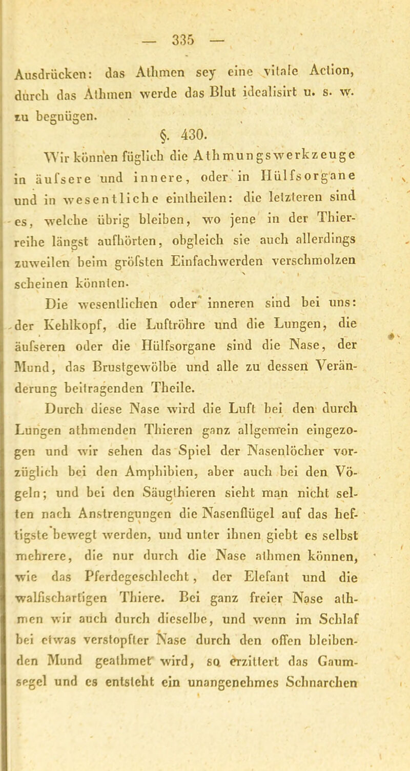 Ausdrücken: das Atlimen sey eine vitale Aciion, durch das Athmen werde das Blut idcalisirt u. s. w. zu begnügen. §. 430. Wir können füglich die A t h m u n g s w e rk z e u g c in äufsere und innere, oder in Ilülfsorgane und in wesentliche einlheilen: die letzteren sind -es, welche übrig bleiben, wo jene in der Thier- reihe längst aufhörten, obgleich sie auch allerdings zuweilen beim gröfsten Einfachwerden verschmolzen > i scheinen könnten. Die wesentlichen oder inneren sind bei uns: -der Kehlkopf, die Luftröhre und die Lungen, die äufseren oder die Hülfsorgane sind die Nase, der Mund, das Brustgewölbe und alle zu dessen Verän- derung beitragenden Theile. Durch diese Nase wird die Luft bei den durch Lungen atbmenden Thieren ganz allgemein eingezo- gen und wir sehen das Spiel der Nasenlöcher vor- züglich bei den Amphibien, aber auch bei den Vö- geln; und bei den Säugthieren sieht man nicht sel- ten nach Anstrengungen die Nasenflügel auf das hef- tigste bewegt werden, und unter ihnen giebt es selbst mehrere, die nur durch die Nase athmen können, wie das Pferdegeschlecht, der Elefant und die walfischartigen Thiere. Bei ganz freier Nase ath- men wir auch durch dieselbe, und wenn im Schlaf bei etwas verstopfter Nase durch den offen bleiben- den Mund geathmetf wird, sq erzittert das Gaum- segel und es entsteht ein unangenehmes Schnarchen