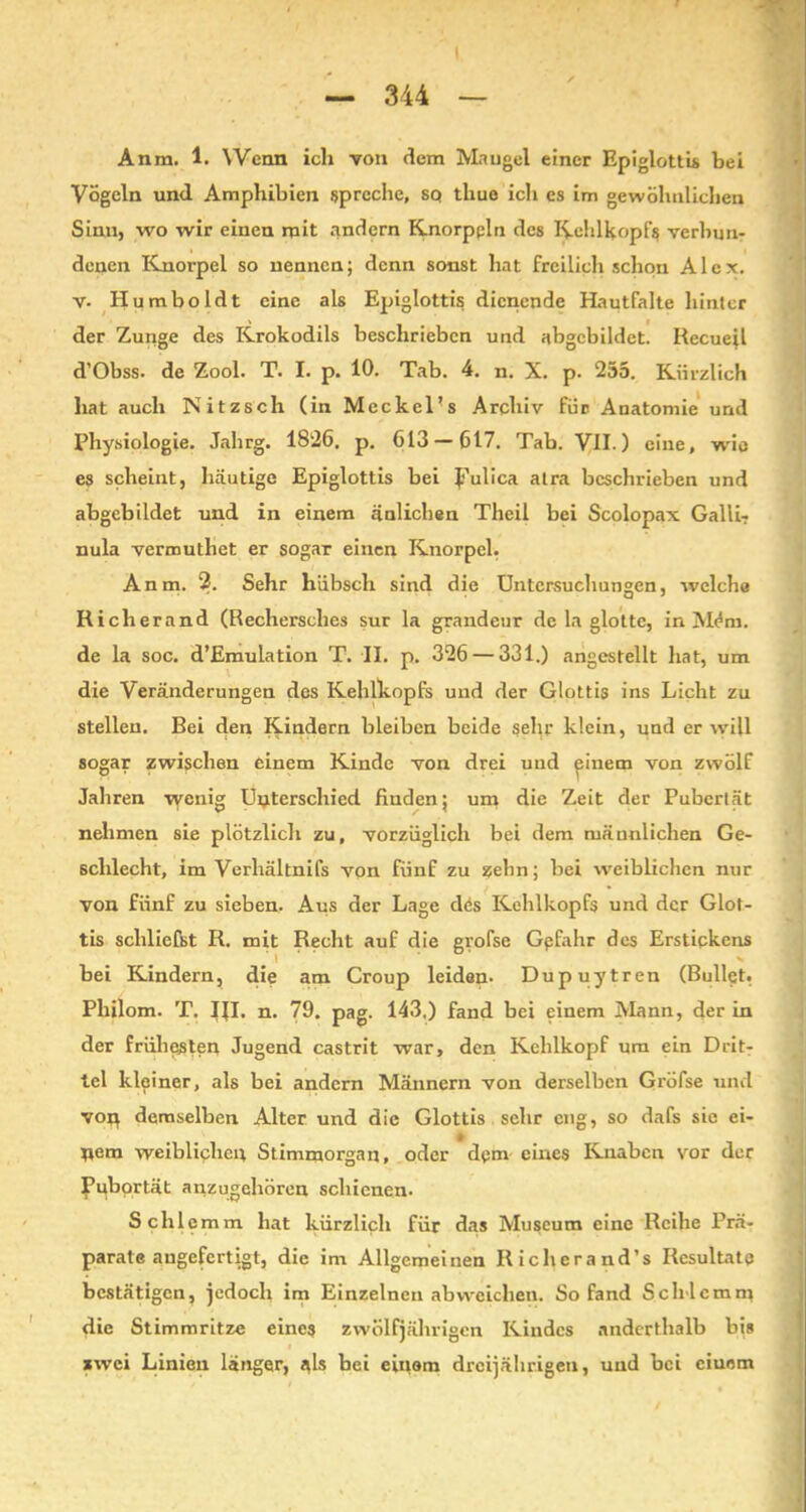 Anra. 1. Wenn ich von dem Mangel einer Epiglottis bei Vögeln und Amphibien spreche, sc* tliue ich es im gewöhnlichen Sinn, wo wir einen mit andern Knorppln des Kehlkopfs verbun- denen Knorpel so nennen; denn sonst hat freilich schon Alex, v- Humboldt eine als Epiglottis dienende Hautfalte hinter der Zunge des Krokodils beschrieben und abgcbildet. Rccueil d’Obss. de Zool. T. I. p. 10. Tab. 4. n. X. p. 255. Kürzlich hat auch Nitzsch (in Meckel’s Archiv für Anatomie und Physiologie. Jahrg. 1826. p. 613 — 617. Tab. VII.) eine, wie es scheint, häutige Epiglottis bei JTulica alra beschrieben und abgebildet und in einem änlichen Theil bei Scolopax Galii- nula vermuthet er sogar einen Knorpel. Anm. 2. Sehr hübsch sind die Untersuchungen, welche Richerand (Rechersches sur la grandeur de la glotte, in Mem. de la soc. d’Emulation T. II. p. 326 — 331.) angestellt hat, um die Veränderungen des Kehlkopfs und der Glottis ins Licht zu stellen. Bei den Kadern bleiben beide sehr klein, und er will sogar zwischen einem Kinde von drei und ^iuem von zwölf Jahren vyenig Unterschied finden; um die Zeit der Pubertät nehmen sie plötzlicli zu, vorzüglich bei dem männlichen Ge- schlecht, im Verhältnis von fünf zu zehn; bei weiblichen nur von fünf zu sieben. Aus der Lage dös Kehlkopfs und der Glot- tis schliefst R. mit Recht auf die grofse Gefahr des Erstickens bei Kindern, die am Croup leiden- Dupuytren (Bullet. Pliilom. T. Ifl. n. 79. pag. 143.) fand bei einem Mann, der in der frühesten Jugend castrit war, den Kehlkopf um ein DritT tel kleiner, als bei andern Männern von derselben Gröfse und voj} demselben Alter und die Glottis sehr eng, so dafs sie ei- tlem weiblichen Stimmorgan, oder dpm eines Knaben vor der Pubertät anzugehören schienen. Schl emm hat kürzlich für das Museum eine Reihe Prä- parate angefertigt, die im Allgemeinen Richerand’s Resultate bestätigen, jedoch im Einzelnen ab weichen. So fand Schlemm die Stimmritze eines zwölfjährigen Kindes anderthalb bis zwei Linien länger, i*ls bei einem dreijährigen, und bei ciuom