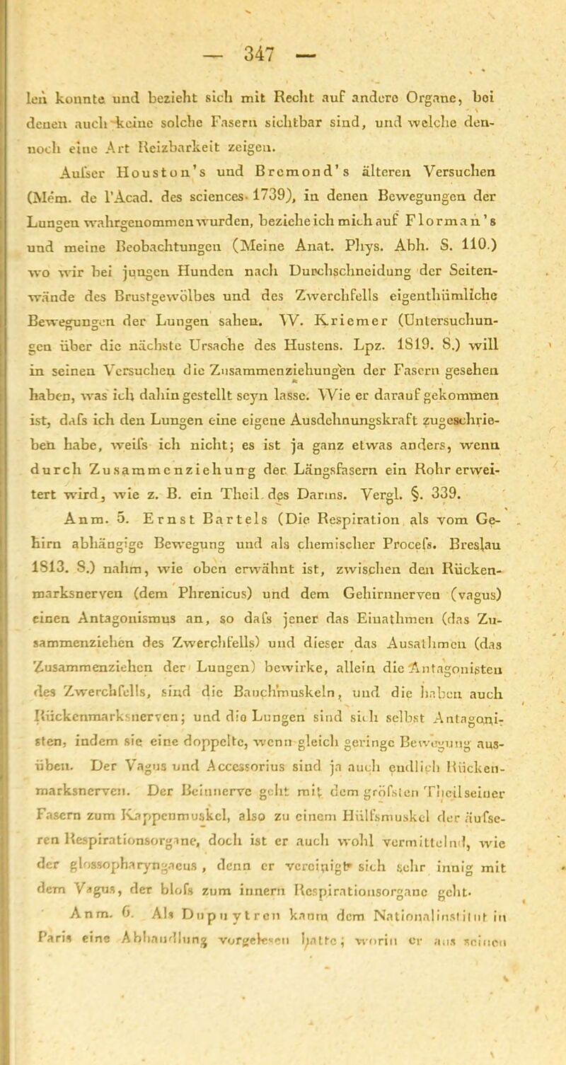 len konnte, und bezieht sich mit Recht auf andere Organe, bei denen auch keine solche Fasern sichtbar sind, und welche den- noch eine Art Reizbarkeit zeigen. Aul'ser Houston’s und Brcmond’s älteren Versuchen (Mem. de l’Acad. des Sciences-1739), in denen Bewegungen der Lungen wahrgenommen wurden, bezieheich mich auf Florman1 s und meine Beobachtungen (Meine Anat. Phys. Abh. S. 110.) wo wir bei jungen Hunden nach Durchschneidung der Seiten- wände des Brustgewölbes und des Zwerchfells eigenthiimliche Bewegungen der Lungen sahen. W. Kriemer (Untersuchun- gen über die nächste Ursache des Hustens. Lpz. 1819. 8.) will in seinen Versuchen die Znsammenziehungun der Fasern gesehen haben, was ich dahingestellt scyn lasse. Wie er darauf gekommen ist, dafs ich den Lungen eine eigene Ausdehnungskraft zugeschrie- ben habe, weifs ich nicht; es ist ja ganz etwas anders, wenn durch Zusammenziehung der. Längsfasern ein Rohr erwei- tert wird, wie z. B. ein Thoil. dps Darms. Vergl. §. 339. Anm. 5. Ernst Bartels (Die Respiration als vom Ge- hirn abhängige Bewegung und als chemischer Procefs. Breslau 1813. S.) nahm, wie oben erwähnt ist, zwischen den Rücken- marksnerven (dem Phrenicus) und dem Gehirnnerven (vagus) einen Antagonismus an, so dafs jener das Einathmen (das Zu- sammenziehen des Zwerchfells) und dieser das Ausalhmcn (das Zusammenziehen der Lungen) bewirke, allein die Antagonisten des Zwerchfells, sind die Bauchmuskeln, und die haben auch Rückenmarksnerven; und die Lungen sind sich selbst Antagoni- sten, indem sie eine doppelte, wenn gleich geringe Bewegung aus- üben. Der Vagus und Accessorius sind ja auch endlich Rücken- marksnerven. Der Beinnerve geht mit dem gröfsten Thcüseiner Fasern zum Kappcnmuskcl, also zu einem Hütfsmuskcl der aufse- ren Respirationsorgine, doch ist er auch wohl vermittelnd, wie der glossopharyngaeus , denn er veroinigtr sich sehr innig mit dem Vagus, der blofs zum iunern Respirationsorganc geht. Anm. C). Als Dupuytren kanm dem Nntionalinslilut in Paris eine Abhandlung vorgelcsen tynltc; worin er aus seinen