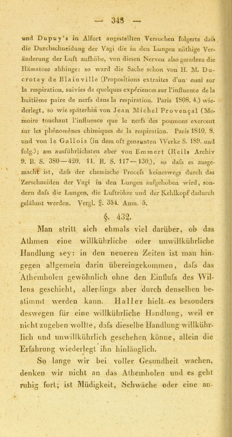 343 ■und Dupuy's in Alfort angcstelltcn Versuchen folgerte dafs die Durchschneidung der Vagi die in den Lungen nöthige Ver- änderung der Luft aufhöbe, von diesen Nerven also geradezu die Hämatose abhinge: so ward die Sache schon von H. HL Du- crotay de Blainvillc (Propositions extraites d’un cssai sur la respiration, suivics de quelques experiences sur l’influencc de la huitieme paire de nerfs dans la respiration. Paris 1S08. 4.) wie- derlegt, so wie späterhin von Jean Michel Proven^al (Me- moire touchant l’influence que le nerfs des poumons excrcent sur les phenomenes chimiques de la respiration. Paris 1S10. 3. und von le Gallois (in dem oft genannten ^Verke S. 1S9. und folg.); am ausführlichsten aber von Emm er t (Reils Archiv 9. B. S. 3S0 — 420. 11. B. S. 117—130.), so dafs es ausge- macht ist, dafs der chemische Procefs keineswegs durch das Zerschneiden der Vagi in den Lungen aufgehoben wird, son- dern dafs die Lungen, die Luftröhre und der Kehlkopf dadurch gelähmt werden. Vergl. §'. 354. Anm. 5. §. 432. Man stritt sich ehmals viel darüber, ob das Atlimen eine willkührliche oder umvillkührlichc Handlung sey: in den neueren Zeiten ist man hin- gegen allgemein darin übereingekommen, dafs das Athcinholen gewöhnlich ohne den Einflufs des Wil- lens geschieht, allerdings aber durch denselben be- stimmt werden kann. Haller hielt-es besonders deswegen für eine willkührliche Handlung, weil er nicht zugeben wollte, dafs dieselbe Handlung willkühr- lich und unwillkührlich geschehen könne, allein die Erfahrung wiederlegt ihn hinlänglich. So lange wir bei voller (Gesundheit wachen, denken wir nicht an das Alhemholen und es gehl ruhig fort; ist Müdigkeit, Schwäche oder eine an-