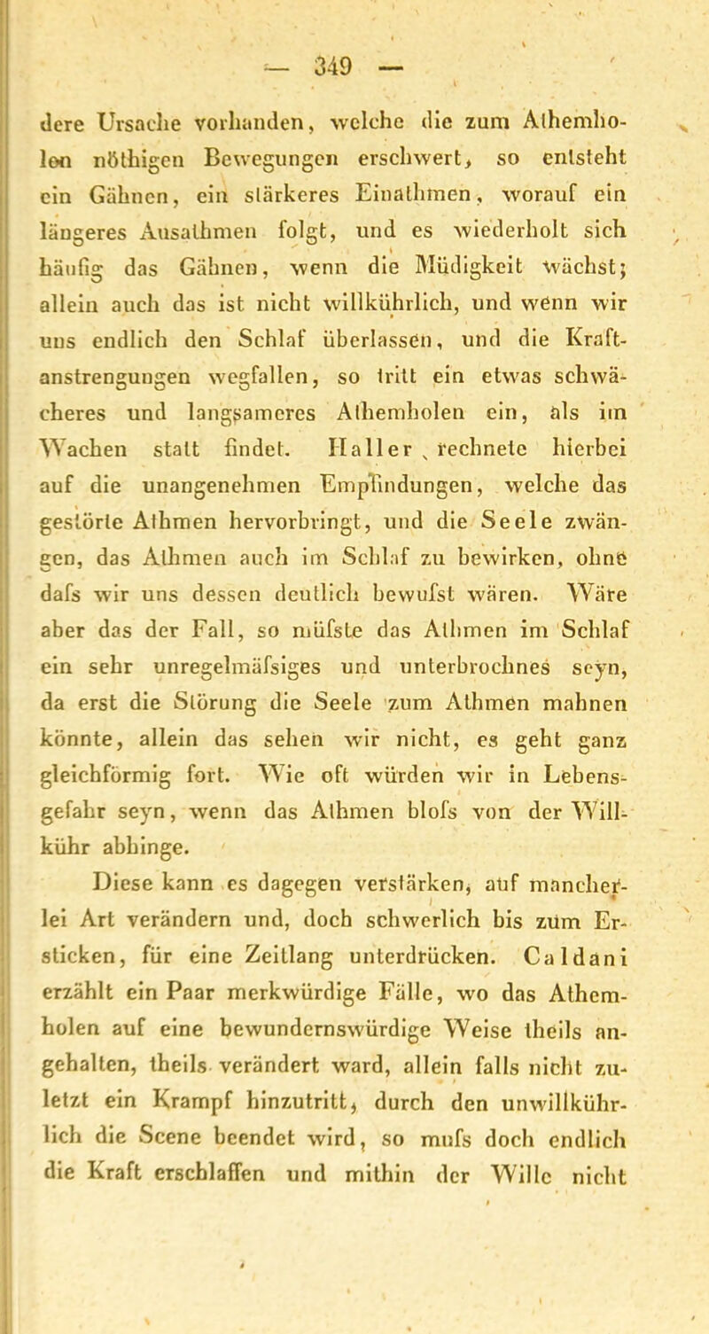 tlere Ursache vorhanden, welche die zum Alhemho- lon nöthigen Bewegungen erschwert> so entsteht ein Gähnen, ein stärkeres Einathmen, worauf ein längeres Ausathmen folgt, und es wiederholt sich x » häufig das Gähnen, wenn die Müdigkeit wächst; allein auch das ist nicht willkührlich, und wenn wir uns endlich den Schlaf überlassen, und die Kraft- anstrenguugen wegfallen, so tritt ein etw'as schwä- eheres und langsameres Alhemholen ein, als im Wachen statt findet. Haller „ rechnete hierbei auf die unangenehmen Empfindungen, welche das gestörte Alhmen hervorbvingt, und die Seele zwän- gen, das Alhmen auch im Schlaf zu bewirken, olmö dafs wir uns dessen deutlich bevvufst wären. Wäre aber das der Fall, so müfste das Alhmen im Schlaf ein sehr unregelmäfsiges und unterbroclines seyn, da erst die Störung die Seele zum Athmen mahnen könnte, allein das sehen wir nicht, es geht ganz gleichförmig fort. Wie oft würden wir in Lebens- gefahr seyn, wenn das Alhmen blofs von der Will- kühr abhinge. Diese kann es dagegen verstärken, auf mancher- lei Art verändern und, doch schwerlich bis zürn Er- sticken, für eine Zeitlang unterdrücken. Caldani erzählt ein Paar merkwürdige Fälle, wro das Athem- holen auf eine bewundernswürdige Weise thcils an- gehalten, theils verändert ward, allein falls nicht zu- letzt ein Krampf hinzutritt , durch den unw'illkühr- lich die Scene beendet wird, so mnfs doch endlich die Kraft erschlaffen und mithin der Wille nicht #