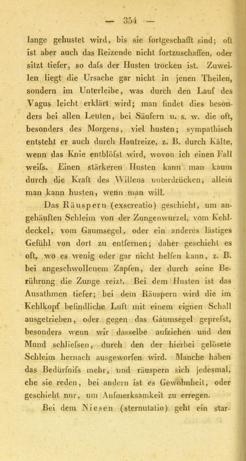 lange gehustet wird, bis sie fortgeschafl't sind; ol'l ist aber auch das Reizende nicht fortzuschaflen, oder sitzt tiefer, so dafs der Husten trocken ist. Zuwei- len liegt die Ursache gar nicht in jenen Theilen, sondern im Unterleibe, was durch den Lauf des Vagus leicht erklärt wird; man findet dies beson- ders bei allen Leuten, bei Säufern u. s. w. die oft, besonders des Morgens, viel husten; sympathisch entsteht er auch durch Hautreize, z. B. durch Kälte, wenn das Knie entblöfst wird, wovon ich einen Fall weifs. Einen stärkeren Husten kann man kaum durch die Kraft des Willens unterdrücken, allein man kann husten, wenn man wilL / ' \ Das Räuspern (exscreatio) geschieht, um an- gehäuften Schleim von der Zungenwurzel, vom Kehl- deckel, vom Gaumsegel, oder ein anderes lästiges Gefühl von dort zu entfernen; daher geschieht es oft, wo es wenig oder gar nicht helfen kann, z. B. bei angeschwollenem Zapfen, der durch seine Be- rührung die Zunge reizt. Bei dem Husten ist das Ausathmen tiefer; bei dem Räuspern wird die im Kehlkopf befindliche Lull mit einem eignen Schall ausgetrieben, oder gegen das Gaumsegel geprefst, besonders wenn wir dasselbe aufziehen und den Mund schliefsen, durch den der hierbei gelösete Schleim hernach ausgeworfen wird. Manche haben das Bedürfnifs mehr, und räuspern sich jedesmal, ehe sie reden, bei andern ist es Gewohnheit, oder geschieht nur, um Aufmerksamkeit zu erregen. Bei dem Niesen (sternutatio) geht ein star-