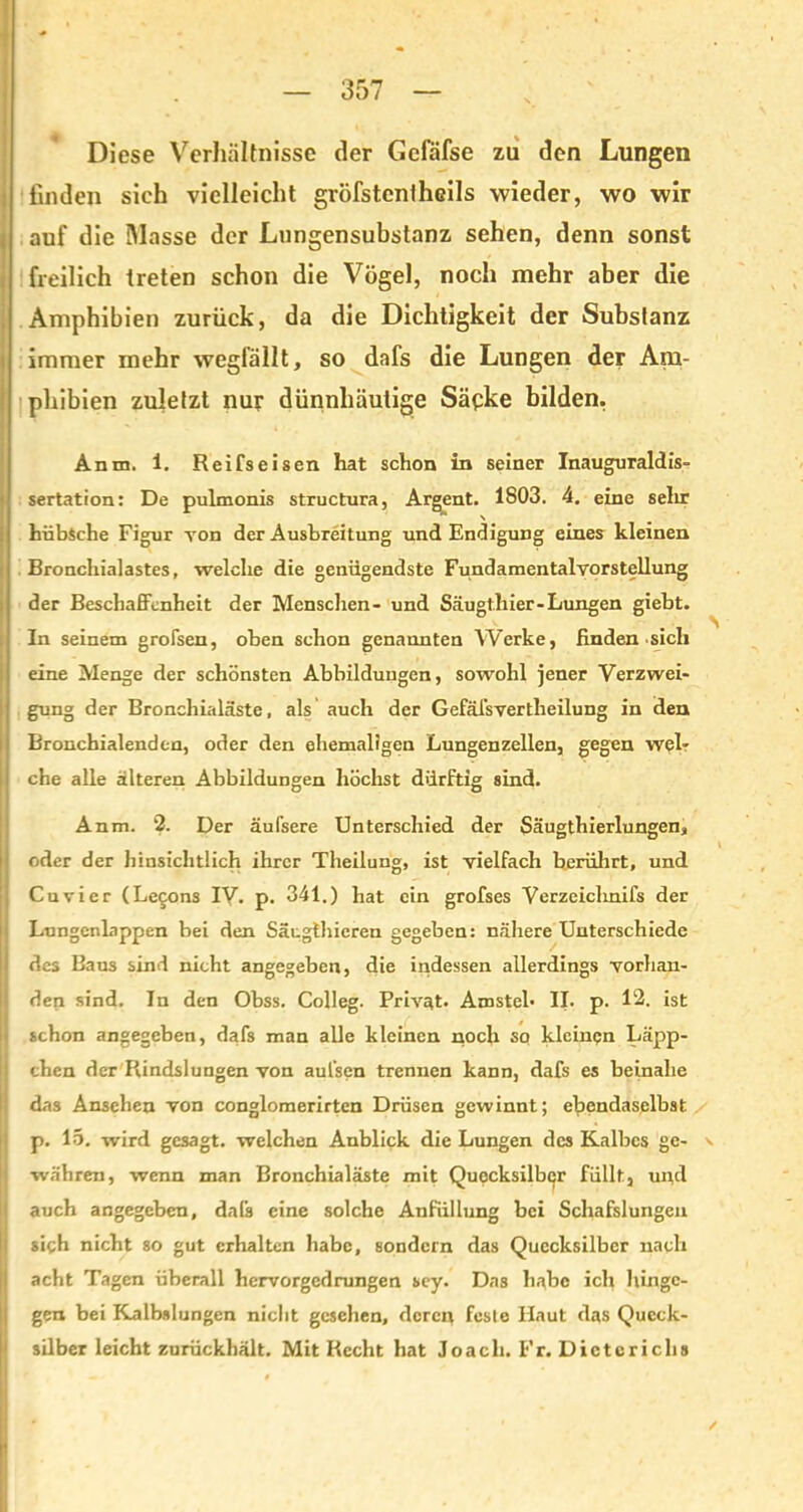 Diese Verhältnisse der Gefäfse zu den Lungen finden sieh vielleicht gröfstcntheils wieder, wo wir auf die Masse der Lungensubstanz sehen, denn sonst freilich treten schon die Vögel, noch mehr aber die Amphibien zurück, da die Dichtigkeit der Substanz immer mehr wegfällt, so dafs die Lungen der Am- phibien zuletzt nur dünnhäutige Säcke bilden. Amu, 1. Reifseisen hat schon in seiner Inauguraldis- sertation: De pulmonis structura, Argent. 1803. 4. eine sehr hübsche Figur von der Ausbreitung und Endigung eines kleinen Bronchialastes, welche die genügendste Fundamentalvorstellung der Beschaffenheit der Menschen- und Säugthier-Lungen giebt. In seinem grofsen, oben schon genannten Werke, finden sich eine Menge der schönsten Abbildungen, sowohl jener Verzwei- gung der Bronchialäste, als auch der Gefäi'svertheilung in den Bronchialenden, oder den ehemaligen Lungenzellen, gegen web che alle älteren Abbildungen höchst dürftig sind. Anm. 2. Der äulsere Unterschied der Säugthierlungen, oder der hinsichtlich ihrer Theilung, ist vielfach berührt, und Cu vier (Lecons IV. p. 341.) hat ein grofses Verzeichnifs der Lungenlappen bei den Säugthicren gegeben: nähere Unterschiede des Baus sind nicht angegeben, die indessen allerdings vorhan- den sind. In den Obss. Colleg. Privat. Amstel* II. p. 12. ist | schon angegeben, dafs man alle kleinen noch so kleinen Läpp- chen der Rindslungen von aufsen trennen kann, dafs es beinahe das Ansehen von conglomerirten Drüsen gewinnt; ebendaselbst p. 15. wird gesagt, welchen Anblick die Lungen des Kalbes ge- v währen, wenn man Bronchialäste mit Quecksilber füllt, und auch angegeben, dafs eine solche Anfüllung bei Schafslungen sigh nicht so gut erhalten habe, sondern das Quecksilber nach acht Tagen überall hervorgedrungen sey. Das habe ich hinge- gen bei Kalbslungen nicht gesehen, deren fesle Haut das Queck- silber leicht zurückhält. Mit Recht hat loacli. Fr. Dieterichs , .