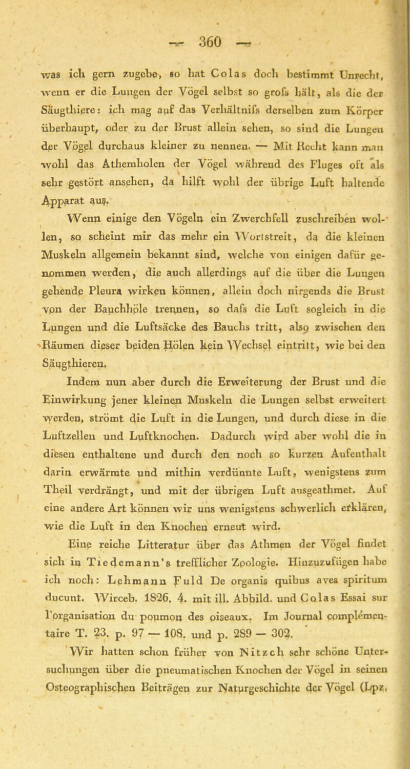 was ich gern zugebe, so hat Colas doch bestimmt Unrecht, wenn er die Lungen der Vögel selbst so grofs hält, als die der Saugthiere: ich mag auf das Vcrhältnifs derselben zum Körper überhaupt, oder zu der Brust allein sehen, so sind die Lungen dpr Vögel durchaus kleiner zu nennen. — Mit Recht kann man wohl das Athemliolen der Vögel während des Fluges oft als \ o sehr gestört ansehen, da hilft wohl der übrige Luft haltende Apparat aus. Wenn einige den Vögeln ein Zwerchfell zuschreiben wol- len, so scheint mir das mehr ein Worlstreit, da die kleinen Muskeln allgemein bekannt sind, welche von einigen dafür ge- nommen werden, die aucli allerdings auf die über die Lungen gehende Pleura wirken können, allein doch nirgends die Brust vpn der Bauchhple trennen, so dafs die Luft sogleich in die Lungen und die Luftsäcke des Bauchs tritt, alscj zwischen den ••Räumen dieser beiden Holen kein Wechsel pintritt, wie bei den Säugthieren. Indem nun aber durch die Erweiterung der Brust und die Einwirkung jener kleinen Muskeln die Lungen selbst erweitert werden, strömt die Luft in die Lungen, und durch diese in die Luftzellen und Luftknochen. Dadurch \vird aber wohl die in difesen enthaltene und durch den noch so kurzen Aufenthalt darin erwärmte und mithin verdünnte Luft, wenigstens zum Theil verdrängt, und mit der übrigen Luft ausgeathmet. Auf eine andere Art können wir uns wenigstens schwerlich etklären, wie die Luft in den Knochen erneut wird. Eine reiche Litteratur über das Athmen der Vögel findet sipli in Tiedemann’s trefflicher Zoologie. Hiuzuzufiigen habe ich noch: Lehmann J^uld De organis quibus aves spiritum ducunt. Wirceb. 1826. 4. mit ill. Abbild, und Colas Essai sur l’organisation du poumon des oiseaux. Im Journal cpmplemeu- taire X. 23. p. 9/ — 108. und p. 2S9 — 302. Wir hatten schon früher von INitzcli sehr schöne Unter- suchungen über die pneumatischen Knochen der Vögel in seinen Osteograplffschen Beiträgen zur Naturgeschichte der Vögel (Lpz,