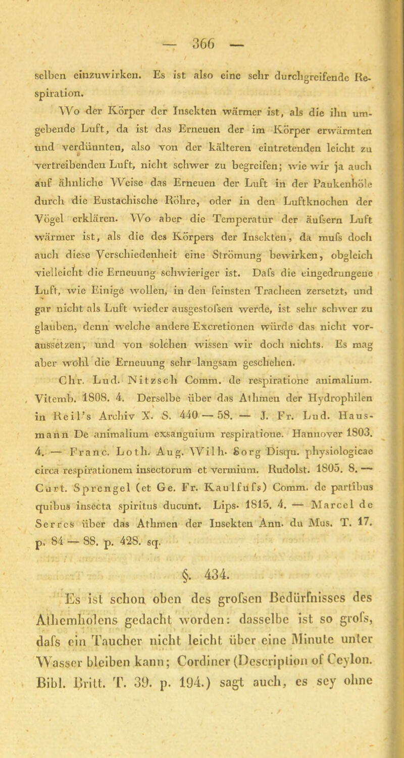 selben eiuzuwirken. Es ist also eine sehr durchgreifende Re- spiration. Wo der Körper der Insekten wärmer ist, als die ihn um- gebende Luft, da ist das Erneuen der im Körper erwärmten und verdünnten, also von der kälteren eintretenden leicht zu t vertreibenden Luft, nicht schwer zu begreifen; wie wir }a auch auf ähnliche Weise das Erneuen der Luft in der Paukenhölc durch die Eustachische Röhre, oder in den Luftknochen der Vögel erklären. Wo aber die Temperatur der äufsern Luft wärmer ist, als die des Körpers der Insekten, da mufs docli auch diese Verschiedenheit eine Strömung bewirken, obgleich vielleicht die Erneuung schwieriger ist. Dafs die eingedrungene Luft, wie Einige wollen, in den feinsten Tracheen zersetzt, und gar nicht als Luft wieder ausgestofsen werde, ist sehr schwer zu glauben, denn welche andere Excretionen würde das nicht vor- aussetzen, und von solchen wissen wir doch nichts. Es mag aber wohl die Erneuung sehr langsam geschehen. Chr. Lud. Nitzsch Comm. de respiratione animalium. , Vitemb. 1808. 4. Derselbe über das Athmeu der Hydrophilen in Reil’s Archiv X. S. 440 — 58. — J. Fr. Lud. Haus- mann De animalium exsanguium respiratione. Hannover 1S03. 4. — Franc. Lotli. Aug. Willi- Sorg Disqu. physiologicac circa respirationem insectorum et vermium. Rudolst. 1805. 8. — Curt. Sprengel (et Ge. Fr. Kaulfdfs) Comm. de partibus quibus insecta Spiritus ducunt. Lips- 1S15. 4. — Marcel de Serres über das Athmen der Insekten Ann- du Mus. T. 17. p, 84 — SS. p. 42S. sq. . , .  * * I. • , §. 434. Es ist schon oben des grofsen Bedürfnisses des Athemholcns gedacht worden: dasselbe ist so grofs, dafs ein Taucher nicht leicht über eine Minute unter W asser bleiben kann; Cordiner (Dcscriplion ol Ceylon. Bibi. Bvitt. T. 39. p. 194.) sagt auch, es sey ohne