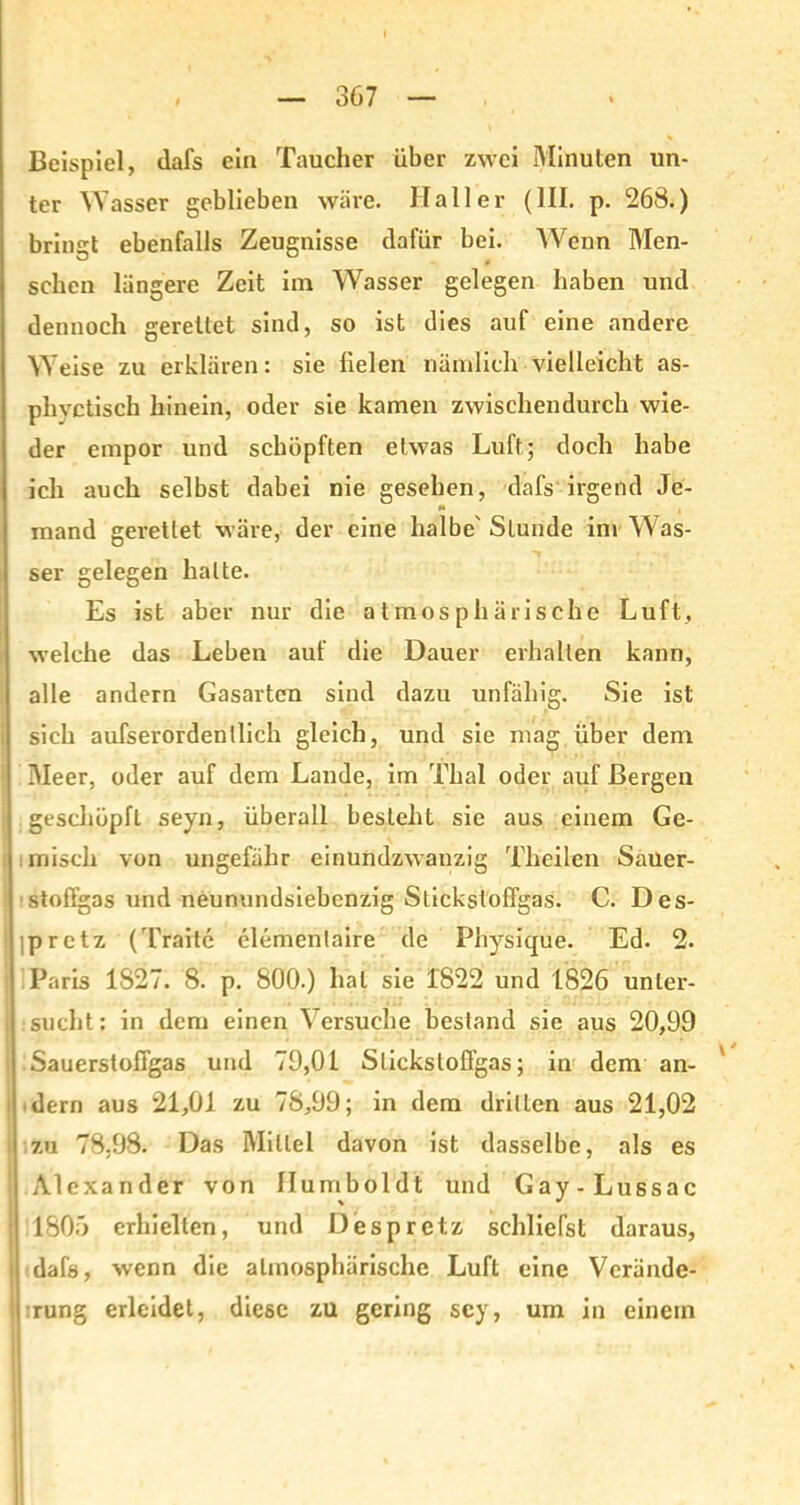 Beispiel, tlafs ein Taucher über zwei Minuten un- ter Wasser geblieben wäre. Haller (111. p. 268.) bringt ebenfalls Zeugnisse dafür bei. Wenn Men- sehen längere Zeit im Wasser gelegen haben und dennoch gerettet sind, so ist dies auf eine andere Weise zu erklären: sie fielen nämlich vielleicht as- phvctisch hinein, oder sie kamen zwischendurch wie- der empor und schöpften etwas Luft; doch habe ich auch selbst dabei nie gesehen, dafs irgend Je- »» mand gerettet wäre, der eine halbe' Stunde im Was- ser gelegen halte. Es ist aber nur die atmosphärische Luft, welche das Leben auf die Dauer erhalten kann, alle andern Gasarten sind dazu unfähig. Sie ist sich aufserordentlich gleich, und sie mag über dem Meer, oder auf dem Lande, im Thal oder auf Bergen geschöpft seyn, überall besteht sie aus einem Ge- misch von ungefähr einundzwanzig Tkeilen Sauer- stoffgas und neunundsiebenzig Stickstoffgas. C. Des- jpretz (Tratte clementaire de Physique. Ed. 2. Paris 1827. 8. p. 800.) hat sie 1822 und 1826 unter- sucht: in dem einen Versuche bestand sie aus 20,99 | Sauerstoffgas und 79,01 Stickstofifgas; in dem an- dern aus 21,01 zu 78,99; in dem dritten aus 21,02 i zu 78,98. Das Mittel davon ist dasselbe, als es ! Alexander von Humboldt und Gay-Lussac 1805 erhielten, und Despretz schliefst daraus, dafs, wenn die atmosphärische Luft eine Verände- j rung erleidet, diese zu gering sey, um in einein