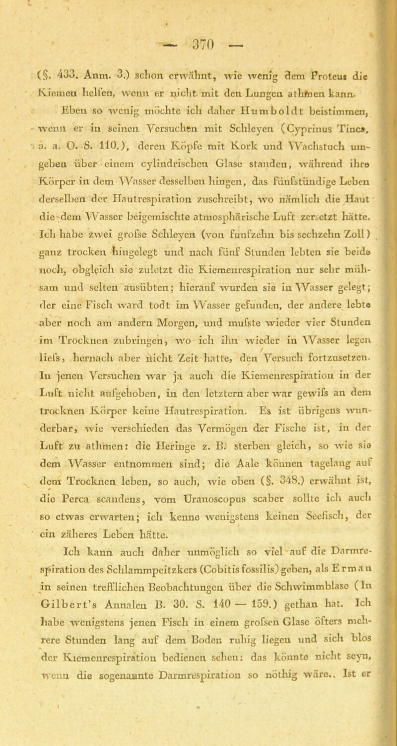 Kiemen helfen, wenn er nicht mit den Lungen athfnen kann. Eben so avenig möchte ich daher Humboldt beistimmen, •wenn er in seinen Versuchen mit Sclileyen (Cyprinus Tinea, a. a. O. S. HO.), deren Köpfe mit Kork und Wachstuch um- geben über einem cylindrisclicn Glase standen, während ihre Körper in dem ^Vasser desselben hingen, das fünfstündige Leben derselben der Hautrespiration zuschrcibt, wo nämlich die Haut die-dem Wasser beigemischte atmosphärische Luft zersetzt hätte. Ich habe zwei grofsc Sclileyen (von fünfzehn bis sechzehn Zoll) ganz trocken hingelegt und nach fünf Stunden lebten sie beide noch, obgleich sie zuletzt die Kiemenrespiration nur sehr müh- sam und selten ausübten; hierauf wurden sie in Wasser gelegt; der eine Fisch ward todt im Wasser gefunden, der andere lebte aber noch am andern Morgen, und mufste wieder vier Stunden im Trocknen zubringen, wo ich ihn wieder in 'Wasser legen / liefs, hernach aber nicht Zeit hatte, den Versuch fortzusetzen. In jenen Versuchen war ja auch die Kiemenrespiration in der Luft nicht aufgehoben, in den letztem aber war gewifs an dem trocknen Körper keine Hautrespiration. Es ist übrigens wun- derbar, wie verschieden das Vermögen der Fische ist, in der Luft zu albmen: die Heringe z. B. sterben gleich, so wie sie dem Wasser entnommen sind; die Aale können tagelaug aut dem Trocknen leben, so auch, wie oben (§. 34S.) erwälmt ist, die Perca scandens, vom Uranoscopus scaber sollte ich auch so etwas erwarten; ich kenne wenigstens keinen Seefisch, der ein zäheres Leben hätte. Ich kann auch daher unmöglich so viel auf die Darmre- spiration des Schlammpeitzkers (Cobitis fossilis)geben, als Ermau in seinen trefflichen Beobachtungen über die Schwimmblase (In Gilbert’s Annalen B. 30. S. 140 — 159.) gctlian bat. Ich habe wenigstens jenen Fisch in einem grofsen Glase öfters meh- rere Stunden lang auf dem Boden ruhig liegen und sich blos der Kiemcnrespiration bedienen sehen: das könnte nicht scyn, wenn die sogenannte Darmrespiration so nöthig wäre.. Ist er