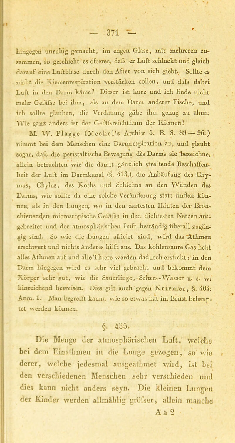 hingegen unruhig gemacht, im engen Glase, mit mehreren zu- sammen, so geschieht es öfterer, dafs er Luft schluckt und gleich darauf eine Luftblase durch den After von sich giebt. Sollte es nicht die Kiemenrespiration verstärken sollen, und dafs dabei Luft in den Darm käme? Dieser ist kurz und ich finde nicht mehr Gefäfse bei ihm, als an dem Darm anderer Fische, und ich sollte glauben, die Verdauung gäbe ihm genug zu thun. Wie ganz anders ist der Gefälsreichthum der Kiemen! M. W. Plagge (Meckel’s Archiv 5. B. S. S9 — 96.) nimmt bei dem Menschen eine Darmrespiration an, und glaubt 9 m sogar, dat die peristaltische Bewegung dös Darms sie 'bezeichne, . allein betrachten wir die damit gänzlich streitende Beschaffen- heit der Luft im Darmkanal (§. 413.), die Anhäufung des Chy- mus, Cbylus, des Koths und Schleims an den Wänden des Darms, wie sollte da eine solche Veränderung statt finden kön- nen, als in den Lungen, wo in den zartesten Häuten der Bron- chienenden microscopische Gefäfse in den dichtesten Netzen aus- gebreitet und der atmosphärischen Luft beständig überall zugän- gig sind. So wie die Lungen afficirt sind, wird das ‘Athmen erschwert und nichts Anderes hilft aus. Das kohlensaure Gas hebt alles Athmen auf und alle Thiere werden dadurch erstickt: in den Darm hingegen wird es sehr viel gebracht und bekommt dem Körper sehr gut, wüe die Säuerlinge, Selters-Wasser u. s. w. hinreichend beweisen. Dies gilt auch gegen Kriemer, §. 404; Anm. 1. Alan begreift kaum, wie so etwas hat im Ernst behaup- tet werden können. §. 435. Die Menge der atmosphärischen Luft, welche bei dem Einalhmen in die Lunge gezogen, so'wie derer, welche jedesmal ausgeathmet wird, ist bei den verschiedenen Menschen sehr verschieden und dies kann nicht anders seyn. Die kleinen Lungen der Kinder werden allmählig gröfser, allein manche Aa 2