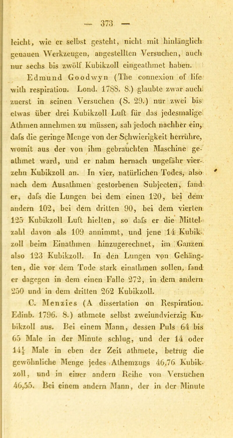 I — 373 — leicht, wie er selbst gesteht, nicht mit hinlänglich gcuaucn Werkzeugen, angestelltcn Versuchen, auch nur sechs bis zwölf Kubikzoll cingcathmet haben. Edmund Goodwyn (The connexion of life wilh respiralion. Lond. 1788. 8.) glaubte zwar auch, zuerst in seinen Versuchen (S. 29.) nur zwei bis etwas über drei Kubikzoll Luft für das jedesmalige Athmen annehmen zu müssen, sah jedoch nachher ein, dafs die geringe Menge von der Schwierigkeit herrühre, ♦ womit aus der von ihm gebrauchten Maschine ge- alhmet ward, und er nahm hernach ungefähr vier- zehn Kubikzoll an. In vier, natürlichen Todes, also nach dem Ausalhmen gestorbenen Subjecten, fand er, dafs die Lungen bei dem einen 120, bei dem andern 102, bei dem dritten 90, bei dem vierten 125 Kubikzoll Luft hielten, so dafs er die Mittcl- zalil davon als 109 annimmt, und jene 14 Kubik- zoll beim Einalhmen hinzugerechnet, im Ganzen also 123 Kubikzoll. In den Lungen vqn Gehäng- ten, die vor dem Tode stark einalhmen sollen, fand er dagegen in dem einen Falle 272, in dem andern 250 und in dem dritten 262 Kubikzoll. C. Menzies (A dissertalion on Respiration. Edinb. 1796. 8.) albmete selbst zweiundvierzig Ku- bikzoll aus. Bei einem Mann, dessen Puls 64 bis 65 Male in der Minute schlug, und der 14 oder 14\ Male in eben der Zeit athmete, betrug die gewöhnliche Menge jedes Alhemzugs 46,76 Kubik- zoll , und in einer andern Reihe von Versuchen 46,55. Bei einem andern Mann, der in der Minute