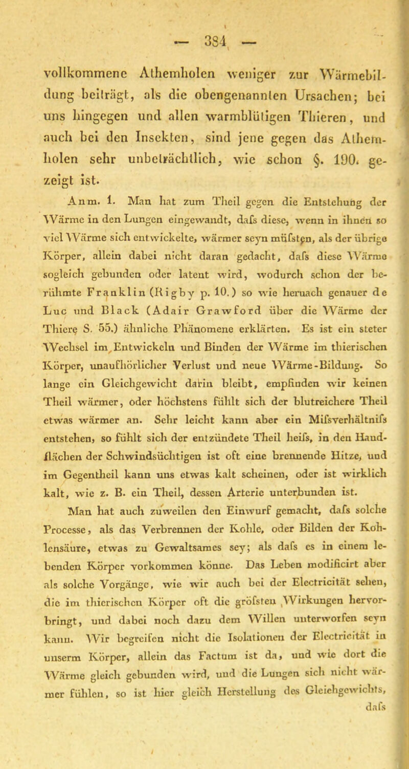 vollkommene Alhemliolen weniger zur Wärmebil- dung beilrägt, als die obengenannten Ursachen; bei uns hingegen und allen warmblütigen Thieren , und auch bei den Insekten, sind jene gegen das Athem- liolen sehr unbeträchtlich, wie schon §. 190* ge- zeigt ist. Anm. 1. Man hat zum Theil gegen die Entstehung der Wärme in den Lungen eingewandt, dafs diese, wenn in ihnen so viel Wärme sich entwickelte, wärmer seyn müfstpn, als der übrige Körper, allein dabei nicht daran gedacht, dafs diese Wärme sogleich gebunden oder latent wird, wodurch schon der be- rühmte Franklin (Rigby p. 10.) so wie hernach genauer de Luc und Black (Adair Grawford über die Wärme der Thier? S. 55.) ähnliche Phänomene erklärten. Es ist ein steter Wechsel im Entwickeln und Binden der Wärme im thierischen Körper, unaufhörlicher Verlust und neue Wärme-Bildung. So lange ein Gleichgewicht darin bleibt, empfinden wir keinen Theil wärmer, oder höchstens fühlt sich der blutreichere Theil etwas wärmer an. Sehr leicht kann aber ein Mifsverhältnifs entstehen, so fühlt sich der entzündete Theil heifs, in den Haud- . flächen der Schwindsüchtigen ist oft eine brennende Hitze, und im Gegentheil kann uns etwas kalt scheinen, oder ist wirklich kalt, wie z. B. ein Theil, dessen Arterie unterbunden ist. Man hat auch zuweilen den Einwurf gemacht, dafs solche Processe, als das Verbrennen der Kohle, oder Bilden der Koh- lensäure, etwas zu Gewaltsames sey; als dafs es in einem le- benden Körper Vorkommen könne- Das Leben modificirt aber als solche Vorgänge, wie wir auch bei der Electricität sehen, die im thierischen Körper oft die gröfsteu Wirkungen hervor- bringt, und dabei noch dazu dem Willen unterworfen seyn kann. Wir begreifen nicht die Isolationen der Electricität in uuserm Körper, allein das Factum ist da, und wie dort die Wärme gleich gebunden wird, uud die Lungen sich nicht wär- mer fühlen, so ist hier gleich Herstellung des Gleichgewichts, dafs J