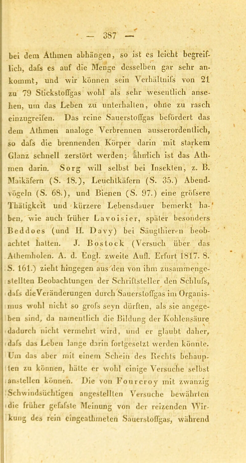 3S7 bei dem Athmen abhängen, so ist es leicht begreif- lich, dafs es auf die Menge desselben gar sehr an- kommt, und wir können sein Verhältnifs von 21 zu 79 StickstofTgas wohl als sehr wesentlich anse- hen, um das Leben zu unterhalten, ohne zu rasch eiuzugreifen. Das reine Sauerstoffgas befördert das dem Athmen analoge Verbrennen ausserordentlich, so dafs die brennenden Körper darin mit starkem Glanz schnell zerstört werden;- ähnlich ist das Alh- men darin. Sorg will selbst bei Insekten, z. B. Maikäfern (S. 18.), Leuchtkäfern (S. 35.) Abend- vögeln (S. 68.), und Bienen (S. 97.) eine gröfsere Tbätigkcit und kürzere Lebensdauer bemerkt ha-' ben, wie auch früher Lavoisier, später besonders Beddoes (und II. Davy) bei Säuglhieren beob- achtet halten. J. Bostock (Versuch über das Alhemholen. A. d. Engl, zweite Aufl. Erfurt 1817. 8. S. 161.) zieht hingegen aus'den von ihm zusammengc- stellten Beobachtungen der Schriftsteller den Schlufs, dafs dieVeränderungen durch Sauerstoffgas im Organis- mus wohl nicht so grofs seyn dürften, als sie angege- ben sind, da namentlich die Bildung der Kohlensäure dadurch nicht vermehrt wird, und er glaubt daher, dafs das Leben lange darin fortgesetzt werden könnte. Um das aber mit einem Schein des Rechts behaup- ten zu können, hätte er wohl einige Versuche selbst ;anstellen können. Die von Fourcroy mit zwanzig Schwindsüchtigen angestelllen Versuche bewährten I «die früher gefafste Meinung von der reizenden Wir- kung des rein cingeathmeten Sauerstoffgas, während