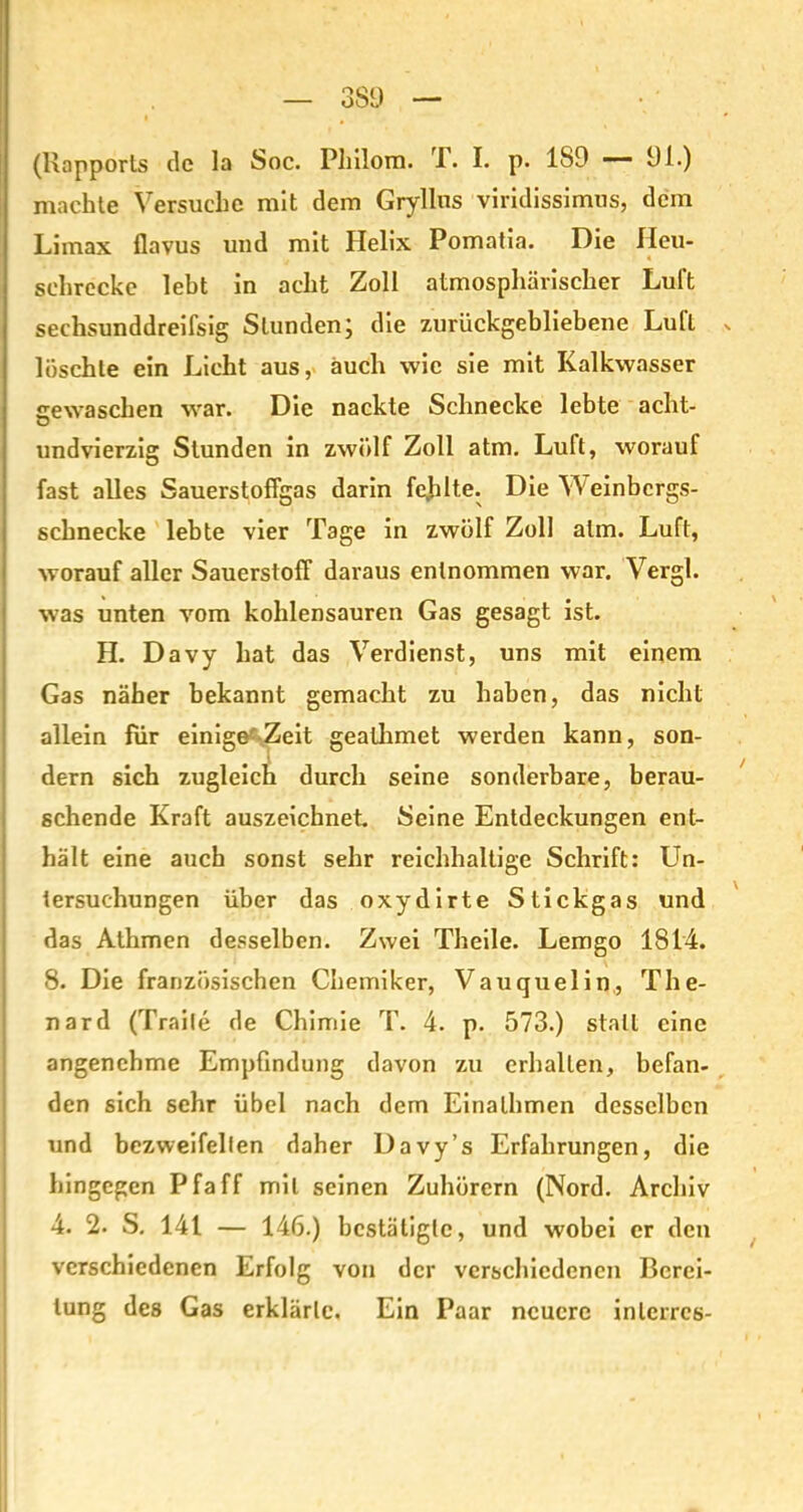 — 3S9 — (Rapports de la Soc. Pliilom. T. I. p. 189 — 91.) machte Versuche mit dem Gryllns viridissimus, dem Limax flavus und mit Helix Pomatia. Die Heu- schrecke lebt in acht Zoll atmosphärischer Luft sechsunddreifsig Stunden, die zurückgebliebene Luft >. löschte ein Licht aus, auch wie sie mit Kalkwasser gewaschen war. Die nackte Schnecke lebte acht- undvierzig Stunden in zwölf Zoll atm. Luft, worauf fast alles Sauerstoffgas darin fejilte. Die W einbergs- schnecke lebte vier Tage in zwölf Zoll atm. Luft, worauf aller Sauerstoff daraus entnommen war. Vergl. was unten vom kohlensauren Gas gesagt ist. H. Davy hat das Verdienst, uns mit einem Gas näher bekannt gemacht zu haben, das nicht allein für einige^ Zeit gealhmet werden kann, son- dern sich zugleich durch seine sonderbare, berau- schende Kraft auszeichnet Seine Entdeckungen ent- hält eine auch sonst sehr reichhaltige Schrift: Un- tersuchungen über das oxydirte Stickgas und das Athmen desselben. Zwei Theile. Lemgo 1814. 8. Die französischen Chemiker, Vauquelin, The- nard (Traite de Chimie T. 4. p. 573.) stall eine angenehme Empfindung davon zu erhallen, befan- den sich sehr übel nach dem Einalhmen desselben und bezvveifellen daher Davy’s Erfahrungen, die hingegen Pfaff mit seinen Zuhörern (Nord. Archiv 4. 2. S. 141 — 146.) bestätigte, und wobei er den verschiedenen Erfolg von der verschiedenen Berei- tung des Gas erklärte. Ein Paar neuere inlcrrcs-