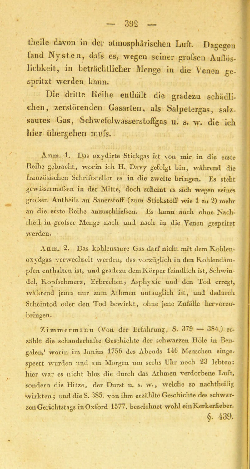 Iheile davon in der atmosphärischen Luft. Dagegen fand Nystcn, dafs es, wegen seiner großen Auflüs- lichkeit, in beträchtlicher Menge in die Venen ge- spritzt werden kann. Die drille Reihe enthält die gradezu schädli- chen, zerstörenden Gasarten, als Salpetergas, salz- saures Gas, SchwefelwasserstolTgas u. s. w. die ich hier übergehen mufs. Anm. 1. Das oxydirte Stickgas ist von mir in die erste Reihe gebracht, worin ich H. Davy gefolgt bin, während die französischen Schriftsteller es in die zweite bringen. Es steht gewissermal'sen in der Mitte, doch scheint es sich wegen seines grofsen Antheils an Sauerstoff (zum Stickstoff wie 1 zu 2) mehr an die erste Reihe anzuschliefsen. Es kann auch ohne Nach- theil in grofser Menge nach und nach in die Venen gespritzt werden. Anm. 2. Das kohlensaure Gas darf nicht mit dem Kohlen- oxydgas verwechselt werden, das vorzüglich in den Kohlcndäm- pfen enthalten ist, und gradezu dem Körper feindlich ist, Schwin- del, Kopfschmerz, Erbrechen, Asphyxie und den Tod erregt, während jenes nur zum Athmen untauglich ist, und dadurch Scheintod oder den Tod bewirkt, ohne jene Zufälle hervorzu- bringen. O •% Zimmermann (Von der Erfahrung, S. 379 — 3S4.) er- zählt die schauderhafte Geschichte der schwarzen Hole in Ben- galen,' worin im Junius 1756 des Abends 146 Menschen einge. speert wurden und am Morgen um sechs Uhr noch 23 lebten: hier war es nicht blos die durch das Athmen verdorbene Luft, sondern die Hitze, der Durst u. s. w., welche so nachtheilig wirkten ; und die S. 3S5. von ihm erzählte Geschichte des schwar- zen Gerichtstags in Oxford 1577. bezeichnet wohl ein Kerkerfieber. §• 439.