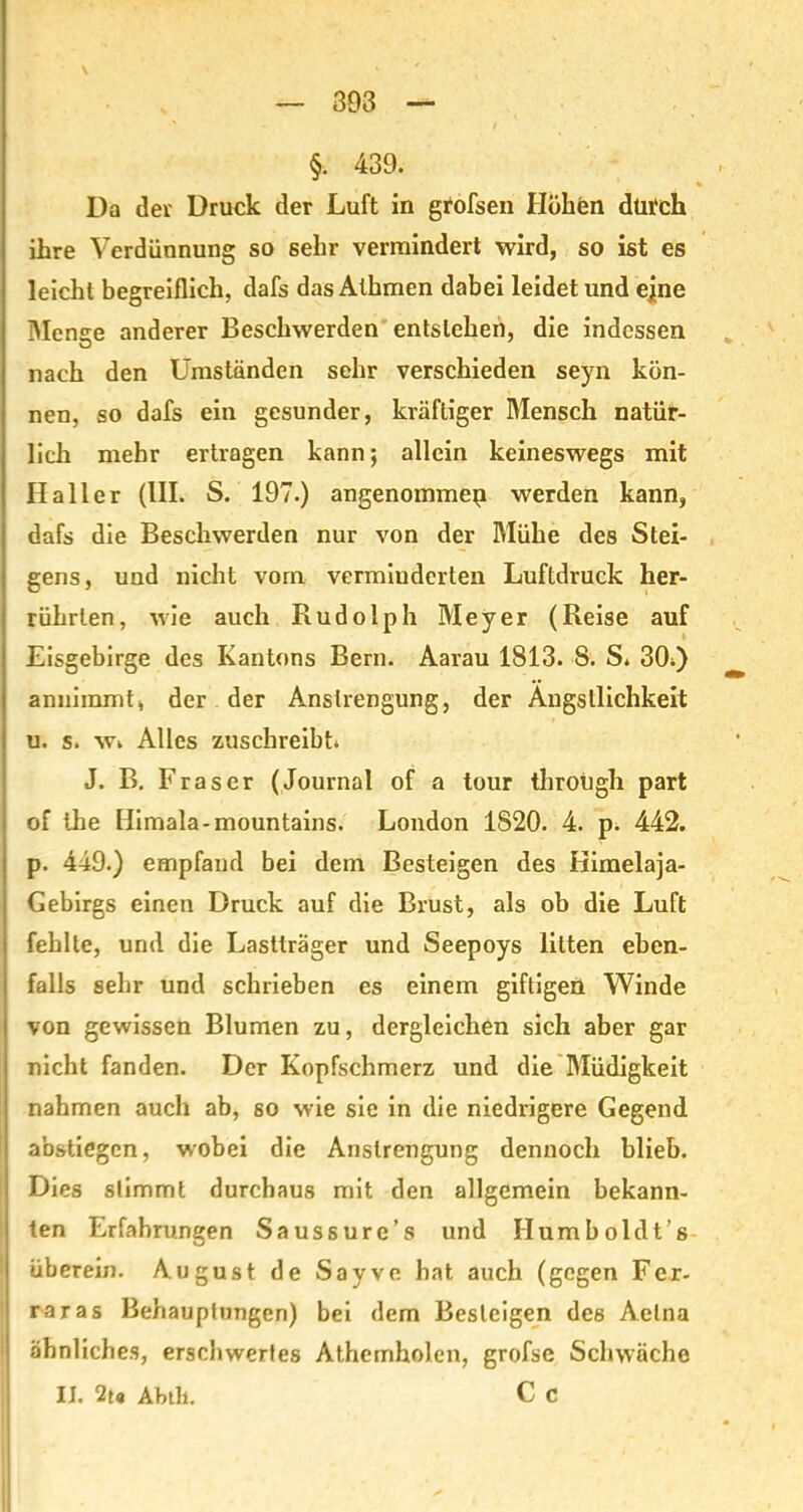 §. 439. Da der Druck der Luft in grofsen Höhen durch ihre Verdünnung so 6ehr vermindert wird, so ist es leicht begreiflich, dafs das Athmen dabei leidet und ejne Menge anderer Beschwerden entstehen, die indessen nach den Umständen sehr verschieden seyn kön- nen, so dafs ein gesunder, kräftiger Mensch natür- lich mehr ertragen kann; allein keineswegs mit Haller (III. S. 197.) angenommen werden kann, dafs die Beschwerden nur von der Mühe des Stei- gens, und nicht vom vermiuderten Luftdruck her- rührlen, wie auch Rudolph Meyer (Reise auf Eisgebirge des Kantons Bern. Aarau 1813. 8. S. 3(h) annimmt, der der Anstrengung, der Ängstlichkeit u. s. wi Alles zuschreibt J. B. Fraser (Journal of a tour through part of the Himala-mountains. London 1820. 4. p. 442. p. 449.) empfand bei dem Besteigen des Kimelaja- Gebirgs einen Druck auf die Brust, als ob die Luft fehlte, und die Lastträger und Seepoys litten eben- falls sehr und schrieben es einem giftigen Winde von gewissen Blumen zu, dergleichen sich aber gar nicht fanden. Der Kopfschmerz und die Müdigkeit nahmen auch ab, so wie sie in die niedrigere Gegend I abstiegen, wobei die Anstrengung dennoch blieb. I Dies stimmt durchaus mit den allgemein bekann- | ten Erfahrungen Saussure’s und Humboldt’s überein. August de Sayve hat auch (gegen Fer- raras Behauptungen) bei dem Besteigen des Aetna | ähnliches, erschwertes Athemholen, grofse Schwäche II. 2t« Abtli. C c