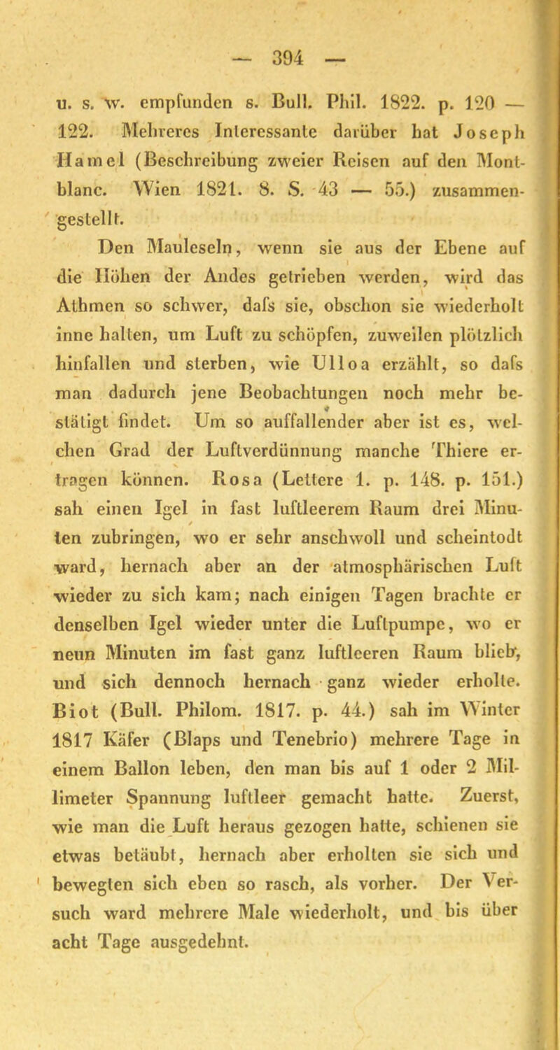 u. s. W. empfanden s. Bull. Phil. 1822. p. 120 — 122. Melnercs Interessante darüber hat Joseph Hamei (Beschreibung zweier Reisen auf den Mont- blanc. Wien 1821. 8. S. 43 — 55.) zusammen- gestellt. Den Mauleseln, wenn sie aus der Ebene auf die Höhen der Andes getrieben werden, wird das Athmen so schwer, dafs sie, obschon sie wiederholt inne halten, um Luft zu schöpfen, zuweilen plötzlich hinfallen und sterben, wie Ulloa erzählt, so dafs man dadurch jene Beobachtungen noch mehr be- släligt findet. Um so auffallender aber ist es, wel- chen Grad der Luftverdünnung manche Thiere er- 1 • > tragen können. Rosa (Lettere 1. p. 148. p. 151.) sah einen Igel in fast luftleerem Raum drei Minu- / ten zubringen, wo er sehr anschwoll und scheintodt ward, hernach aber an der atmosphärischen Luit wieder zu sich kam; nach einigen Tagen brachte er denselben Igel wieder unter die Luftpumpe, wo er neun Minuten im fast ganz luftleeren Raum blich, und sich dennoch hernach ganz wieder erholte. Biot (Bull. Philom. 1817. p. 44.) sah im Winter 1817 Käfer (Blaps und Tenebrio) mehrere Tage in einem Ballon leben, den man bis auf 1 oder 2 Mil- limeter Spannung luftleer gemacht hatte. Zuerst, wie man die Luft heraus gezogen hatte, schienen sie etwas betäubt, hernach aber erholten sie sich und bewegten sich eben so rasch, als vorher. Der Ver- such ward mehrere Male wiederholt, und bis über acht Tage ausgedehnt.