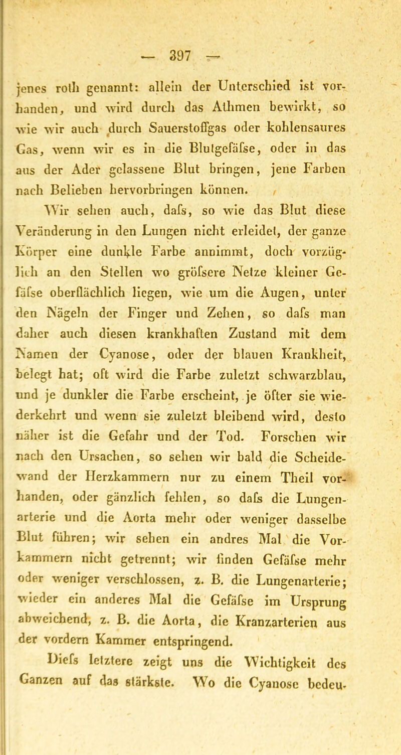 jenes roll) genannt: allein der Unterschied ist vor- handen, und wird durch das Alhmen bewirkt, so wie wir auch durch Sauerstoflgas oder kohlensaures Gas, wenn wir es in die Blulgefäfse, oder in das aus der Ader gelassene Blut bringen, jene Farben nach Belieben hervorbringen können. Wir sehen auch, dafs, so wie das Blut diese Veränderung in den Lungen nicht erleidet, der ganze Körper eine dunkle Farbe annimrat, doch vorzüg- lich an den Stellen wo gröfsere Netze kleiner Gc- fäfse oberflächlich liegen, wie um die Augen, unter den Nägeln der Finger und Zehen, so dafs man daher auch diesen krankhaften Zustand mit dem Namen der Cyanose, oder der blauen Krankheit, belegt hat; oft wird die Farbe zuletzt schwarzblau, und je dunkler die Farbe erscheint, je öfter sie wie- derkehrt und wenn sie zuletzt bleibend wird, desto näher ist die Gefahr und der Tod. Forschen wir nach den Ursachen, so sehen wir bald die Scheide- wand der Herzkammern nur zu einem Theil vor- handen, oder gänzlich fehlen, so dafs die Lungen- arterie und die Aorta mehr oder weniger dasselbe Blut führen; wir sehen ein andres Mal die Vor- kammern nicht getrennt; wir linden Gefäfse mehr oder weniger verschlossen, z. B. die Lungenarterie; wieder ein anderes Mal die Gefäfse im Ursprung a»weichend, z. B. die Aorta, die Kranzarterien aus der vordem Kammer entspringend. Diefs letztere zeigt uns die Wichtigkeit des Ganzen auf das stärkste. Wo die Cyanose bedeu-