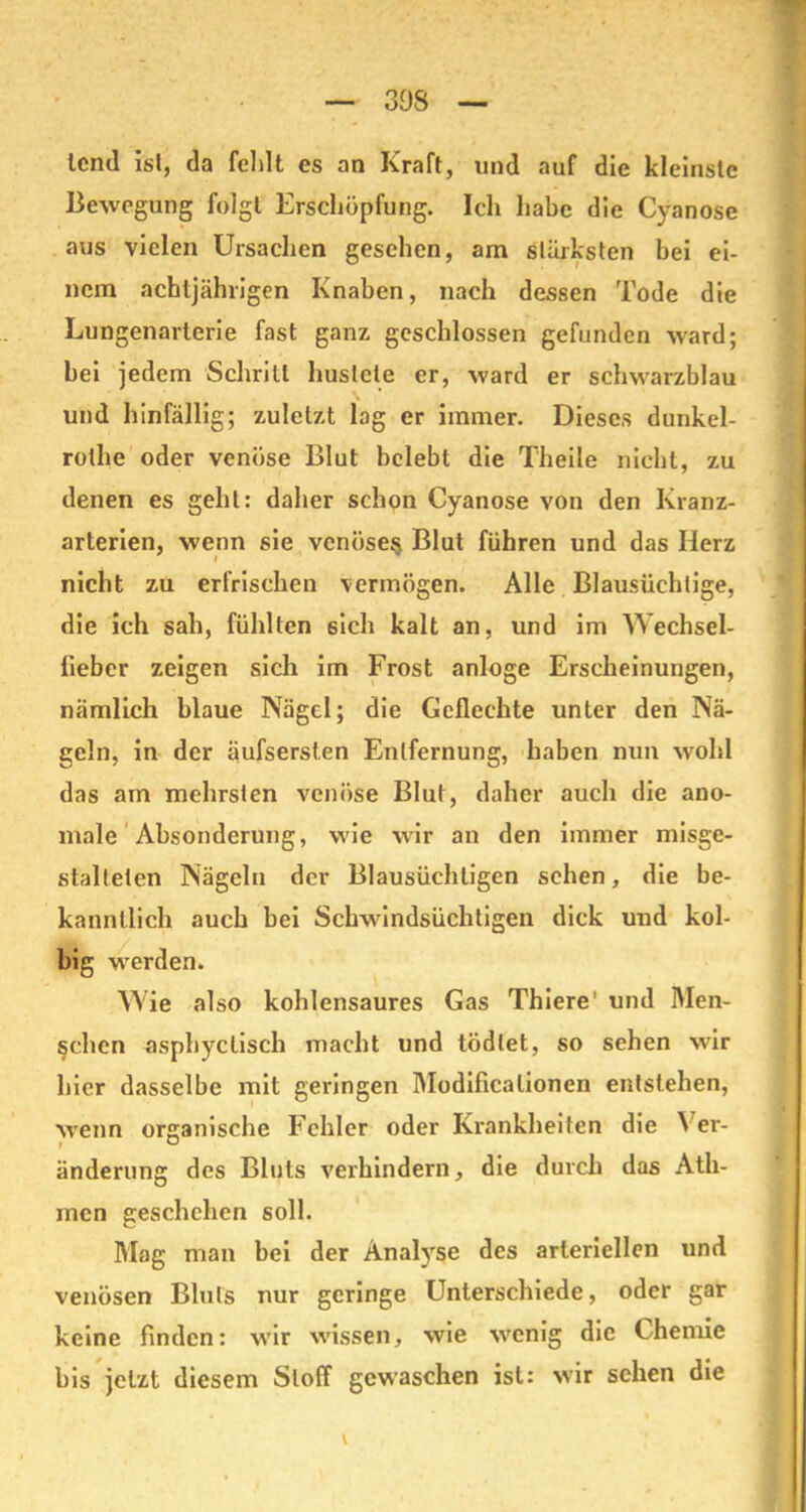 308 lend ist, da feldt es an Kraft, und auf die kleinste Bewegung folgt Erschöpfung. Ich habe die Cyanose aus vielen Ursachen gesehen, am stärksten bei ei- nem achtjährigen Knaben, nach dessen Tode die Lungenarterie fast ganz geschlossen gefunden ward; hei jedem Schrill hustete er, ward er schwarzblau und hinfällig; zuletzt lag er immer. Dieses dunkel- rothe oder venöse Blut belebt die Theile nicht, zu denen es geht: daher schon Cyanose von den Kranz- arterien, wenn sie venöse^ Blut führen und das Herz nicht zu erfrischen vermögen. Alle Blausüchtige, die ich sah, fühlten öich kalt an, und im Wechsel- lieber zeigen sich im Frost anloge Erscheinungen, nämlich blaue Nägel; die Geflechte unter den Nä- geln, in der äufserslen Entfernung, haben nun wohl das am mehrsten venöse Blut, daher auch die ano- male Absonderung, wie wir an den immer misge- stalteien Nägeln der Blausüchligen sehen, die be- kanntlich auch bei Schwindsüchtigen dick und kol- big werden. Wie also kohlensaures Gas Thiere1 und Men- schen asphyclisch macht und tödlet, so sehen wir hier dasselbe mit geringen Modificalionen entstehen, wenn organische Fehler oder Krankheiten die Ver- änderung des Bluts verhindern, die durch das Ath- men geschehen soll. Mag man bei der Analyse des arteriellen und venösen Bluts nur geringe Unterschiede, oder gar keine finden: wTir wissen, wie wenig die Chemie bis jetzt diesem Stoff gewaschen ist: wir sehen die \