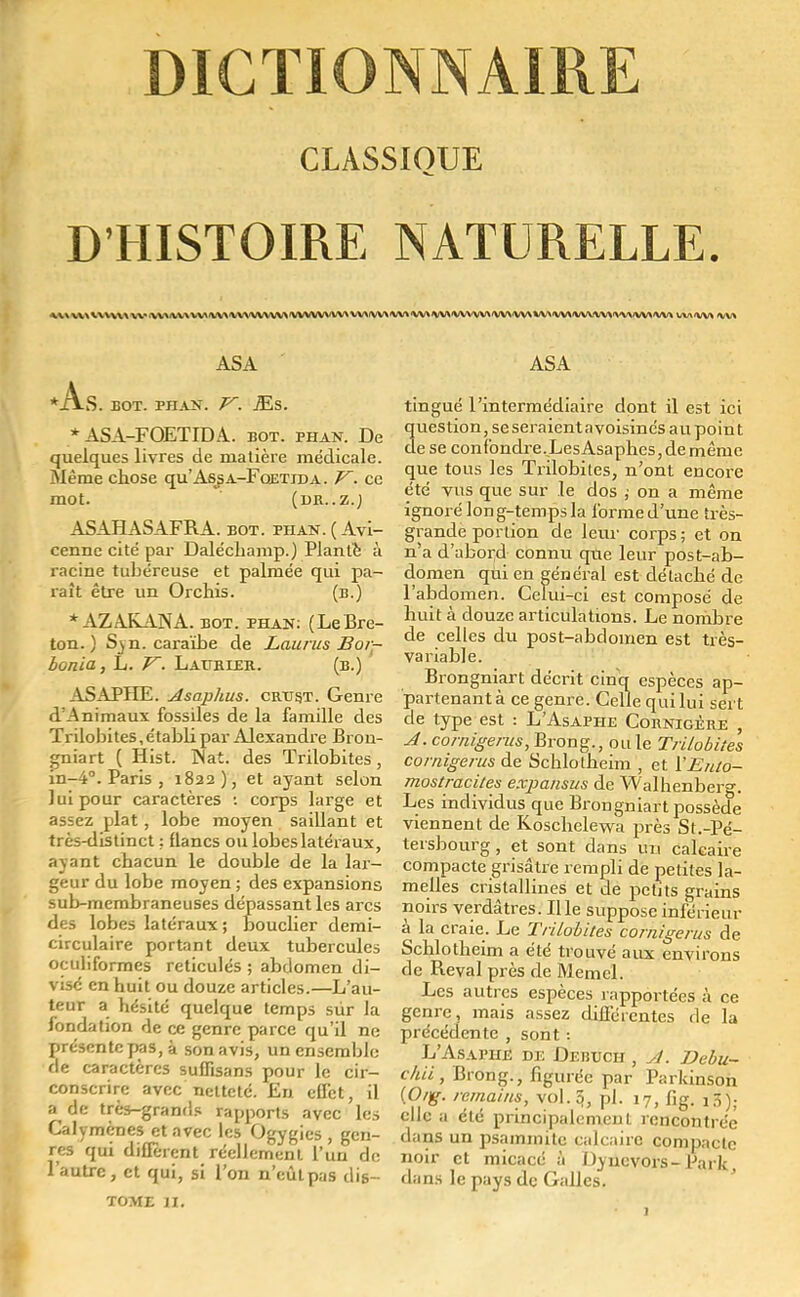 CLASSIOUE D'HISTOIRE NATURELLE. vu \v \v* v\\vv\ v\\ v\vvvY\\v^VVWVvv\vvvvv\vv» w\<vv\<v\vvv\wvvv\vv\<vv\'VVW\.v\\\w\'W* LV\a/V> fSM As. ASA BOT. PII AN. V. JEs. * ASA-FOETIDA. bot. phan. De quelques livres de matière médicale. Même chose qu'Assa-Fqetida . V. ce mot. (DR..Z.J ASAHASAFRA. bot. phan.(Avï- cenne cité par Daléchamp.) Planté à racine tubéreuse et palmée qui pa- raît être un Orchis. (b.) * AZAKANA. bot. phan: (LeBre- ton. ) Svn. caraïbe de Laurus Bor- bonïa, L. V. Lat/ruer. (b.) ASAPHE. Asaphus. crtjst. Genre d'Animaux fossiles de la famille des Trilobites, étabb par Alexandre Bron- gniart ( Hist. INat. des Trilobites , in-4. Paris , 1822), et ayant selon lui pour caractères : corps large et assez plat, lobe moyen saillant et très-distinct : flancs ou lobes latéraux, ayant chacun le double de la lar- geur du lobe moyen ; des expansions sub-membraneuses dépassant les arcs des lobes latéraux; bouclier demi- circulaire portant deux tubercules oculiformes réticulés ; abdomen di- visé en huit ou douze articles.—L'au- teur a hésité quelque temps sûr la fondation de ce genre parce qu'il ne présente pas, à sonavis, un ensemble de caractères suffisans pour le cir- conscrire avec netteté. Eu effet, il a de très-grands rapports avec les Calymènes et avec les Ogygics , gen- res qui diffèrent réellement l'un de l'autre, et qui, si l'on n'eût pas dis~ tome 11. ASA tingué l'intermédiaire dont il est ici question, se seraient a voisinés au poin t de se confondre.LesAsapheSjdemème que tous les Trilobites, n'ont encore été vus que sur le dos ; on a même ignoré long-temps la forme d'une très- grande portion de leur corps; et on n'a d'abord connu que leur post-ab- domen qui en général est détaché de l'abdomen. Celui-ci est composé de huit à douze articulations. Le nombre de celles du post-abdomen est très- variable. Brongniart décrit cinq espèces ap- partenant à ce genre. Celle qui lui sert de type est : L'Asaphe Cornigère , A. cornigerus, Brong., ou le Trilobites cornigerus de Schlotheim , et l'JEnto- mostracites expansus de Walhenberg. Les individus que Brongniart possède viennent de Koschelewa près St.-Pé- tersbourg, et sont dans un calcaire compacte grisâtre rempli de petites la- melles cristallines et de petits grains noirs verdâtres. Il le suppose inférieur à la craie. Le Trilobites cornigerus de Schlotheim a été trouvé aux environs de Reval près de Memcl. Les autres espèces rapportées à ce genre, mais assez différentes de la précédente , sont : L'Asaphb de Debuch , si. Debu- câii , Brong., figurée par Parkinson (O/g. remains, vol. 5, pl. 17, fig. 13). elle a été principalement rencontrée dans un psammite calcaire compacte noir et micacé à Dyncvors- Park dans le pays de Galles.