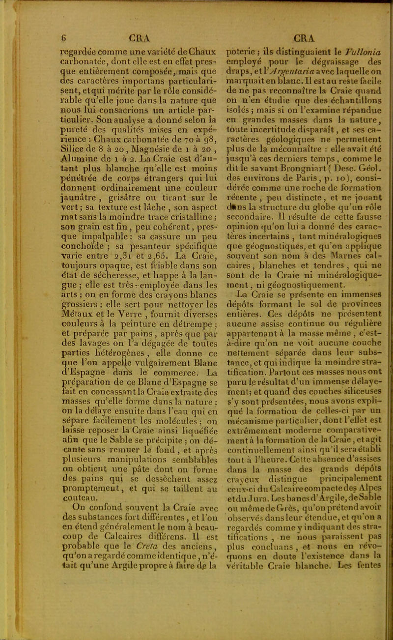 regardée comme une variété de Chaux carbonatée, dont elle est en effet près- ue entièrement composée, mais que es caractères imporlans particulari- sent, etqui mérite par le rôle considé- rable qu’elle joue dans la nature que nous lui consacrions un article par- ticulier. Son analyse a donné selon la pureté des qualités mises en expé- rience : Chaux carbonatée de 70 à 98, Silice de 8 à 20 , Magnésie de i à 20 , Alumine de 1 à 2. La Craie est d’au- tant plus blanche qu’elle est moins pénétrée de corps étrangers qui lui donnent ordinairement une couleur jaunâtre , grisâtre ou tirant sur le vert ; sa texture est lâche , son aspect mat sans la moindre trace cristalline ; son grain est fin , peu cohérent, pres- que impalpable ; sa cassure un peu conchoïde ; sa pesanteur spécifique varie entre 2,3i et 2,65. La Craie, toujours opaque, est friable dans son état de sécheresse, et happe à la lan- gue ; elle est très-employée dans les arts ; on en forme des crayons blancs grossiers ; elle sert pour nettoyer les Métaux et le Verre , fournit diverses couleurs à la peinture en détrempe ; et préparée par pains, après que par des lavages on l’a dégagée de toutes parties hétérogènes , elle donne ce que l’on appelle vulgairement Blanc d’Espagne daÀs le commerce. La préparation de ce Blanc d’Espagne se fait en concassant la Craie extraite des masses qu’elle forme dans la nature : on la délaye ensuite dans l’eau qui en sépare facilement les molécules ; on laisse reposer la Craie ainsi liquéfiée afin que le Sable se précipite ; on dé- cante sans remuer le fond , et après plusieurs manipulations semblables on obtient une pâte dont on forme des pains qui se dessèchent assez promptemeut, et qui se taillent au couteau. On confond souvent la Craie avec des substances fort différentes, et l’on en étend généralement le nom à beau- coup de Calcaires différons. 11 est probable que le Creta des anciens, qu’on a regardé comme identique, n’é- tait qu’une Argile propre à faire de la poterie ; ils distinguaient le Fullonia employé pour le dégraissage des draps, et l’sJrgeu tarin avec laquelle on marquait en blanc. Il est au reste facile de ne pas reconnaître la Craie quand on u’en étudie que des échantillons isolés ; mais si on l’examine répandue en grandes masses dans la nature, toute incertitude disparaît, et ses ca- ractères géologiques ne permettent plus de la méconnaître : elle avait été jusqu’à ces derniers temps, comme le dit le savant Brougniart( Desc. Géol. des environs de Paris, p. 10), consi- dérée comme une roche de formation récente, peu distincte, et ne jouant ctoins la structure du globe qu’un rôle secondaire. Il résulte de cette fausse opinion qu’on lui a donné des carac- tères incertains , tant minéralogiques que géognostiques, et qu’on applique souvent son nom à des Marnes cal- caires , blanches et tendres , qui ne sont de la Craie ni minéralogique- ment , ni géognostiquement. La Craie se présente en immenses dépôts formant le sol de provinces entières. Ces dépôts ne présentent aucune assise continue ou régulière appartenant à la masse même , c’est- à-dire qu’on ne voit aucune couche nettement séparée dans leur subs- tance, et qui indique la moindre stra- tification. Partout ces masses nous ont paru le résultat d’un immense délayc- ment; et quand des couches siliceuses s’y sont présentées, nous avons expli- qué la formation de celles-ci par un mécanisme particulier,dont l’effet est extrêmement moderne comparative- ment à la formation de la Craie, et agit continuellement ainsi qu’il sera établi tout à l’heure. Cette absence d’assises dans la masse des grands dépôts crayeux distingue principalement ceux-ci du Calcaire compacte des Alpes etdu Jura. Les bancsd’Argile,debablc ou même de Grès, qu’on prétend avoir observés dans leur étendue, et qu’on a regardés comme y indiquant des stra- tifications , ne nous paraissent pas plus conciliar.s , et nous en révo- quons en doute l’existence dans la véritable Craie blanche. Les fentes