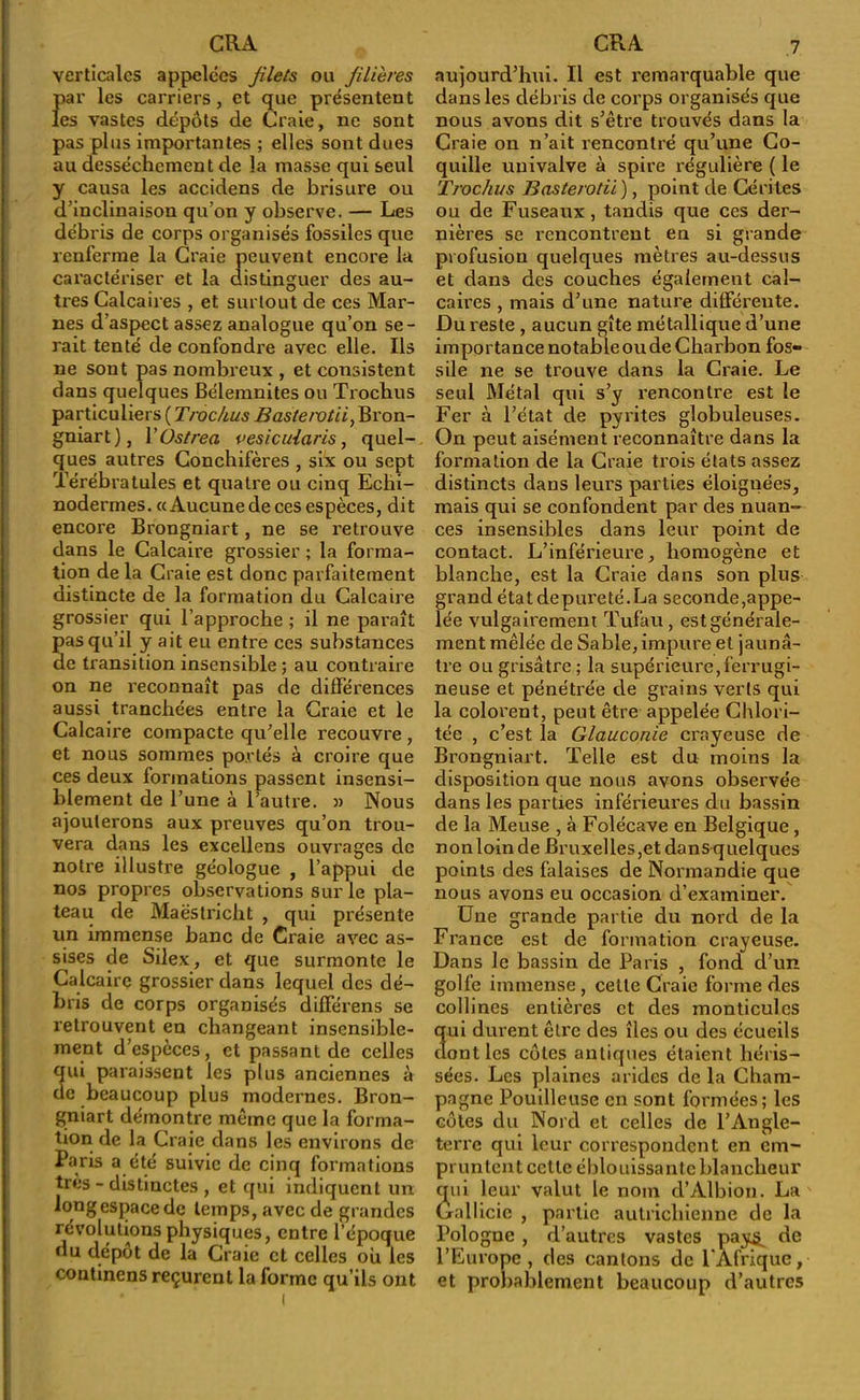 verticales appelées filets ou filières Jiar les carriers, et que présentent es vastes dépôts de Craie, ne sont pas plus importantes ; elles sont dues au dessèchement de la masse qui seul y causa les accidens de brisure ou d’inclinaison qu’on y observe. — Les débris de corps organisés fossiles que renferme la Craie peuvent encore la caractériser et la distinguer des au- tres Calcaires , et surtout de ces Mar- nes d’aspect assez analogue qu’on se- rait tenté de confondre avec elle. Ils ne sont pas nombreux , et consistent dans quelques Bélemnites ou Trochus particuliers ( Troc/ius Bastervtii, Bron- gniart), Yüstrea vesicuiaris, quel- ques autres Conchifères , six ou sept Térébratules et quatre ou cinq Echi- noderrnes. «Aucune de ces espèces, dit encore Brongniart, ne se retrouve dans le Calcaire grossier ; la forma- tion de la Craie est donc parfaitement distincte de la formation du Calcaire grossier qui l’approche ; il ne paraît pas qu’il y ait eu entre ces substances de transition insensible ; au contraire on ne reconnaît pas de différences aussi tranchées entre la Craie et le Calcaire compacte qu’elle recouvre , et nous sommes portés à croire que ces deux formations passent insensi- blement de l’une à l’autre. » Nous ajouterons aux preuves qu’on trou- vera dans les excellens ouvrages de notre illustre géologue , l’appui de nos propres observations sur le pla- teau de Maëstricht , qui présente un immense banc de Craie avec as- sises de Silex, et que surmonte le Calcaire grossier dans lequel des dé- bris de corps organisés différens se retrouvent en changeant insensible- ment d’espèces, et passant de celles qui paraissent les plus anciennes à de beaucoup plus modernes. Bron- gniart démontre même que la forma- tion de la Craie dans les environs de Paris a été suivie de cinq formations très - distinctes , et qui indiquent un long espace de temps, avec de grandes révolutions physiques, entre l’époque du dépôt de la Craie et celles ou les continens reçurent la forme qu’ils ont aujourd’hui. Il est remarquable que dans les débris de corps organisés que nous avons dit s’être trouvés dans la Craie on n’ait rencontré qu’une Co- quille univalve à spire régulière ( le Trochus Basterotii ), point de Cérites ou de Fuseaux, tandis que ces der- nières se rencontrent en si grande profusion quelques mètres au-dessus et dans des couches également cal- caires , mais d’une nature différente. Du reste , aucun gîte métallique d’une importance no table ou de Charbon fos- sile ne se trouve dans la Craie. Le seul Métal qui s’y rencontre est le Fer à l’état de pyrites globuleuses. On peut aisément reconnaître dans la formation de la Craie trois états assez distincts dans leurs parties éloiguées, mais qui se confondent par des nuan- ces insensibles dans leur point de contact. L’inférieure, homogène et blanche, est la Craie dans son plus grand état depureté.La seconde,appe- lée vulgairement Tufau , est générale- ment mêlée de Sable,impure et jaunâ- tre ou grisâtre ; la supérieure,ferrugi- neuse et pénétrée de grains verts qui la colorent, peut être appelée Chlori- tée , c’est la Glauconie crayeuse de Brongniart. Telle est du moins la disposition que nous avons observée dans les parties inférieures du bassin de la Meuse , à Folécave en Belgique , nonloinde Bruxelles,et dansquelques points des falaises de Normandie que nous avons eu occasion d’examiner. Une grande partie du nord de la France est de formation crayeuse. Dans le bassin de Paris , fond d’un golfe immense , celle Craie forme des collines entières et des monticules 3ui durent être des îles ou des écueils ont les côtes antiques étaient héris- sées. Les plaines arides de la Cham- pagne Pouilleuse en sont formées; les côtes du Nord et celles de l’Angle- terre qui leur correspondent en em- pruntent cctle éblouissante blancheur qui leur valut le nom d’Albion. La Gallicie , partie autrichienne de la Pologne , d’autres vastes pay^ de l’Europe, des cantons de l'Afrique, et probablement beaucoup d’autres