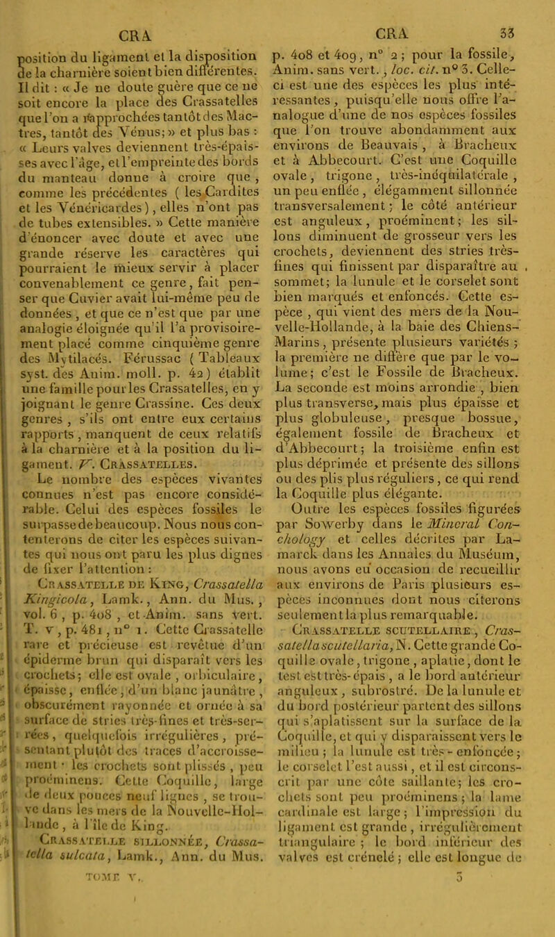 Sosition du ligament et la disposition e la charnière soient bien différentes. Il dit : « Je ne doute guère que ce ne soit encore la place des Crassatelles que l’on a Rapprochées tantôt des Mac- tres, tantôt des Vénus;» et plus bas : « Leurs valves deviennent très-épais- ses avec l’âge, etrempreinte des bords du manteau donne à croire que , connue les précédentes ( les Cardites et les Vénéricardes ), elles n’ont pas de tubes extensibles. » Cette manière dénoncer avec doute et avec une grande réserve les caractères qui pourraient le mieux servir à placer convenablement ce genre , fait pen- ser que Cuvier avait lui-même peu de données , et que ce n’est que par une analogie éloignée qu’il l’a provisoire- ment placé comme cinquième genre des Mytilacés. Férussac ( Tableaux syst. des Anim. moll. p. 4a) établit une famille pour les Crassatelles, en y joignant le genre Crassine. Ces deux genres , s’ils ont entre eux certains rapports , manquent de ceux relatifs à la charnière et à la position du li- gament. V. Crassatelles. Le nombre des espèces vivantes connues n’est pas encore considé- rable. Celui des espèces fossiles le surpasse de beaucoup. Nous nous con- tenterons de citer les espèces suivan- tes qui nous ont paru les plus dignes de fixer l’attention : Crassatelle de King, Crassatella Kingicola, Lamk., Ann. du Mus., vol. 6 , p. 4o8 , et Anim. sans Vert. T. v, p. 48i, u° î. Cette Crassatelle rare et précieuse est revêtue d’un épiderme brun qui disparaît vers les crochets; elle est ovale , orbiculaire, épaisse, enflée, d’un blanc jaunâtre , obscurément rayonnée et ornée à sa surface de stries très-fines et très-ser- rées, quelquefois irrégulières, pré- sentant plutôt des traces d’accroisse- ment • les crochets sont plissés , peu proénnncns. Cette Coquille, large >ie deux pouces neuf lignes , se trou- ve dans les mers de la Nouvelle-Hol- lande , à 1 île de King. Crassatelle sillonnée, Crassa- tclla àulcala, Lamk., Ann. du Mus. p. 4o8 et 4og, n° 2; pour la fossile, Anim. sans vert. , loc. ci/. n° 3. Celle- ci est une des espèces les plus inté- ressantes, puisqu’elle nous offre l’a- nalogue d’une de nos espèces fossiles que l’on trouve abondamment aux environs de Beauvais , à Bracheux et à Abbecourt. C’est une Coquille ovale , trigone , très-inéquilatérale , un peu enflée , élégamment sillonnée transversalement ; le côté antérieur est anguleux, proéminent; les sil- lons diminuent de grosseur vers les crochets, deviennent des stries très- fines qui finissent par disparaître au . sommet; la lunule et le corselet sont bien marqués et enfoncés. Cette es- pèce , qui vient des mers de la Nou- velle-Hollande, à la baie des Chiens- Marins , présente plusieurs variétés ; la première ne diffère que par le vo- lume; c’est le Fossile de Bracheux. La seconde est moins arrondie , bien plus transverse, mais plus épaisse et plus globuleuse, presque bossue, également fossile de Bracheux et d’Abbecourt ; la troisième enfin est plus déprimée et présente des sillons ou des plis plus réguliers , ce qui rend la Coquille plus élégante. Outre les espèces fossiles figurées par Sowerby dans le Minerai Con- chology et celles décrites par La- marck dans les Annales du Muséum, nous avons eu occasion de recueillir aux environs de Paris plusieurs es- pèces inconnues dont nous citerons s e u 1 e m e n 11 a p 1 u s r e m a r q ua hl e. Crassatelle scutellaire , Cras- salellascu/ellaria, N. Cette grande Co- quille ovale , trigone , aplatie, dont le lest est très-épais , a le bord antérieur anguleux, subrostré. De la lunule et du bord postérieur partent des sillons qui s’aplatissent sur la surface de la Coquille, et qui y disparaissent vers le milieu; la lunule est très - enfoncée ; le corselet l’est aussi, et il est circons- crit par une côte saillante; les cro- chets sont peu proéininens; la lame cardinale est large; 1 impression du ligament est grande , irrégulièrement triangulaire ; le bord inférieur des valves est crénelé ; elle est longue de tome v. o