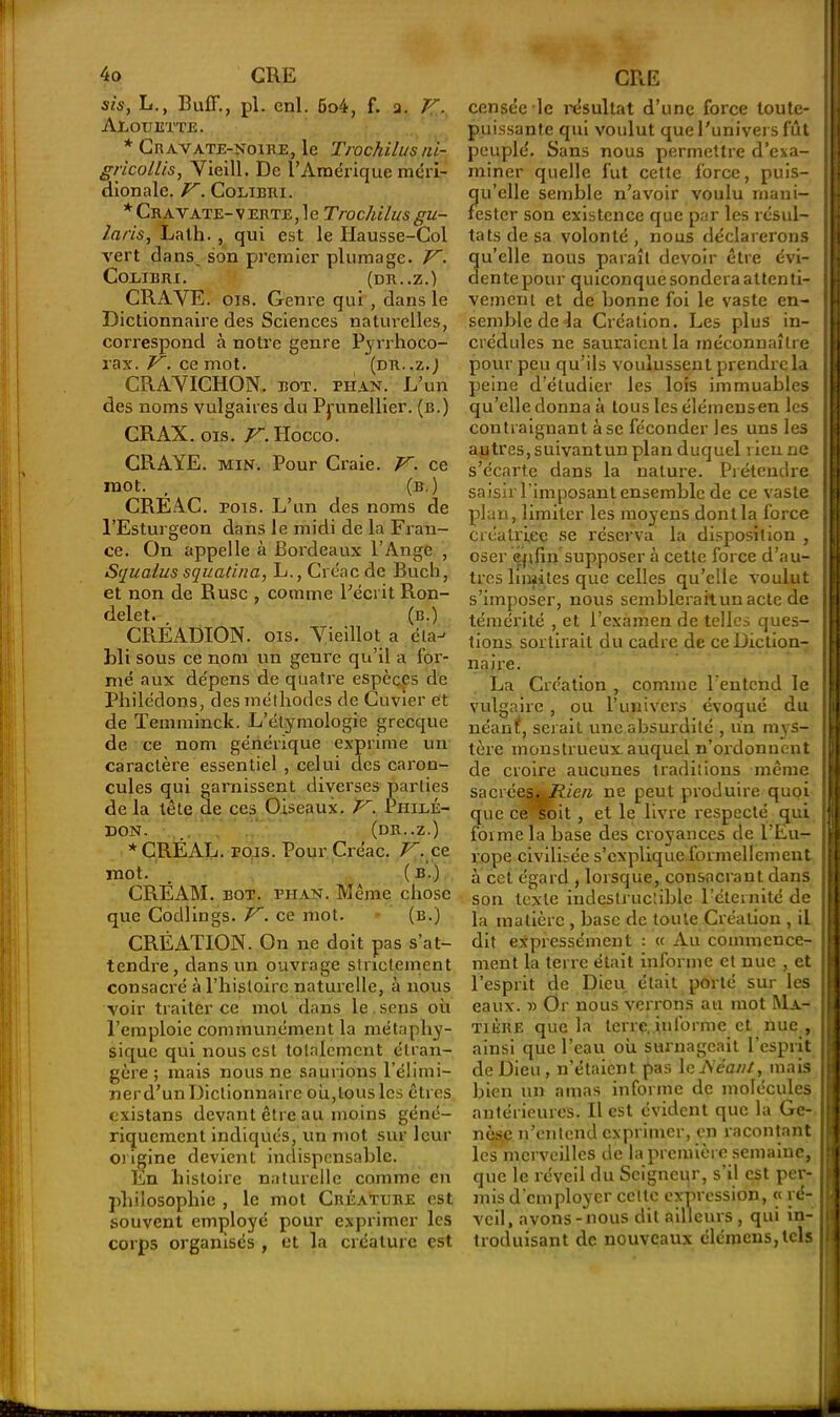 sis, L., Buff., pl. enl. 6o4, f. a. K- Alouette. * Cravate-noire, le Trochilus ni- gricollis, Yieill. De l’Àipérique méri- dionale. V. Colibri. * Cravate- verte, le Trochilus gu- laris, Lath. , qui est le Hausse-Col vert dans son premier plumage. V. Colibri. (dr..z.) CR A VE. ois. Genre qui , dans le Dictionnaire des Sciences naturelles, correspond à notre genre Pyrrhoco- rax. V. ce mot. (dr..z.J CRAVICHON. bot. pii an. L’un des noms vulgaires du Prunellier, (b.) CRAX. ois. V. Hocco. CRAYE. min. Pour Craie. V. ce mot. , (b.) CREAC. pois. L’un des noms de l’Esturgeon dans le midi de la Fran- ce. On appelle à Bordeaux l’Ange , Sijualus squatina, L.,Créacde Bucb, et non de Ruse , comme l’écrit Ron- delet. , (b.) CRÉADION. ois. Vieillot a éta-- bli sous ce nom un geure qu’il a for- mé aux dépens de quatre espèces de Philédons, des méthodes de Cuvier et de Temminck. L’étymologie grecque de ce nom générique exprime un caractère essentiel , celui des caron- cules qui garnissent diverses parties de la tête de ces Oiseaux. 'Fr. PhilÉ- DON. (DR..Z.) * CRÉAL. pois. Pour Créac. V. cc. mot. (b.) CRÉAM. bot. phan. Même chose que Codlings. V. ce mot. (b.) CR.ÈATION. On ne doit pas s’at- tendre, dans un ouvrage strictement consacré à l’histoire naturelle, à nous voir traiter ce mol dans le sens où l’emploie communément la métaphy- sique qui nous est totalement étran- gère ; mais nous ne saurions l’élimi- ner d’un Dictionnaire où,tous les êtres existans devant être au moins géné- riquement indiqués, un mot sur leur origine devient indispensable. En histoire naturelle comme en philosophie , le mot Créature est souvent employé pour exprimer les corps organisés , et la créature est censée le résultat d’une force toute- puissante qui voulut que l'univers fût peuplé. Sans nous permettre d’exa- miner quelle fut cette force, puis- qu’elle semble n’avoir voulu mani- fester son existence que par les résul- tats de sa volonté, nous déclarerons qu’elle nous paraît devoir être évi- dente pour quiconque sondera attenti- vement et de bonne foi le vaste en- semble de la Création. Les plus in- crédules ne sauraient la méconnaître pour peu qu’ils voulussent prendre la peine d’étudier les lois immuables qu’elle donna à tous les élémeusen les contraignant à se féconder les uns les autres, suivantun plan duquel l ieu ne s’écarte dans la nature. Prétendre saisirPimposant ensemble de ce vaste plan, limiter les moyens dont la force créatrice se réserva la disposition , oser Cfdin supposer à cette force d’au- tres limites que celles qu’elle voulut s’imposer, nous semblerait un acte de témérité , et l’examen de telles ques- tions sortirait du cadre de ce Diction- naire. La Création , comme l’entend le vulgaire , ou l’univers évoqué du néant, serait une absurdité , un mys- tère monstrueux auquel n’ordonnent de croire aucunes traditions même sacréeSj^R/ere ne peut produire quoi que ce soit , et le livre respecté qui forme la base des croyances de l’Eu- rope civilisée s’explique formellement à cet égard , lorsque,consacrant dans son texte indestructible l’éternité de la matière , base de toute Création , il dit expressément : « Au commence- ment la terre était informe et nue , et l’esprit de Dieu était porté sur les eaux. » Or nous verrons au mot Ma- tière que la terre, inlorme et nue , ainsi que l’eau où surnageait l’esprit de Dieu , n’étaient pas le Néant, mais bien un amas informe de molécules antérieures. Il est évident que la Ge- nèse n’entend exprimer, en racontant les merveilles de la première semaine, que le réveil du Seigneur, s’il est pei'- mis d’employer cette expression, « ré- veil, avons -nous dit àilteurs, qui in- troduisant de nouveaux élémcns,tcls