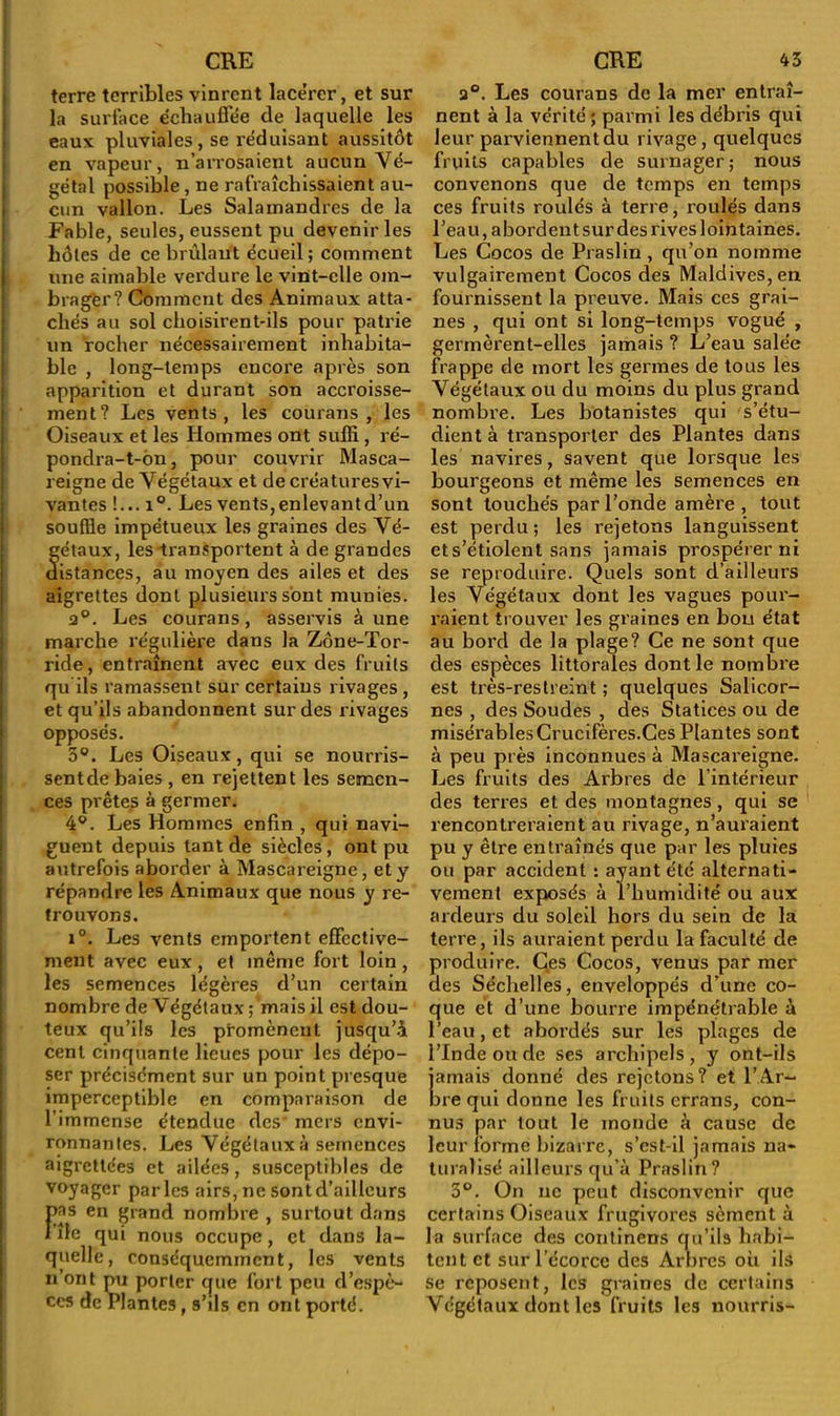 terre terribles vinrent lace’rcr, et sur la surface échauffée de laquelle les eaux pluviales, se réduisant aussitôt en vapeur, n’arrosaient aucun Vé- gétal possible, ne rafraîchissaient au- cun vallon. Les Salamandres de la Fable, seules, eussent pu devenir les hôtes de ce brûlant écueil; comment une aimable verdure le vint-elle om- brager? Comment des Animaux atta- chés au sol choisirent-ils pour patrie un rocher nécessairement inhabita- ble , long-temps encore après son apparition et durant son accroisse- ment? Les vents, les courans , les Oiseaux et les Hommes ont suffi , ré- pondra-t-ôn, pour couvrir Masca- reigne de Végétaux et de créaturesvi- vantes !... i°. Les vents,enlevantd’un souffle impétueux les graines des Vé- étaux, les transportent à de grandes istances, au moyen des ailes et des aigrettes dont plusieurs sont munies. 2°. Les courans, asservis aune marche régulière dans la Zone-Tor- ride, entraînent avec eux des fruits qu ils ramassent sur certains rivages , et qu’ils abandonnent sur des rivages opposés. 3°. Les Oiseaux, qui se nourris- sent de baies , en rejettent les semen- ces prêtes à germer. 4°. Les Hommes enfin , qui navi- guent depuis tant de siècles, ont pu autrefois aborder à Mascareigne, et y répandre les Animaux que nous y re- trouvons. i°. Les vents emportent effective- ment avec eux, et même fort loin, les semences légères d’un certain nombre de Végétaux ; mais il est dou- teux qu’ils les promènent jusqu’à cent cinquante lieues pour les dépo- ser précisément sur un point presque imperceptible en comparaison de l’immense étendue des mers envi- ronnantes. Les Végétaux à semences aigrettées et ailées, susceptibles de voyager parles airs, ne sont d’ailleurs F as en grand nombre , surtout dans île qui nous occupe, et dans la- quelle, conséquemment, les vents n’ont pu porter que fort peu d’espè- ces de Plantes, s’ils en ont porté. a°. Les courans de la mer entraî- nent à la vérité; parmi les débris qui leur parviennent du rivage, quelques fruits capables de surnager; nous convenons que de temps en temps ces fruits roulés à terre, roulés dans l’eau, abordent sur des rives lointaines. Les Cocos de Praslin, qu’on nomme vulgairement Cocos des Maldives, en fournissent la preuve. Mais ces grai- nes , qui ont si long-temps vogué , germèrent-elles jamais ? L’eau salée frappe de mort les germes de tous les Végétaux ou du moins du plus grand nombre. Les botanistes qui s’étu- dient à transporter des Plantes dans les navires, savent que lorsque les bourgeons et même les semences en sont touchés par l’onde amère , tout est perdu ; les rejetons languissent et s’étiolent sans jamais prospérer ni se reproduire. Quels sont d’ailleurs les Végétaux dont les vagues pour- raient trouver les graines en bon état au bord de la plage? Ce ne sont que des espèces littorales dont le nombre est très-restreint; quelques Salicor- nes , des Soudes , des Statices ou de misérables Crucifères.Ces Plantes sont à peu près inconnues à Mascareigne. Les fruits des Arbres de l’intérieur des terres et des montagnes, qui se rencontreraient au rivage, n’auraient pu y être entraînés que par les pluies ou par accident : ayant été alternati- vement exposés à l’humidité ou aux ardeurs du soleil hors du sein de la terre, ils auraient perdu la faculté de produire. Ces Cocos, venus par mer des Séchelles, enveloppés d’une co- que et d’une bourre impénétrable à l’eau, et abordés sur les plages de l’Inde ou de ses archipels, y ont-ils jamais donné des rejetons? et l’Ar- bre qui donne les fruits errans, con- nus par tout le monde à cause de leur forme bizarre, s’est-il jamais na- turalisé ailleurs qu’à Praslin? 3°. On ne peut disconvenir que certains Oiseaux frugivores sèment à la surface des continens qu’ils habi- tent et sur l’écorce des Arbres où ils se reposent, les graines de certains Végétaux dont les fruits les nourris-