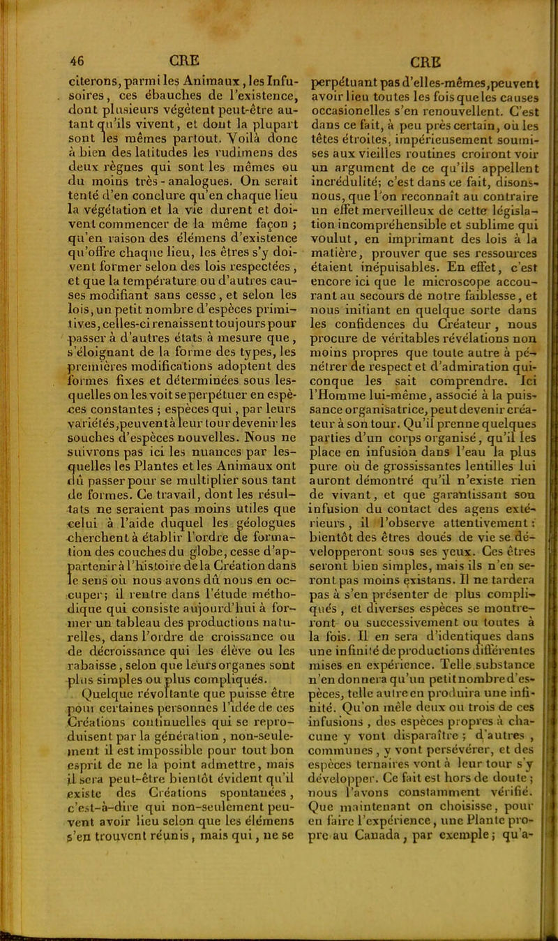 citerons, parmi les Animaux, les Infu- soires , ces ébauches de l’existence, dont plusieurs végètent peut-être au- tant qu’ils vivent, et dont la plupart sont les mêmes partout. Voilà donc à bien des latitudes les rudimens des deux règnes qui sont les mêmes ou du moins très - analogues. On serait tenté d’en conclui’e qu’en chaque lieu la végétation et la vie durent et doi- vent commencer de la même façon ; qu’en raison des élémens d’existence qu’offre chaque lieu, les êtres s’y doi- vent former selon des lois respectées , et que la température ou d’autres cau- ses modifiant sans cesse , et selon les lois, un petit nombre d’espèces primi- tives, celles-ci renaissent toujours pour passer à d’autres états à mesure que , s’éloignant de la forme des types, les premières modifications adoptent des formes fixes et déterminées sous les- quelles on les voit se perpétuer en espè- ces constantes ; espèces qui, par leurs variétés,peuvent à leur tour devenir les souches d’espèces nouvelles. Nous ne suivrons pas ici les nuances par les- quelles les Plantes et les Animaux ont du passer pour se multiplier sous tant de formes. Ce travail, dont les résul- tats ne seraient pas moins utiles que celui à l’aide duquel les géologues cherchent à établir l’ordre de forma- tion des couches du globe, cesse d’ap- fiartcnirà l’histoire delà Création dans c sens où nous avons dû nous en oc- cuper; il rentre dans l’étude métho- dique qui consiste aujourd’hui à for- mer un tableau des productions natu- relles, dans l’ordre de croissance ou de décroissance qui les élève ou les rabaisse, selon que leurs organes sont plus simples ou plus compliqués. Quelque révoltante que puisse être pom certaines personnes l'idée de ces Créations continuelles qui se repro- duisent par la génération , non-seule- ment il est impossible pour tout bon esprit de ne la point admettre, mais iL sera peut-être bientôt évident qu’il existe des Créations spontanées, c’est-à-dire qui non-seulement peu- vent avoir lieu selon que les élémens p’en trouvent réunis, mais qui, ne se perpétuant pas d’elles-mêmes,peuvent avoir lieu toutes les fois que les causes occasionelles s’en renouvellent. C’est dans ce fait, à peu près certain, où les têtes étroites, impérieusement soumi- ses aux vieilles routines croiront voir un argument de ce qu’ils appellent incrédulité; c’est dans ce fait, disons- nous, que l'on reconnaît au contraire un effet merveilleux de cette législa- tion incompréhensible et sublime qui voulut, en imprimant des lois à la matière, prouver que ses ressources étaient inépuisables. En effet, c’est encore ici que le microscope accou- rant au secours de notre faiblesse, et nous initiant en quelque sorte dans les confidences du Créateur, nous procure de véritables révélations non moins propres que toute autre à pé- nétrer de respect et d’admiration qui- conque les sait comprendre. Ici l’Homme lui-même, associé à la puis- sance organisatrice, peut devenir créa- teur à son tour. Qu’il prenne quelques parties d’un corps organisé, qu’il les place en infusion dans l’eau la plus pure où de grossissantes lentilles lui auront démontré qu’il n’existe rien de vivant, et que garantissant son infusion du contact des ageus exté- rieurs , il l’observe attentivement: bientôt des êtres doués de vie se dé- velopperont sous ses yeux. Ces êtres seront bien simples, mais ils n’en se- ront pas moins çxistans. Il ne tardera pas à s’en présenter de plus compli- qués , et diverses espèces se montre- ront ou successivement ou toutes à la fois. Il en sera d’identiques dans une infinité de productions différentes mises en expérience. Telle substance n’en donnera qu’un petit nombre d’es- pèces, telle autre en produira une infi- nité. Qu’on mêle deux ou trois de ces infusions , des espèces propres à cha- cune y vont disparaître ; (Tautres , communes , y vont persévérer, et des espèces ternaires vont à leur tour s’y développer. Ce fait est hors de doute ; nous l’avons constamment vérifié. Que maintenant on choisisse, pour en faire l’expérience, une Plante pro- pre au Canada, par exemple; qu’a-