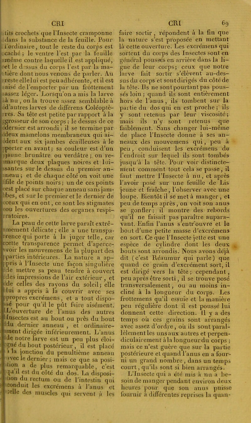 lits crochets que l'Insecte cramponne . dans la substance de la feuille. Pour i ordinaire, tout le reste du corps est caché ; le ventre l’est par la feuille même contre laquelle il est appliqué, et le d -ssus du corps l’est par la ma- tière dont nous venons de parler. Au reste elle lui est peu adhérente, et il est aisé de l’emporter par un frottement assez léger. Lorsqu’on a mis la larve à nu , on la trouve assez semblable à d’autres larves de différens Coléoptè- res. Sa tête est petite par rapport à la .grosseur de son corps ; le dessus de ce dernier est arrondi ; il se termine par deux mamelons membraneux qui ai- dent aux six jambes écailleuses à le porter en avant; sa couleur est d’un j jaune brunâtre ou verdâtre ; on re- marque deux plaques noires et lui- santes sur le dessus du premier an- neau ; et de chaque côté on voit une file de points noirs ; un de ces points • est placé sur chaque anneau sans jam- • bes, et sur le premier et le dernier de .ceux qui en ont, ce sont les stigmates < ou les ouvertures des organes respi- |i ratoires. La peau de celle larve paraît extrê- mement délicate; elle a une transpa- rence qui porte à la juger telle, car ccette transparence permet d’aperce- % voir les mouvemens de la plupart des ; parties intérieures. La nature a ap- j Pr>s à l’Insecte une façon singulière ' :1e mettre sa peau tendre à couvert des impressions de l’air extérieur , et • de celles des rayons du soleil; elle 'lui a appris à la couvrir avec ses | propres excrémcns , et a tout dispo- - sé pour qu’il le pût faire aisément. 1 Couverture de l’anus des autres 1 Insectes est au bout ou près du bout du dernier anneau , et ordinaire- ment dirigée inférieurement. L’anus de notre larve est un peu plus éloi- i gué du bout postérieur , il est placé | » la jonction du pénultième anneau i \vec le dernier ; mais ce que sa posi- j tion a de plus remarquable, c’est Ia  est du côté du dos. 1 ja disposi- tion du rectum ou de l’intestin qui !j I conduit les excréinens à l’anus et ;elle des muscles qui servent à les faire sortir, répondent à la fin que la nature s’est proposée en mettant là cette ouverture. Les excréinens qui sortent du corps des Insectes sont en général poussés en arrière dans la li- gne de leur corps; ceux que notre larve fait sortir s’élèvent au-des- sus du corps et sont dirigés du côté de la tête. Us ne sont pourtant pas pous- sés loin ; quand ils sont entièrement hors de l’anus , ils tombent sur la partie du dos qui en est proche ; ils y sont retenus par leur viscosité ; mais ils n’y sont retenus que faiblement. Sans changer lui-même de place l’Insecte donne à ses an- neaux des mouvemens qui, peu à peu, conduisent les excréinens du l’endroit sur lequel ils sont tombés jusqu’à la tête. Pour voir distincte- ment comment tout cela se passe, il faut mettre l’Insecte à nu, et après l’avoir posé sur une feuille de Lis jeune et fraîche , l’observer avec une loupe. Bientôt il se met à manger , et peu de temps après, on voit son anus se gonfler; il montre des rebords qu’il ne faisait pas paraître aupara- vant. Enfin l’anus s’entrouvre et le bout d’une petite masse d’excrémens en sort. Ce que l’Insecte jette est une espèce de cylindre dont les deux bouts sont arrondis. Nous avons déjà dit (c’est Réaumur qui parle) que quand ce grain d’excrément sort, il est dirigé vers la tête ; cependant, peu après être sorti, il se trouve posé transversalement, ou au moins in- cliné à la longueur du corps. Les frottemens qu’il essuie et la manière peu régulière dont il est poussé lui donnent cette direction. Il y a des temps ou ces grains sont arrangés avec assez d’ordre, où ils sont paral- lèlement les uns aux autres et perpen- diculairement àla longueurdu corps ; mais ce n’est guère que sur la partie postérieure et quand l’anus en a four- ni un grand nombre , dans un temps court, qu’ils sont si bien arrangés. L’Insecte qui a été mis à nu a be- soin de manger pendant environ deux heures pour que son anus puisse fournir a différentes reprises la quan-