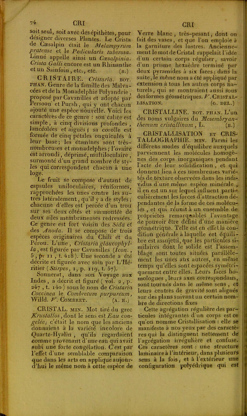 soit seul, soit avec des épithètes, pour designer diverses Plantes. Le Crista de Cæsalpin était le Melampyvum pintense et le Pedicularis tuberosa. Linné appelle ainsi un Cœsalpinia. Crista Galli encore est un Rliinanthe et un Sainfoin , etc., etc. (b.) CRISTAIRE. Cris/aria. bot. phan. Genre de la famille des Malva- cées et de la Monadelphie Polyandrie , proposé par Cavanilles et adopté par Persoon et Pursh, qui y ont chacun ajouté une espèce nouvelle. Voici les caractères de ce genre : son calice est simple , à cinq divisions profondes , lancéolées et aiguës ; sa corolle est formée de cinq pétales onguiculés à leur base; les étamines sont très- nombreuses et monadelphes ; l’ovaire est arrondi, déprimé,multiloculaire , surmonté d’un grand nombre de sty- les qui correspondent chacun à une loge. Le fruit se compose d’autant de capsules uniloculaires, iéniforrrtés, rapprochées lés unes cdntre les au- tres latéralement, qu’il y a de stylés ; chacune d’elles est percée d’un trou sur ses deux côtés et surmontée de deux ailes membraneuses redressées. Ce genre est fort voisin des Sida et des Aiwda. Il se compose de trois espèces originaires du Chili ét du Péi’ou. L’urie , CHstaria glaucopliyl- la, est figurée par Cavanilles (Icon. , ô , p? n , t. 4i8). Une seconde a été décrite et figurée avec soin par L’Hé- ritier (Stirpes, 1, p. 119, t. 57). Sonnerat, dans son Voyage aux Indes , a décrit et figuré ( vol. 2 , p. 247 , t. i4o ) sous le nom de Cristaria Coccinea le Combretum purpureitm, Willd. pr. CoMBRET. (A. R.) CRISTAL. MIN. Mot tiré du grec Krustallos, dont le sens est Eau con- gelée,- c’était le nom que les anciens donnaient à la variété incolore de Quartz-Hyalin , qu’ils regardaient comme provenant d’une eaü qui avait subi une forte congélation. C’est par l’effet d’une semblable comparaison ue dans les arts on applique aujoür- ’hui le même nom à cette espèce de CRI Verre blanc, très-pesant, dont on fait des vases, et que l’on emploie à la garniture des lustres. Ancienne- ment le mot de Cristal rappelait l’idée d’un certain corps régulier, savoir d’un prisme hexaèdre terminé par deux pyramides à six faces; dans la suite, le même nom a été appliqué par extension à tous les autres corps na- turels, qui se montraient aussi sous des formes géométriques. E. Cristal- lisation. (g. DEL.) CRISTALLINE, bot. fhan. L’un des noms vulgaires du Mesernbryan- themum crista/linum , L. (b.) CRISTALLISATION et CRIS- TALLOGRAPHIE. min. Parmi les différeDs modes d’équilibre auxquels parviennent les molécules homogè- nes des corps inorganiques pendant l'acte de leur solidification , et qui donnent lieu à ces nombreuses varié- tés de texture observées dans les indi- vidus d’une même espèce minérale , il en est un sur lequel influent parti- culièrement les forces d’attraction dé- f)endantes de la forme de ces molécu- es , et qui réunit à un ensemble de propriétés remarqeables l’avantage de poùvoir être défini d’une manière géométrique. Telle est en effet la con- dition générale à laquelle cet équili- bre est assujetti, que les particules si- milaires dont le solide est l’assem- blage sont toutes situées parallèle- ment les unes aux autres, en même temps qu’elles sont espacées symétri- quement entre elles. Leurs faces ho- mologues , leurs axes correspondaus, sont tournés dans le même sens , et leurs centres de gravité sont alignés sur des plans suivant un certain nom- bre de (directions fixes Cette agrégation régulière des par- ticules intégrantes d'un corps est ce qu’on nomme Cristallisation : elle se manifeste à nos yeux par des caractè- I res qui la distinguent nettement de l’agrégation irrégulière et confuse. Ces caractères sont : une structure laminaire à l’intérieur, dans plusieurs sens à la fois, et à l’extérieur une configuration polyédrique qui est