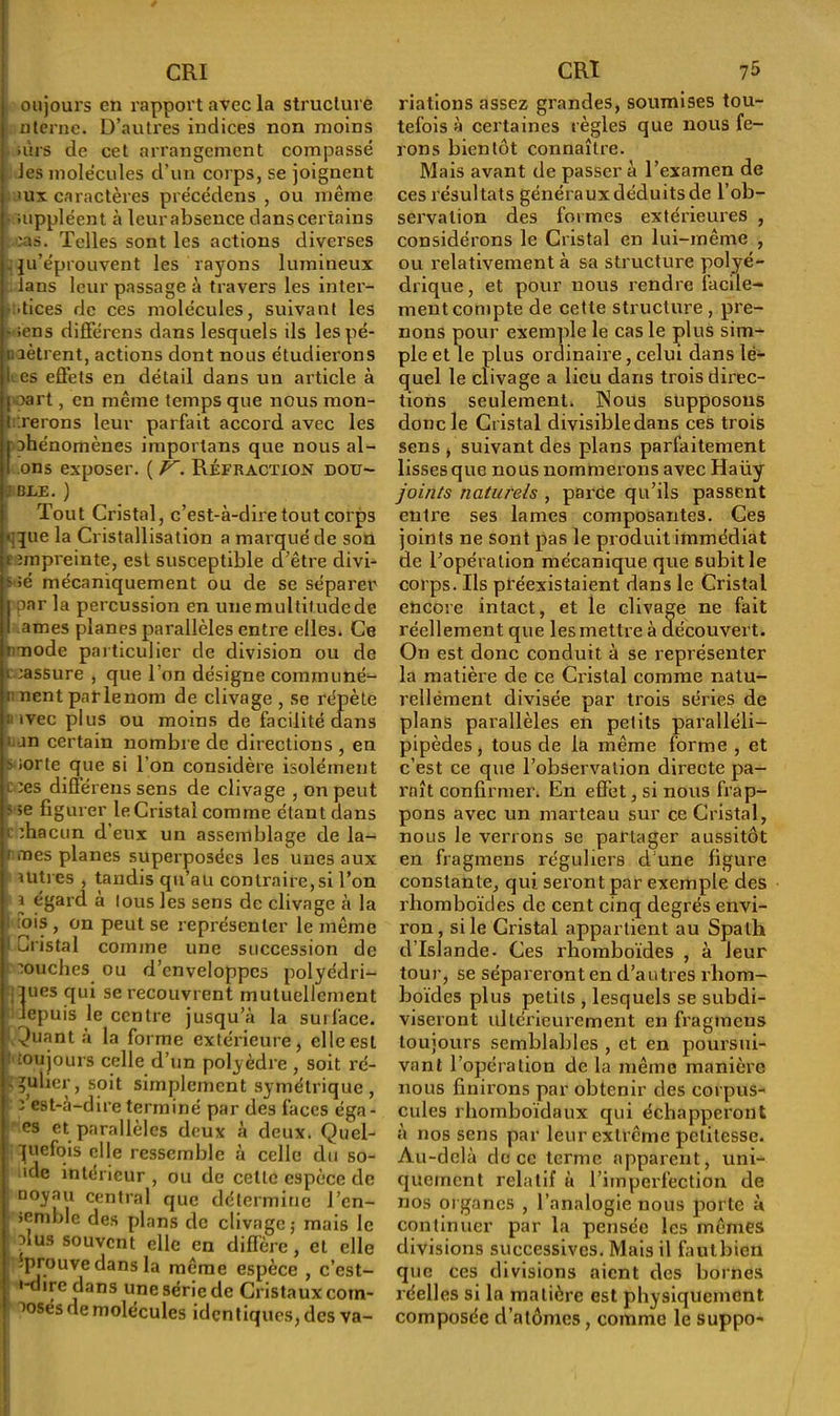 oujours en rapport avec la structure nterne. D’autres indices non moins mrs de cet arrangement compassé les molécules d’un corps, se joignent <ux caractères précédens , ou même > suppléent à leur absence dans certains ;as. Telles sont les actions diverses -iju’éprouvent les rayons lumineux fans leur passage à travers les inter- stices de ces molécules, suivant les • ;ens différons dans lesquels ils les pé- nètrent, actions dont nous étudierons I es effets en détail dans un article à j oart, en même temps que nous mon- t irerons leur parfait accord avec les phénomènes imporlans que nous al- I ons exposer. ( V, Réfraction dou- ; BLE. ) Tout Cristal, c’est-à-dire tout corps ij^ue la Cristallisation a marqué de son empreinte, est susceptible d’être divi- ? »é mécaniquement ou de se séparer j par la percussion en une multitude de I âmes planes parallèles entre elles. Ce nmode particulier de division ou de réassure , que l’on désigne communé- ment parlenom de clivage , se répète ; ivec plus ou moins de facilité dans ! >jn certain nombre de directions , en s iorte que si l’on considère isolément l ;es différens sens de clivage , on peut s 5e figurer le Cristal comme étant dans i ffiacun d’eux un assemblage de la- rmes planes superposées les unes aux ititres , tandis qu’au contraire,si l’on i égard à tous les sens de clivage à la i mis , on peut se représenter le même i Cristal comme une succession de ’ouches ou d’enveloppes polyédri- ques qui se recouvrent mutuellement Jepuis le centre jusqu’à la surface, ^uant à la forme extérieure, clleesL toujours celle d’un polyèdre , soit ré- gulier, soit simplement symétrique , : est-à-dire terminé par des faces éga- es et parallèles deux à deux. Quel- quefois elle ressemble à celle du so- lide intérieur , ou de celte espèce de noyau central que détermine l’cn- >emble des plans de clivage; mais le nus souvent elle en diffère, et elle éprouve dans la même espèce , c’est- '-dire dans une série de Cristaux com- posés de molécules iden t iques, des va- nations assez grandes, soumises tou- tefois à certaines règles que nous fe- rons bientôt connaître. Mais avant de passer à l’examen de ces résultats générauxdéduitsde l’ob- servation des formes extérieures , considérons le Cristal en lui-même , ou relativement à sa structure polyé- drique , et pour nous rendre facile- ment compte de cette structure , pre- nons pour exemple le cas le plus sim- ple et le plus ordinaire, celui dans le- quel le clivage a lieu dans trois direc- tions seulement. INous supposons donc le Cristal divisibledans ces trois sens , suivant des plans parfaitement lisses que nous nommerons avec Haüy joints naturels , parce qu’ils passent entre ses lames composantes. Ces joints ne sont pas le produit immédiat de l’opération mécanique que subit le corps. Ils préexistaient dans le Cristal encore intact, et le clivage ne fait réellement que les mettre à découvert. On est donc conduit à se représenter la matière de ce Cristal comme natu- rellement divisée par trois séries de plans parallèles en petits paralléli- pipèdes, tous de la même forme , et c’est ce que l’observation directe pa- raît confirmer. En effet, si nous frap- pons avec un marteau sur ce Cristal, nous le verrons se partager aussitôt en fragmens réguliers d une figure constante, qui seront par exemple des rhomboïdes de cent cinq degrés envi- ron, si le Cristal appartient au Spath d’Islande. Ces rhomboïdes , à leur tour, se sépareront en d’autres rhom- boïdes plus petits , lesquels se subdi- viseront ultérieurement en fragmens toujours semblables , et en poursui- vant l’opération de la même manière nous finirons par obtenir des corpus- cules rliomboïdaux qui échapperont à nos sens par leur extrême petitesse. Au-delà de ce terme apparent, uni- quement relatif à l’imperfection de nos organes , l’analogie nous porte à continuer par la pensée les mêmes divisions successives. Mais il fautbien que ces divisions aient des bornes réelles si la matière est physiquement composée d’atômes, comme le suppo-