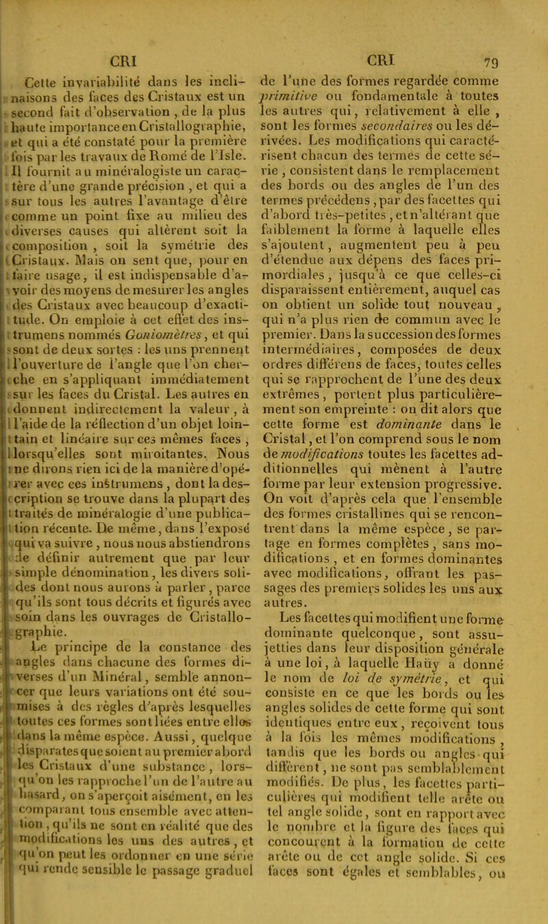 Celle invariabilité dans les incli- naisons des faces des Cristaux est un second fait d’observation , de la plus haute importance en Cristallographie, et qui a été constaté pour la première lois par les travaux de Rome de 1 Jsle. Il fournit au minéralogiste un carac- tère d’une grande précision , et qui a sur tous les autres l’avantage d’êlre ■ comme un point fixe au milieu des ; diverses causes qui altèrent soit la • composition , soit la symétrie des i Cristaux. Mais ou sent que, pour en faire usage, il est indispensable d’a- • voir des moyens de mesurer les angles des Cristaux avec beaucoup d’exacti- tude. On emploie à cet effet des ins- trumens nommés Goniomètres, et qui -sont de deux sortes : les uns prennent i l’ouverture de l’angle que l’on cher- i che en s’appliquant immédiatement sur les faces du Cristal. Les autres en » donnent indirectement la valeur , à i l’aide de la réflection d’un objet loin- • tain et linéaire sur ces mêmes faces , ! lorsqu’elles sont miroitantes. Nous i ne dirons rien ici de la manière d’opé- i rer avec ces inêtrumens , dont la des- cription se trouve dans la plupart des t traités de minéralogie d’une publica- : tion récente. De même, dans l’exposé qui va suivre , nous nous abstiendrons de définir autrement que par leur simple dénomination , les divers soli- des dont nous aurons à parler, parce qu’ils sont tous décrits et figurés avec soin dans les ouvrages de Cristallo- graphie. Le principe de la constance des angles dans chacune des formes di- verses d’un Minéral, semble annon- cer que leurs variations ont été sou- mises à des règles d’après lesquelles toutes ces formes sont liées entre cllos dans la même espèce. Aussi, quelque disparates que soient au premier abord les Cristaux d’une substance , lors- qu’on les rapproche l’un de l’autre au hasard, on s’aperçoit aisément, en les comparant tous ensemble avec atten- tion , qu’ils ne sont en réalité que des modifications les uns des autres , et qu on peut les ordonner en une série qui rende sensible le passage graduel de l’une des formes regardée comme primitive ou fondamentale à toutes les autres qui, relativement à elle , sont les formes secondaires ou les dé- rivées. Les modifications qui caracté- risent chacun des termes de cette sé- rie , consistent dans le remplacement des bords ou des angles de l’un des termes précédons ,par des facettes qui d’abord très-petites , et n’altérant que faiblement la forme à laquelle elles s’ajoutent, augmentent peu à peu d’étendue aux dépens des faces pri- mordiales , jusqu’à ce que celles-ci disparaissent entièrement, auquel cas on obtient un solide tout nouveau , qui n’a plus rien de commun avec le premier. Dans la succession des formes intermédiaires, composées de deux ordres différens de faces, toutes celles qui se rapprochent de l’une des deux extrêmes, portent plus particulière- ment son empreinte : on dit alors que cette forme est dominante dans le Cristal, et l’on comprend sous le nom de modifications toutes les facettes ad- ditionnelles qui mènent à l’autre forme par leur extension progressive. On voit d’après cela que l’ensemble des formes cristallines qui se rencon- trent dans la même espèce, se par- tage en formes complètes , sans mo- difications , et en formes dominantes avec modifications, offrant les pas- sages des premiers solides les uns aux autres. Les facettes qui modifient une forme dominante quelconque, sont assu- jetties dans leur disposition générale à une loi, à laquelle Haüy a donné le nom de loi de symétrie, et qui consiste en ce que les bords ouïes angles solides de cette forme qui sont identiques entre eux, reçoivent tous à la fois les mêmes modifications , tandis que les bords ou angles qui diffèrent, ne sont pas semblablement modifiés. De plus, les facettes parti- culières qui modifient telle arête ou tel angle solide , sont en rapport avec le nombre et la figure des faces qui concourent à la formation de cette arête ou de cet angle solide. Si ces faces sont égales et semblables, ou