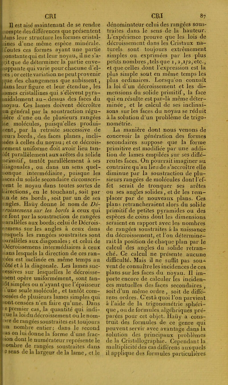 H est aisé maintenant de se rendre ompte des différences que présentent 'ans leur structure les tonnes cristal- ines d’une même espèce minérale, routes ces formes ayant une partie onstantequi est leur noyau, il ne s’a- ;'it que de déterminer la partie enve- oppante qui varie pour chacune d’el- es ; or cette variation ne peut provenir , pie des changemeus que subissent , . tans leur figure et leur étendue , les âmes cristallines qui s’élèvent pyra- nidalement au - dessus des faces du i îoyau. Ces lames doivent décroître n général par la soustraction régu- ière d’une ou de plusieurs rangées de molécules, puisqu’elles produi- ent, par la retraite successive de eurs bords , des faces planes , incli- -îées à celles du noyau; et ce décrois- ement uniforme doit avoir lieu tan- ôt parallèlement aux arêtes du solide primitif, tantôt parallèlement à ses diagonales, ou dans un sens quel- onque intermédiaire, puisque les mes du solide secondaire circonscri- vent le noyau dans toutes sortes de directions, en le touchant, soit par J n de ses bords , soit par un de ses angles. Haüy donne le nom de Dé- ' roissernens sur les bords à ceux qui e font parla soustraction de rangées arallèles aux bords; celui de Décrois- emens sur les angles à ceux dans esquels les rangées soustraites sont •arallèles aux diagonales ; et celui de lécroissemens intermédiaires à ceux ans lesquels la direction de ces ran- ées est inclinée en même temps au ôté et à la diagonale. Les lames suc- essives sur lesquelles le décroisse- lent opère uniformément, sont tan- jl simples ou n’ayant que l’épaisseur 'une seule molécule, et tantôt com- 'osées de plusieurs lames simples qui ont censées n’en faire qu’une. Dans e premier cas, la quantité qui indi- ue la loidudécroissemeut ou lenom- ■ >re de rangées soustraites est toujours in nombre entier; dans le second as on lui donne la forme d une frac- ion dont le numérateur représente le ombre de rangées soustraites dans î sens de la largeur de la lame, et le dénominateur celui des rangées sous- traites dans le sens de la hauteur. L’expérience prouve que les lois de décroissement dans les Cristaux na- turels sont toujours extrêmement simples ou exprimées par les plus petits nombres ,tels que 1,2,172, etc., et que celles dont l’expression est la plus simple sont en même temps les f>lus ordinaires. Lorsqu’on connaît a loi d’un décroissement et les di- mensions du solide primitif, la face qui en résulte est par-là même déter- minée , et le calcul de ses inclinai- sons sur les faces du noyau se réduit à la solution d’un problème de trigo- nométrie. La manière dont nous venons de concevoir la génération des formes secondaires suppose que la forme primitive est modifiée par une addi- tion de lames empilées sur ses diffé- rentes faces. On pourrait imaginer au contraire qu’au lieu de s’accroître elle diminue par la soustraction de plu- sieurs rangées de molécules dont l’ef- fet serait de tronquer ses arêtes ou ses angles solides , et de les rem- placer par de nouveaux plans. Ces plans retrancheraient alors du solide primitif de petites pyramides ou des espèces de coins dont les dimensions seraient en rapport avec les nombres de rangées soustraites à la naissance du décroissement, et l’on détermine- rait la position de chaque plan par le calcul des angles du solide retran- ché. Ce calcul ne présente aucune difficulté. Mais il ne suffit pas sou-* vent de connaître les incidences de ces plans sur les faces du noyau. Il im- porte encore de calculer les inciden- ces mutuelles des faces secondaires , soit d’un même ordre , soit de diffe— rens ordres. C’està quoi l’on parvient à l’aide de la trigonométrie sphéri- que , ou de formules algébriques pré- parées pour cet objet. Haüy a cons- truit des formules de ce genre qui peuvent servir avec avantage dans la solution des principaux problèmes de la Cristallographie. Cependant la multiplicité des cas différons auxquels il applique des formules particulières