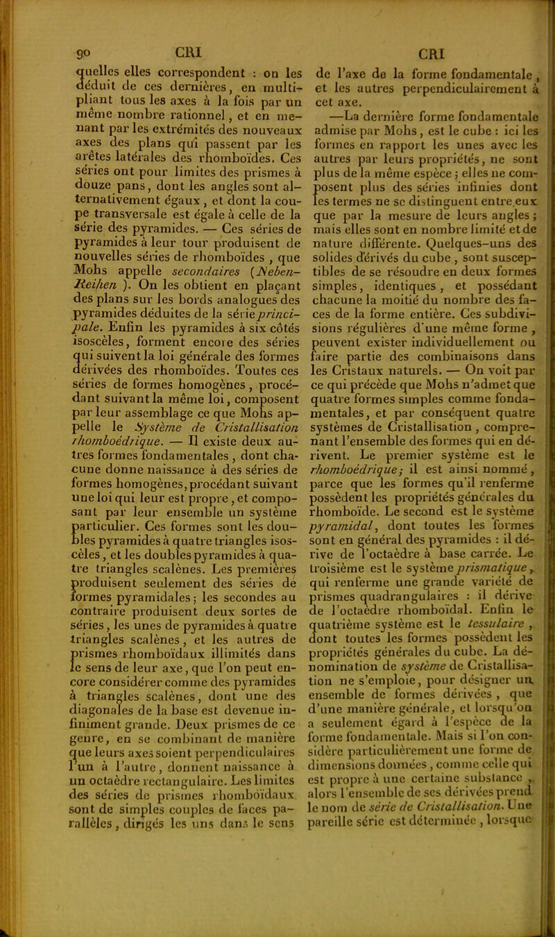 Quelles elles correspondent : on les éduit de ces dernières, en multi- pliant tous les axes à la fois par un même nombre rationnel, et en me- nant parles extrémités des nouveaux axes des plans qi.fi passent par les arêtes latérales des rhomboïdes. Ces séries ont pour limites des prismes à douze pans, dont les angles sont al- ternativement égaux , et dont la cou- pe transversale est égale à celle de la série des pyramides. — Ces séries de pyramides à leur tour produisent de nouvelles séries de rhomboïdes , que Mohs appelle secondaires (JSeben- lieiken ). On les obtient en plaçant des plans sur les bords analogues des pyramides déduites de la série princi- pale. Enfin les pyramides à six côtés isoscèles, forment encore des séries qui suivent la loi générale des formes dérivées des rhomboïdes. Toutes ces séries de formes homogènes , procé- dant suivant la même loi, composent par leur assemblage ce que Mohs ap- pelle le Système de Ciistallisation ihomboédiique. — Il existe deux au- tres for mes fondamentales , dont cha- cune donne naissance à des séries de formes homogènes,procédant suivant une loi qui leur est propre, et compo- sant par leur ensemble un système particulier. Ces formes sont les dou- bles pyramides à quatre triangles isos- cèles, et les doubles pyramides à qua- tre triangles scalènes. Les premières produisent seulement des séries de formes pyramidales; les secondes au contraire produisent deux sortes de séries, les unes de pyramides à quatre triangles scalènes, et les autres de prismes rhomboïdaux illimités dans le sens de leur axe, que l’on peut en- core considérer comme des pyramides à triangles scalènes, dont une des diagonales de la base est devenue in- finiment grande. Deux prismes de ce genre, en se combinant de manière que leurs axes soient perpendiculaires l’un à l’autre, donnent naissance à un octaèdre rectangulaire. Les limites des séries de prismes rhomboïdaux sont de simples couples de laces pa- rallèles , dirigés les uns dans le sens de l’axe de la forme fondamentale , et les autres perpendiculairement à cet axe. —La dernière forme fondamentale admise par Mohs, est le cube : ici les formes en rapport les unes avec les autres par leurs propriétés, ne sont plus de la même espèce ; elles 11e com- posent plus des séries infinies dont tes termes ne sc distinguent entre.eux que par la mesure de leurs angles ; mais elles sont en nombre limité et de nature différente. Quelques-uns des solides dérivés du cube , sont suscep- tibles de se résoudre en deux formes simples, identiques, et possédant chacune la moitié du nombre des fa- ces de la forme entière. Ces subdivi- sions régulières d’une même forme , peuvent exister individuellement ou faire partie des combinaisons dans les Cristaux naturels. — On voit par ce qui précède que Mohs n’admet que quatre formes simples comme fonda- mentales, et par conséquent quatre systèmes de Cristallisation , compre- nant l’ensemble des formes qui en dé- rivent. Le premier système est le rhomboédrique; il est ainsi nommé , parce que les formes qu’il renferme possèdent les propriétés générales du rhomboïde. Le second est le système pyramidal, dont toutes les formes sont en général des pyramides : il de'- x’ive de l’octaèdre à base carrée. Le troisième est le système prismatique, qui renferme une grande variété de prismes quadrangulaires : il dérive de l’octaèdre rhomboïdal. Enfin le quatrième système est le tcssulaire , dont toutes les formes possèdent les propriétés générales du cube. La dé- nomination de système de Cristallisa- tion ne s’emploie, pour désigner un ensemble de formes dérivées , que d’une manière générale, et lorsqu’on a seulement égard à l’espèce de la forme fondamentale. Mais si l’on con- sidère particulièrement une forme de dimensions données , comme celle qui est propre à une certaine substance , alors l’ensemble de scs dérivées prend le nom de série de Cristallisation. Une pareille série est déterminée , lorsque