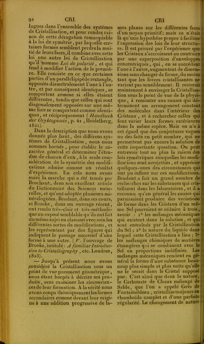 logues dans l’ensemble des systèmes de Cristallisation, et pour rendre rai- son de cette dérogation remarquable à la loi de symétrie , par laquelle cer- taines formes semblent perdre la moi- tié de leurs faces,il combine avec cette loi, une autre loi de Cristallisation qu’il nomme Loi de polarité, et qui tend a modifier l’action de la premiè- re. Elle consiste en ce que certaines parties d’un parallélipipède rectangle, opposées diamétralement l’une à l’au- tre, et par conséquent identiques, se comportent comme si elles étaient différentes, tandis que celles qui sont diagonalement opposées sur une mê- me face se comportent comme identi- ques, et réciproquement ( Handbuch der O/yltognosie, p. 4i , Heidelberg, 1821). Dans la description que nous avons donnée plus haut, des diffe'rens sys- tèmes de Cristallisation , nous nous sommes bornés , pour établir le ca- ractère général et déterminer l’éten- due de chacun d’eux , à la seule con- sidération de la symétrie des modifi- cations admise comme un résultat d expérience. En cela nous avons suivi la marche qui a été tracée par Brochant, dans son excellent article du Dictionnaire des Sciences natu- relles, et qu’ont adoptée plusieurs mi- néralogistes. Beudant, dans ses cours, etBrooke, dans un ouvrage récent, ont rendu très-clair et très-méthodi- que un exposé semblable qu’ils ont fait du même sujeL en classant avec soin les différentes sortes de modifications, et les représentant par des figures qui indiquent le passage successif d’une forme à une autre. ( V. l’ouvrage de Brooke, intitulé: A familial- Introduc- tion to Cristallography , etc. Londres, 1823). — Jusqu’à présent nous avons .considéré la Cristallisation sous un point de vue purement géométrique, nous étant bornés à décrire ses pro- duits, sans examiner les circonstan- ces de leur formation. A la vérité nous avons conçu théoriquement les formes Secondaires comme devant leur origi- ne à une addition progressive de la- mes planes sur les différentes faces d’un noyau primitif; mais ce n’était là qu’une hypothèse propre à faciliter l’expression des lois de leur structu- re. Il est prouvé par l’expérience que les Cristaux s’accroissent au contraire par une superposition d’enveloppes concentriques , qui, en se succédant l’une à l’autre, augmentent de dimen- sions sans changer de forme, du moins tant que les forces cristallisantes ne varient pas sensiblement. Il resterait maintenant à envisager la Cristallisa- tion sous le point de vue de la physi- que , à remonter aux causes qui dé- terminent un arrangement constant, des molécules dans l'intérieur des Cristaux , et à rechercher celles qui font varier leurs formes extérieures dans la même espèce. Mais on n’a à cet égard que des conjectures vagues ou des faits en petit nombre, qui ne permettent pas encoi'e la solution de cette importante question. On peut entrevoir tout au plus la raison des lois symétriques auxquelles les modi- fications sont assujetties , et apprécier quelques-unes des circonstances qui ont pu influer sur ces modifications. Beudant a fait un grand nombre de recherches sur les substances qui cris- tallisent dans les laboratoires , et il a reconnu qu’en général les causes qui paraissaient produire des variations de forme dans les Cristaux d’un mê- me Sel pouvaient se réduire à trois , savoir : i° les mélanges mécaniques qui existent dans la solution, et qui sont entraînés par la Cristallisation du Sel ; 20 la nature du liquide dans lequel cette Cristallisation a lieu ; 3° les mélanges chimiques de matières étrangères qui se combinent avec le Sel en proportions indéfinies. Les mélanges mécaniques rendent en gé- néral la forme d’une substance beau-' coup plus simple et plus nette qu’elle ne le serait dans le Cristal supposé pur. C’est ainsi que dans la nature, le Carbonate de Chaux mélangé rie i Sable, que l’on a appelé Grès dei Fontainebleau , cristallise toujours en rhomboïde complet et d’une parfaite? régularité. Le changement de naturel