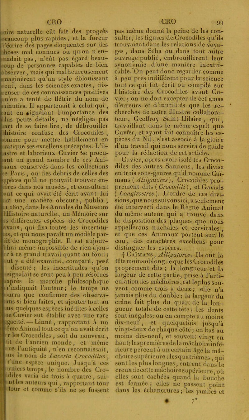 i oire naturelle eût fait des progrès . «eaucoup plus rapides , et la iureur » 'écrire des pages éloquentes sur des hoses mal connues ou qu’on n’en- l endait pas, n’eût pas égaré beau- i oup de personnes capables de bien t bserver, mais qui malheureusement i nagiuèreut qu’un style éblouissant eut, dans les sciences exactes, dis- penser de ces connaissances positives j< u’on a tenté de flétrir du nom de hiiinuties. Il appartenait à celui qui, Imit en signalant l’importance des .lus petits détails, ne négligea pas art de se faire lire, de débrouiller histoire confuse des Crocodiles , lomme pour mettre habilement en Pratique ses excellens préceptes. L’il— n istre et laborieux Cuvier se procu- ; mt un grand nombre de ces Ani- i iaux conservés dans les collections es Paris , ou des débris de celles des espèces qu’il ne pouvait trouver en- ' ères daus nos musées , et consultant •ut ce qui avait été écrit avant lui ir une matière obscure, publia , [n 1807, dans les Annales du Muséum iHistoire naturelle, un Mémoire sur ïS différentes espèces de Crocodiles 'vans, qui fixa toutes les incertitu- p :s, et qui nous paraît un modèle par- !iit de monographie. Il est aujour- 1 i hui même impossible de rien ajou- rr à ce grand travail quant au fond ; I ut y a été examiné, comparé, pesé discuté ; les incertitudes qu’on • signalait se sont peu à peu résolues 1 après la marche philosophique l’indiquait l’auteur; le temps 11e 1 >urra que confirmer des observa- ms si bien faites, et ajouter tout au us quelques espèces inédites à celles I ic Cuvier sut établir avec une rare I Lgacité. — Linné, rapportant à un i ême Animal tout ce qu’on avait écrit r les Crocodiles , soit du nouveau , ; it de l’ancien monde, et même S ns l’antiquité, n’en reconnaissait, 1 us le nom de Lacerta Crocûdilus , ! l’une espece unique. Jusqu’à ces ! | rniers temps , le nombre des Cro- dilcs varia de trois à quatre , sui- ! ut les auteurs qui, rapportant tour t* tour et comme s’ils ne se fussent pas même donné la peine de les con- sulter, les figures de Crocodiles qu’ils trouvaient dans les relations de voya- ges , dans Séba ou dans tout autre ouvrage.publié, embrouillèrent leur synonymie d’une manière inextri- cable. On peut donc regarder comme à peu près indifférent pour la science tout ce qui fut écrit ou compilé sur l’histoire des Crocodiles avant Cu- vier; on ne doit excepter de cet amas d’erreurs et d’inutilités que les re- cherches de notre illustre collabora- teur , Geoffroy Saint-Hilaire, qui, travaillant dans le même esprit que Cuvi'er, et ayant fait connaître les es- pèces du Nil , s’est associé à la gloire d’un travail qui nous servira de guide pour la rédaction de cet article. Cuvier, après avoir isolé les Croco- diles des autres Sauriens, les divise en trois sous-genres qu’il nomme Caï- mans {Alligatores), Crocodiles pro- prement dits ( Crocodili), et Gavials ( Longirostres ). L’ordre de ces divi- sions, que no us suivons ici, a seulement été interverti dans le Règne Animal du même auteur qui a trouvé dans la disposition des plaques que nous appellerons nuchales et cervicales , et que ces Animaux portent sur. le cou, des caractères excellens pour distinguer les espèces. f Caïmans, Alligatores. Ils ont la tête moins oblongue que les Crocodiles proprement dits ; la longueur et la largeur de cette partie, prise à l’arti- culation. des mâchoires,est leplus sou- vent comme trois à deux; elle- n’a jamais plus du double; la largeur du crâne fait plus du quart de la lon- gueur totale de cette tctc ; les dents sont inégales; on en compte au moins dix-neuf, et quelquefois jusqu’à vingt-deux de chaque côté ; en bas au moins dix-neuf, et souvent vingt en ha ut; les premières delà mâchoire infé- rieure percent à un certain âge la mâ- choiresupérieurc ; lesquatrièmes ,qui sont les plus longues , entrent dans le creux de cette mâchoire supérieure, ou clics sont cachées quand la bouche est fermée ; elles ne passent point dans les échancrures ; les jambes et • 7*