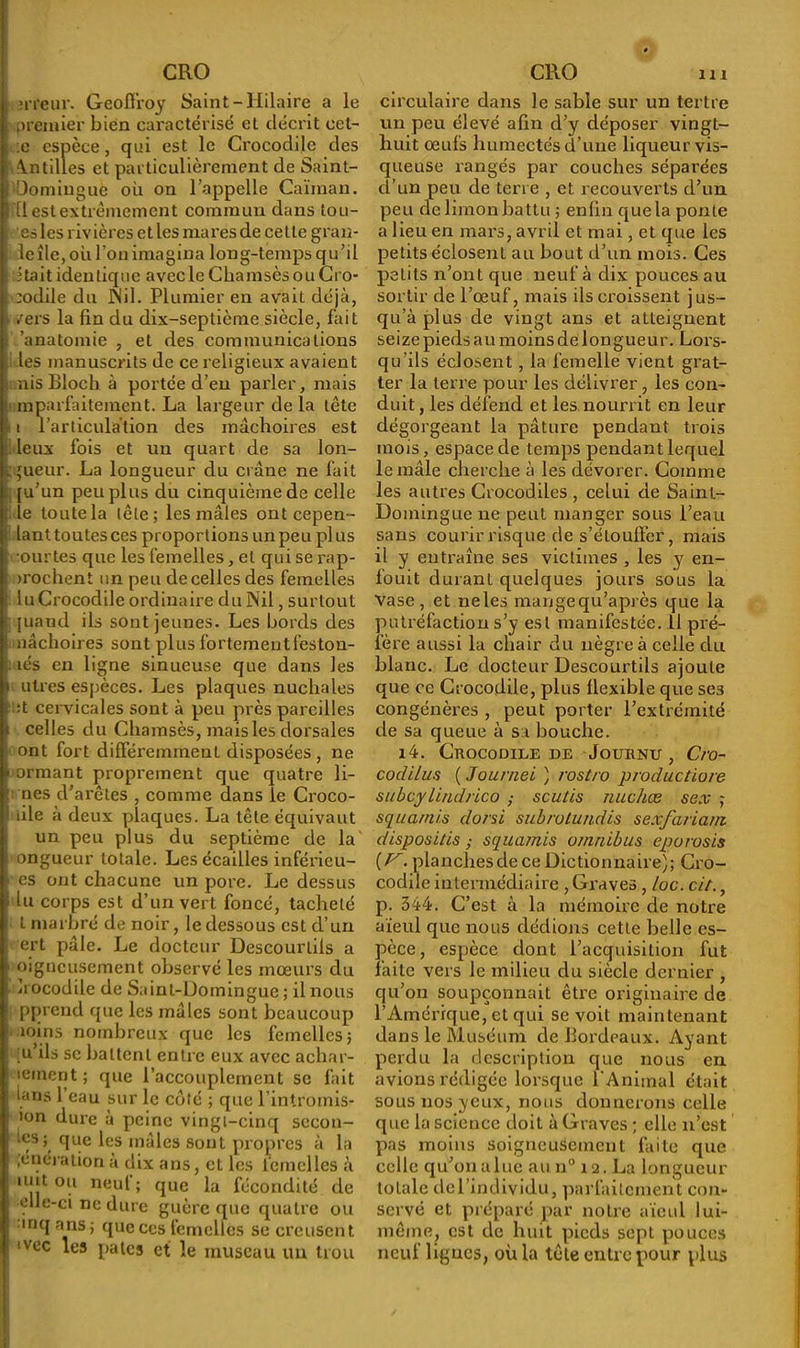 ; erreur. Geoffroy Saint-Hilaire a le premier bien caractérisé et décrit oet- :e espèce, qui est le Crocodile des Antilles et particulièrement de Saint- Domingue où on l’appelle Caïman, ffl est extrêmement commun dans lou- es les rivières et les mares de celle grail- le île, où l’on imagina long-temps qu’il itait identique avec le Chamsès ou Cro- codile du Nil. Plumier en avait déjà, ■ /ers la fin du dix-septième siècle, fait . 'anatomie , et des communications . les manuscrits de ce religieux avaient mis Bloch à portée d’en parler, mais mparfaitement. La largeur de la tête i l'articulation des mâchoires est leux fois et un quart de sa lon- gueur. La longueur du crâne ne fait [u’un peu plus du cinquième de celle ; le toute la tête; les mâles ontcepen- lanttoutesces proportions un peu plus f mutes que les femelles, et qui se rap- >rochent un peu de celles des femelles ; luCrocodile ordinaire du Nil, surtout i juaud ils sont jeunes. Les bords des nâchoires sont plus fortement feston- - îés en ligne sinueuse que dans les i utres espèces. Les plaques nuchales i :t cervicales sont à peu près pareilles i celles du Chamsès, mais les dorsales ont fort différemment disposées , ne » ormant proprement que quatre li- : nés d’arêtes , comme dans le Croco- ! die à deux plaques. La tête équivaut un peu plus du septième de la ongueur totale. Les écailles inférieu- rs ont chacune un pore. Le dessus lu corps est d’un vert foncé, tacheté l marbré de noir, le dessous est d’un ert pâle. Le docteur Descourlils a ' oigneusement observé les mœurs du • Irocodile de Saint-Domingue ; il nous ppreud que les mâles sont beaucoup moins nombreux que les femelles ; u’ils sc battent entre eux avec achar- leinent ; que l’accouplement sc fait ians 1 eau sur le côté ; que l’intromis- lon dure à peine vingt-cinq sccon- 1<;S5> ciue les mâles sont propres à la ,énérationa dix ans, et les femelles à unt ou neul; que la fécondité de elle-ci ne dure guère que quatre ou , mq ans ; que ces femelles se creusent i 'vec les pales et le museau un trou circulaire dans le sable sur un tertre un peu élevé afin d’y déposer vingt- huit œufs humectés d’une liqueur vis- queuse rangés par couches séparées d’un peu de terre , et recouverts d’un peu de limon battu ; enfin que la ponte a lieu en mars, avril et mai, et que les petits éclosent au bout d’un mois. Ces petits n’ont que neuf à dix pouces au sortir de l’œuf, mais ils croissent jus- qu’à plus de vingt ans et atteignent seize pieds au moins dé longueur. Lors- qu’ils éclosent, la femelle vient grat- ter la terre pour les délivrer , les con- duit, les défend et les nourrit en leur dégorgeant la pâture pendant trois mois, espace de temps pendant lequel le mâle cherche à les dévorer. Comme les autres Crocodiles , celui de Saint- Domingue ne peut manger sous l’eau sans courir risque de s’étouffer, mais il y entraîne ses victimes , les y en- fouit durant quelques jours sous la Vase , et ne les mange qu’après que la putréfaction s’y est manifestée. 11 pré- fère aussi la chair du nègre à celle du blanc. Le docteur Descourtils ajoute que ce Crocodile, plus flexible que ses congénères , peut porter l’extrémité de sa queue à sa bouche. l4. CkOCODIEE DE JoUBNU , C/'O- codilus ( Journei ) rostro productiore subcylindrico ; scutis nuchæ sex ; squa/ni.s dorsi subrotundis sexfaiiam disposais ,• squamis omnibus tporosis [V. planchesde ce Dictionnaire); Cro- codile intermédiaire , Graves, loc. cit., p. 344. C’est à la mémoire de notre aïeul que nous dédions cette belle es- pèce , espèce dont l’acquisition fut faite vers le milieu du siècle dernier , qu’on soupçonnait être originaire de l’Amérique, et qui se voit maintenant dans le Muséum de Bordeaux. Ayant perdu la description que nous en avions rédigée lorsque l'Animal était sous nos yeux, nous donnerons celle que la science doit à Graves ; elle n’est pas moins soigneusement faite que celle qu’on a lue au n° 12. La longueur totale del’individu, parfaitement con- servé et préparé par notre aïeul lui- même, est de huit pieds sept pouces neuf lignes, où la tête entre pour plus