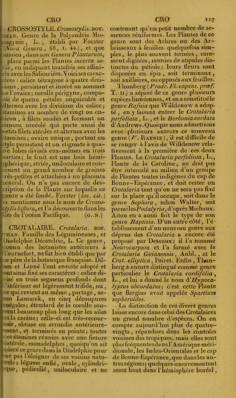 CROSSOSTYLE. Crassostylis. bot. HAN. Genre de la Polyandrie Mo- ogynie , L. , établi par Fors ter 'Nova Généra y 88, t. 44), et que ussieu , dans son Généra Plantarum, placé parmi les Plantes incertae se- !is, en indiquant toutefois ses affini- is avec lesSalicariées.A oicises carac- ires : calice tétragone à quatre divi- ions , persistant et inséré au sommet ; e Povaire ; corolle périgyne , compo- .ée de quatre pétales onguiculés et ilternes avec les divisions du calice; itlamines au nombre de vingt ou en- iron , à filets soudés et formant un anneau urcéolé qui porte aussi de 1 etits filets stériles et alternes avec les tamines; ovaire unique, portant un lyle persistant et un stigmate à qua- re lobes divisés eux-mêmes en trois parties; le fruit est une baie liémi- phérique, striée, uniloculaire etcon- enant un grand nombre de graines rès-petites et attachées à un placenta entrai. On n’a pas encore de des- cription de la Plante sur laquelle ce ; enre a été fondé. Forster (/oc. cil.) t* mentionne sous le nom de Crosso- »tylisbiflora,e.\. l’a découverte dans les lies de l’océan Pacifique. (g..N.) CROTALAIRE. Crotalaria. bot. ' HAN. Famille des Légumineuses, et Jiadelphie Décandrie, L. Ce genre, :onnu des botanistes antérieurs à ' [ournefort, ne fut bien établi que par :e père delà botanique française. Dil- en et Linné l’ont ensuite adopté et mt ainsi fixé ses caractères : calice di- . isé en trois segmens profonds dont 'inférieur est légèrement trifide, ou , :e qui revient au même , partagé , se- on Lamarck, en cinq découpures négales; étendard de la corolle sou- • rent beaucoup plus long que les ailes îtla carène; celle-ci est très-recour- aée, obtuse ou arrondie antérieure- ment, et terminée en pointe; toutes es étamines réunies avec une fissure 1 latérale, monadelphes , quoiqu’on ait placé ce genre dans la Diadelpnie pour ne pas l’éloigner de ses voisins natu- rels ; légume enflé, ovale , cylindri- que, pédicellé, uniloculaire et ne contenant qu’un petit nombre de se- mences réniformes. Les Plantes de ce genre sont des Arbres ou des Ar- brisseaux à feuilles quelquefois sim- ples , le plus souvent ternées , rare- ment digitées, munies de stipules dis- tinctes du pétiole ; leurs fleurs sont disposées en épis , soit terminaux , soit axillaires, ou opposés aux feuilles. Thunberg ( Prodr. FL capens. prœf. T. n) a séparé de ce genre plusieurs espèces linnéennes, et en a constitué le genre Hafnia que Willdenow a adop- té , en y faisant entrer le Crotalaria perfoliata, L., et le Borhonia cordata d’Andrews. Quoique nous admettions avec plusieurs auteurs ce nouveau genre ( K. Rafnie ), il est difficile de se ranger à l’avis de Willdenow rela- tivement à la première de ces deux Plantes. Le Crotalaria perfoliata, L., Plante de la Caroline, ne doit pas être intercalé au milieu d’un groupe de Plantes toutes indigènes du cap de Bonne-Espérance, et doit rester un Crotalaria tant qu’on ne sera pas fixé sur la place qu’il occupe, soit dans le genre Sophora, selon Walter, soit parmi 1 esPodalyria, d’après Michaux. Aiton en a aussi fait le type de son genre Baptisia. D’un autre côté , l’é tablissement d’un nouveau genre aux dépens des Crotalaria a encore été proposé par Desvaux ; il l’a nommé Neurocarpum et l’a formé avec le Crotalaria Guianensis, Aubl. , et le Crot. elliptica, Poiret. Enfin , T Lim- be r g a encore distingué comme genre particulier le Crotalaria cordifolia , L., et lui a donné le nom d’Hypoca- lyptus obeordatus; c’est cette Plante que Bergius avait appelée Spartium sophoroides. La distinction de ces divers genres laisse encore dans celui des Crotalaires un grand nombre d’espèces. On en compte aujourd’hui plus de quatre- vingts , répandues dans les contrées voisines des tropiques, mais elles sont plusfréquen tes dans l’Amérique méri- dionale, les Indes-Orientales et le cap de Bonne-Espérance, que dans les au- tres régions; quelques-unes remontent assez haut dans P hémisphère boréal,